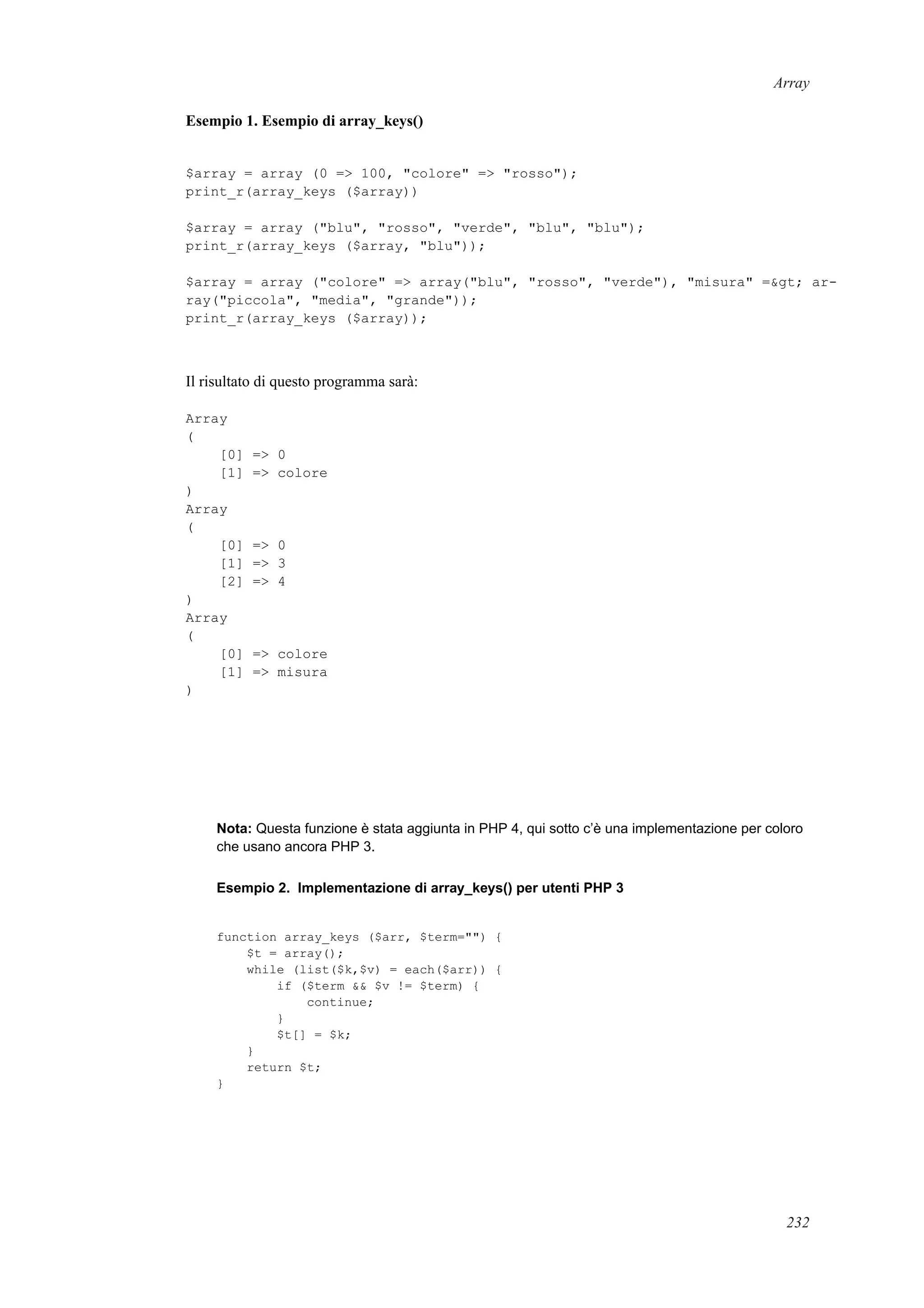 Array
Esempio 1. Esempio di array_keys()
$array = array (0 => 100, "colore" => "rosso");
print_r(array_keys ($array))
$array = array ("blu", "rosso", "verde", "blu", "blu");
print_r(array_keys ($array, "blu"));
$array = array ("colore" => array("blu", "rosso", "verde"), "misura" =&gt; ar-
ray("piccola", "media", "grande"));
print_r(array_keys ($array));
Il risultato di questo programma sarà:
Array
(
[0] => 0
[1] => colore
)
Array
(
[0] => 0
[1] => 3
[2] => 4
)
Array
(
[0] => colore
[1] => misura
)
Nota: Questa funzione è stata aggiunta in PHP 4, qui sotto c’è una implementazione per coloro
che usano ancora PHP 3.
Esempio 2. Implementazione di array_keys() per utenti PHP 3
function array_keys ($arr, $term="") {
$t = array();
while (list($k,$v) = each($arr)) {
if ($term && $v != $term) {
continue;
}
$t[] = $k;
}
return $t;
}
232
 