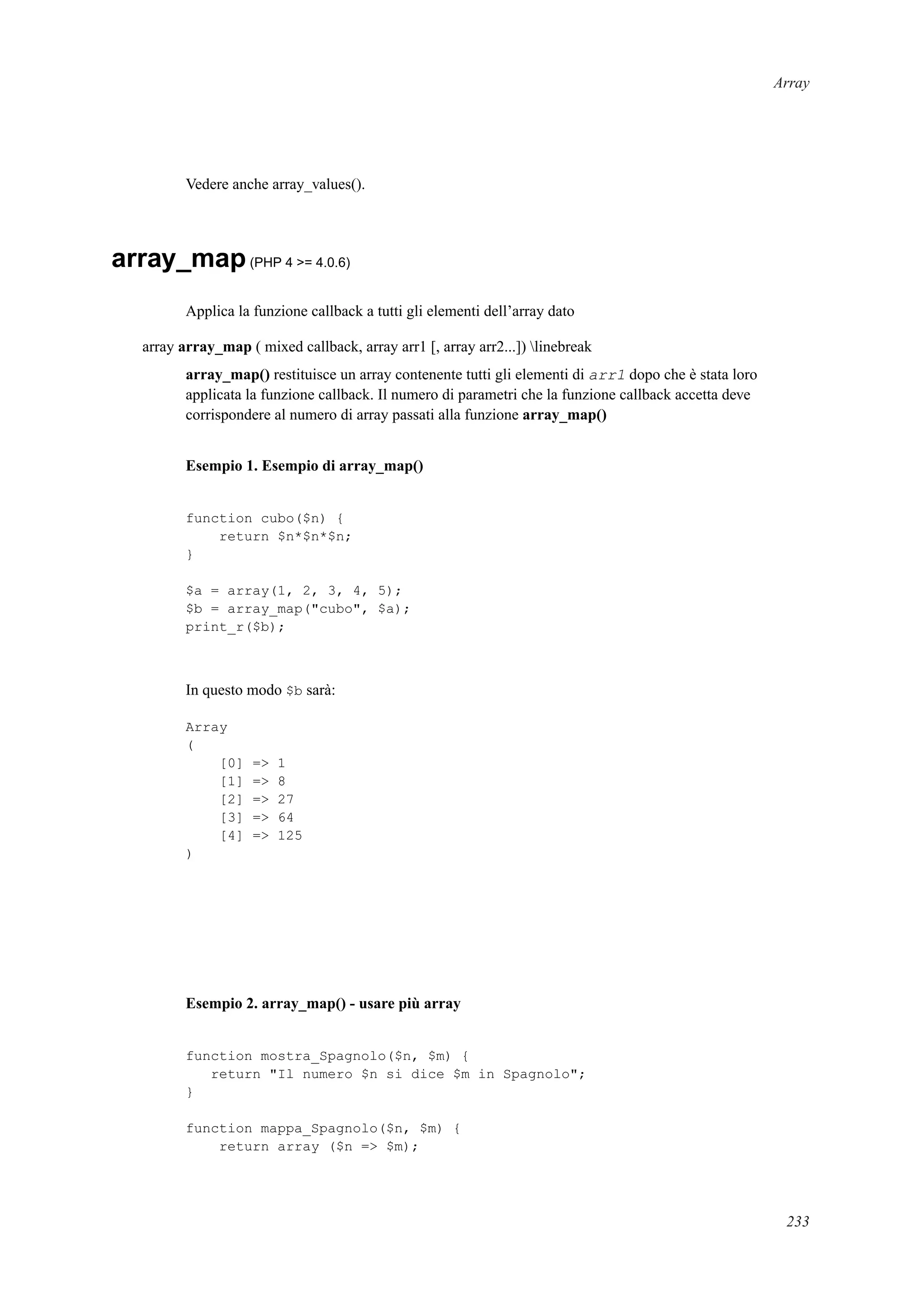 Array
Vedere anche array_values().
array_map(PHP 4 >= 4.0.6)
Applica la funzione callback a tutti gli elementi dell’array dato
array array_map ( mixed callback, array arr1 [, array arr2...]) linebreak
array_map() restituisce un array contenente tutti gli elementi di arr1 dopo che è stata loro
applicata la funzione callback. Il numero di parametri che la funzione callback accetta deve
corrispondere al numero di array passati alla funzione array_map()
Esempio 1. Esempio di array_map()
function cubo($n) {
return $n*$n*$n;
}
$a = array(1, 2, 3, 4, 5);
$b = array_map("cubo", $a);
print_r($b);
In questo modo $b sarà:
Array
(
[0] => 1
[1] => 8
[2] => 27
[3] => 64
[4] => 125
)
Esempio 2. array_map() - usare più array
function mostra_Spagnolo($n, $m) {
return "Il numero $n si dice $m in Spagnolo";
}
function mappa_Spagnolo($n, $m) {
return array ($n => $m);
233
 