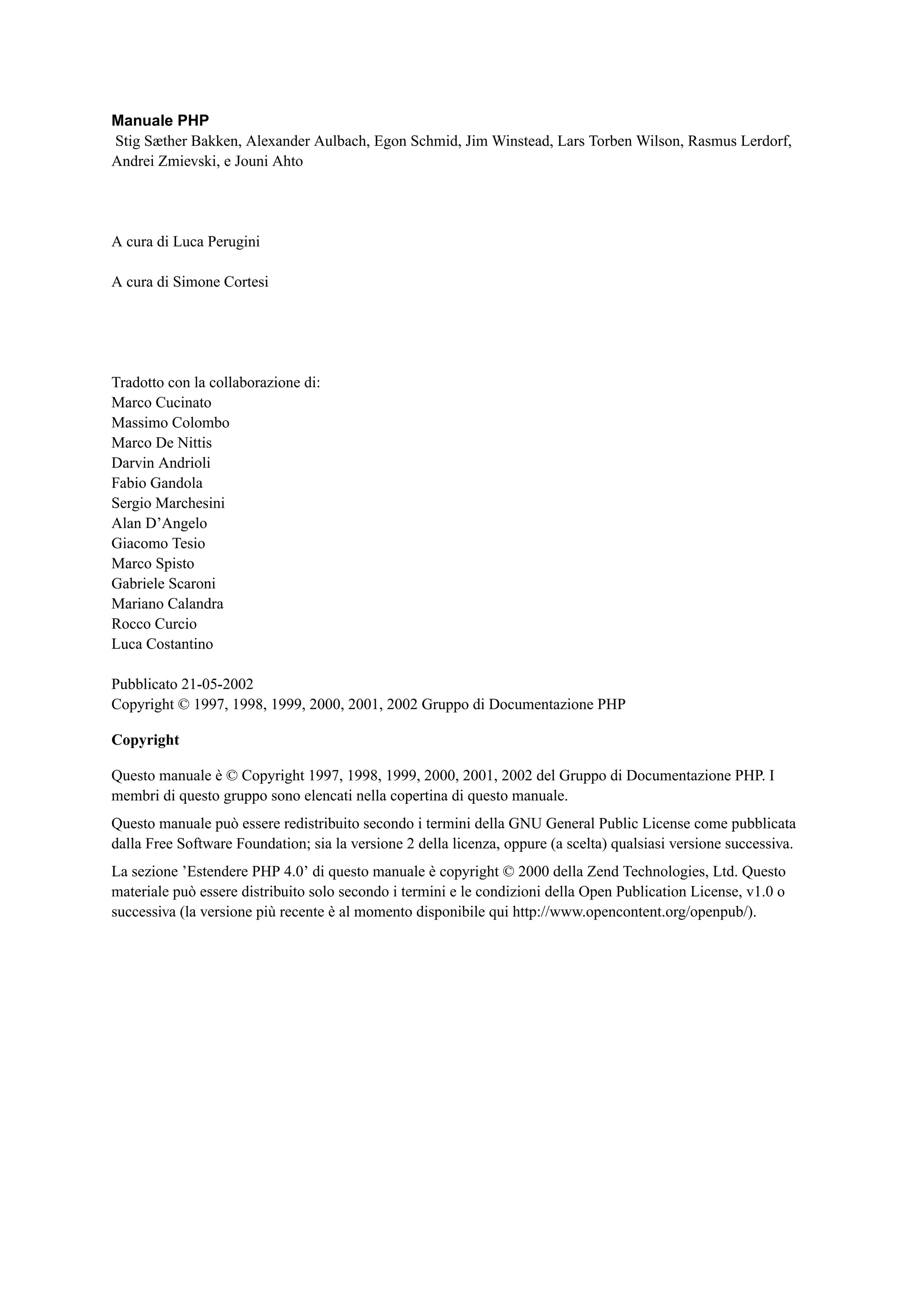Manuale PHP
Stig Sæther Bakken, Alexander Aulbach, Egon Schmid, Jim Winstead, Lars Torben Wilson, Rasmus Lerdorf,
Andrei Zmievski, e Jouni Ahto
A cura di Luca Perugini
A cura di Simone Cortesi
Tradotto con la collaborazione di:
Marco Cucinato
Massimo Colombo
Marco De Nittis
Darvin Andrioli
Fabio Gandola
Sergio Marchesini
Alan D’Angelo
Giacomo Tesio
Marco Spisto
Gabriele Scaroni
Mariano Calandra
Rocco Curcio
Luca Costantino
Pubblicato 21-05-2002
Copyright © 1997, 1998, 1999, 2000, 2001, 2002 Gruppo di Documentazione PHP
Copyright
Questo manuale è © Copyright 1997, 1998, 1999, 2000, 2001, 2002 del Gruppo di Documentazione PHP. I
membri di questo gruppo sono elencati nella copertina di questo manuale.
Questo manuale può essere redistribuito secondo i termini della GNU General Public License come pubblicata
dalla Free Software Foundation; sia la versione 2 della licenza, oppure (a scelta) qualsiasi versione successiva.
La sezione ’Estendere PHP 4.0’ di questo manuale è copyright © 2000 della Zend Technologies, Ltd. Questo
materiale può essere distribuito solo secondo i termini e le condizioni della Open Publication License, v1.0 o
successiva (la versione più recente è al momento disponibile qui http://www.opencontent.org/openpub/).
 