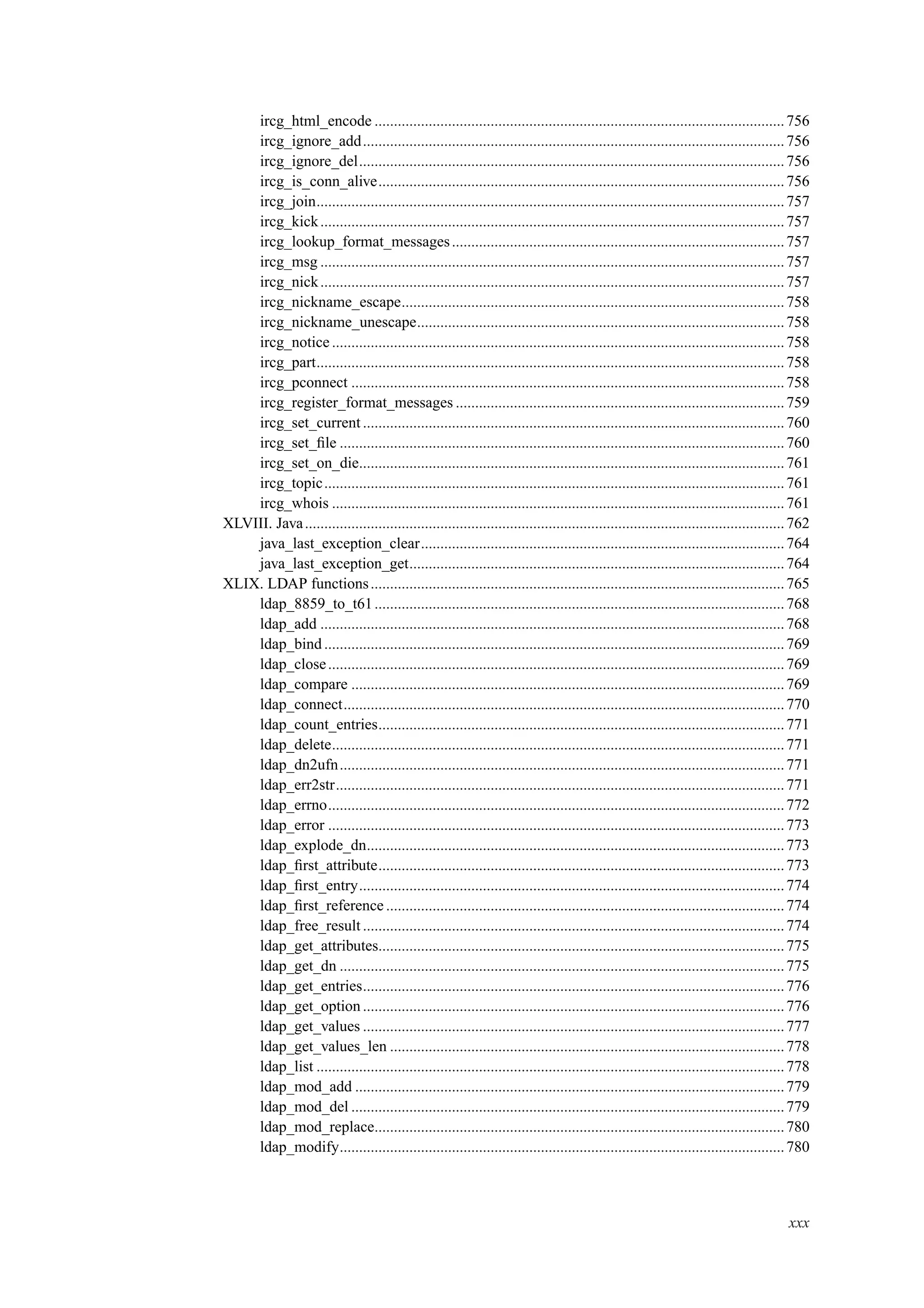 ircg_html_encode ..........................................................................................................756
ircg_ignore_add.............................................................................................................756
ircg_ignore_del..............................................................................................................756
ircg_is_conn_alive.........................................................................................................756
ircg_join.........................................................................................................................757
ircg_kick........................................................................................................................757
ircg_lookup_format_messages......................................................................................757
ircg_msg ........................................................................................................................757
ircg_nick........................................................................................................................757
ircg_nickname_escape...................................................................................................758
ircg_nickname_unescape...............................................................................................758
ircg_notice .....................................................................................................................758
ircg_part.........................................................................................................................758
ircg_pconnect ................................................................................................................758
ircg_register_format_messages .....................................................................................759
ircg_set_current .............................................................................................................760
ircg_set_ﬁle ...................................................................................................................760
ircg_set_on_die..............................................................................................................761
ircg_topic.......................................................................................................................761
ircg_whois .....................................................................................................................761
XLVIII. Java............................................................................................................................762
java_last_exception_clear..............................................................................................764
java_last_exception_get.................................................................................................764
XLIX. LDAP functions...........................................................................................................765
ldap_8859_to_t61..........................................................................................................768
ldap_add ........................................................................................................................768
ldap_bind.......................................................................................................................769
ldap_close......................................................................................................................769
ldap_compare ................................................................................................................769
ldap_connect..................................................................................................................770
ldap_count_entries.........................................................................................................771
ldap_delete.....................................................................................................................771
ldap_dn2ufn...................................................................................................................771
ldap_err2str....................................................................................................................771
ldap_errno......................................................................................................................772
ldap_error ......................................................................................................................773
ldap_explode_dn............................................................................................................773
ldap_ﬁrst_attribute.........................................................................................................773
ldap_ﬁrst_entry..............................................................................................................774
ldap_ﬁrst_reference .......................................................................................................774
ldap_free_result .............................................................................................................774
ldap_get_attributes.........................................................................................................775
ldap_get_dn ...................................................................................................................775
ldap_get_entries.............................................................................................................776
ldap_get_option.............................................................................................................776
ldap_get_values .............................................................................................................777
ldap_get_values_len ......................................................................................................778
ldap_list .........................................................................................................................778
ldap_mod_add ...............................................................................................................779
ldap_mod_del ................................................................................................................779
ldap_mod_replace..........................................................................................................780
ldap_modify...................................................................................................................780
xxx
 