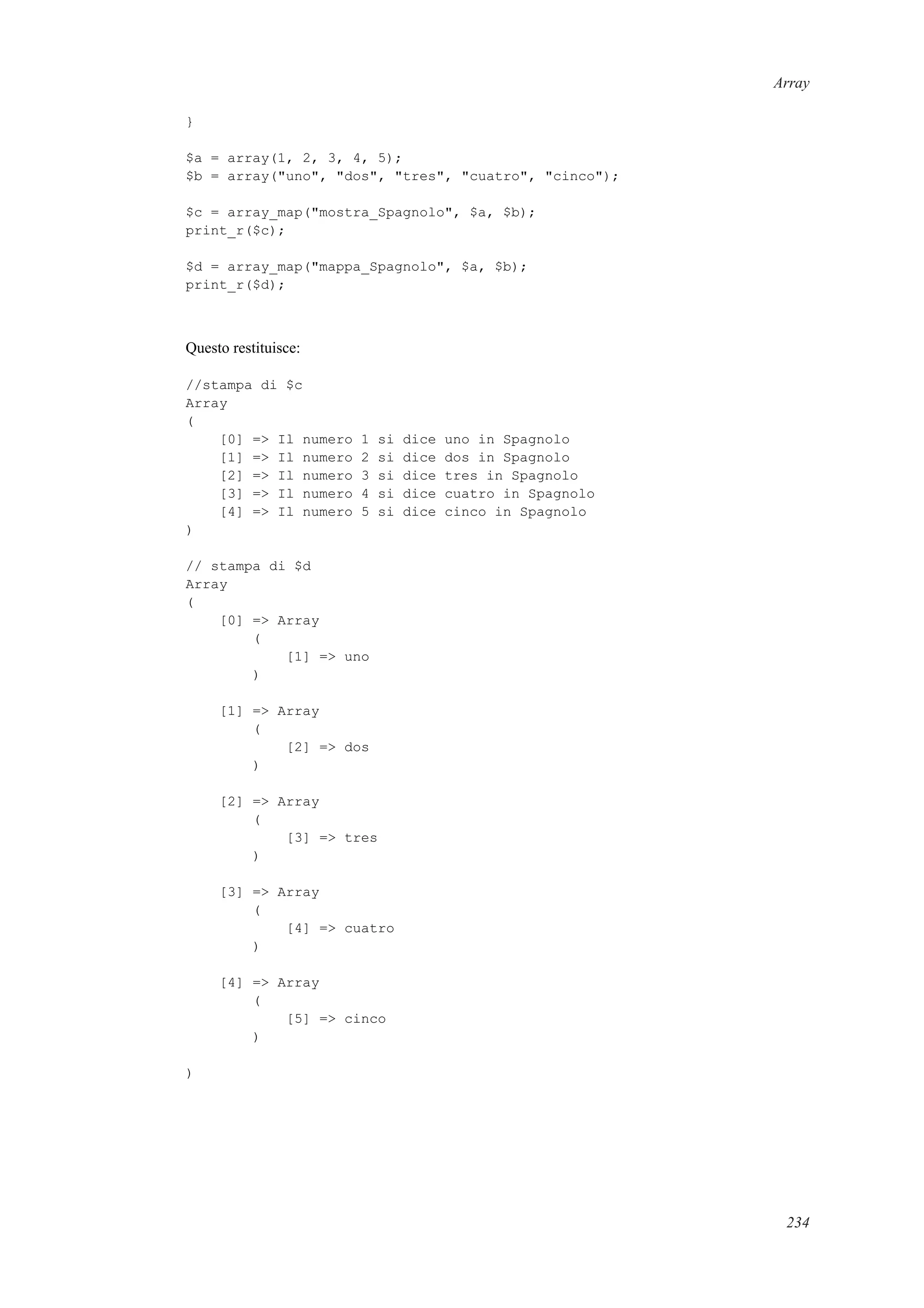 Array
}
$a = array(1, 2, 3, 4, 5);
$b = array("uno", "dos", "tres", "cuatro", "cinco");
$c = array_map("mostra_Spagnolo", $a, $b);
print_r($c);
$d = array_map("mappa_Spagnolo", $a, $b);
print_r($d);
Questo restituisce:
//stampa di $c
Array
(
[0] => Il numero 1 si dice uno in Spagnolo
[1] => Il numero 2 si dice dos in Spagnolo
[2] => Il numero 3 si dice tres in Spagnolo
[3] => Il numero 4 si dice cuatro in Spagnolo
[4] => Il numero 5 si dice cinco in Spagnolo
)
// stampa di $d
Array
(
[0] => Array
(
[1] => uno
)
[1] => Array
(
[2] => dos
)
[2] => Array
(
[3] => tres
)
[3] => Array
(
[4] => cuatro
)
[4] => Array
(
[5] => cinco
)
)
234
 