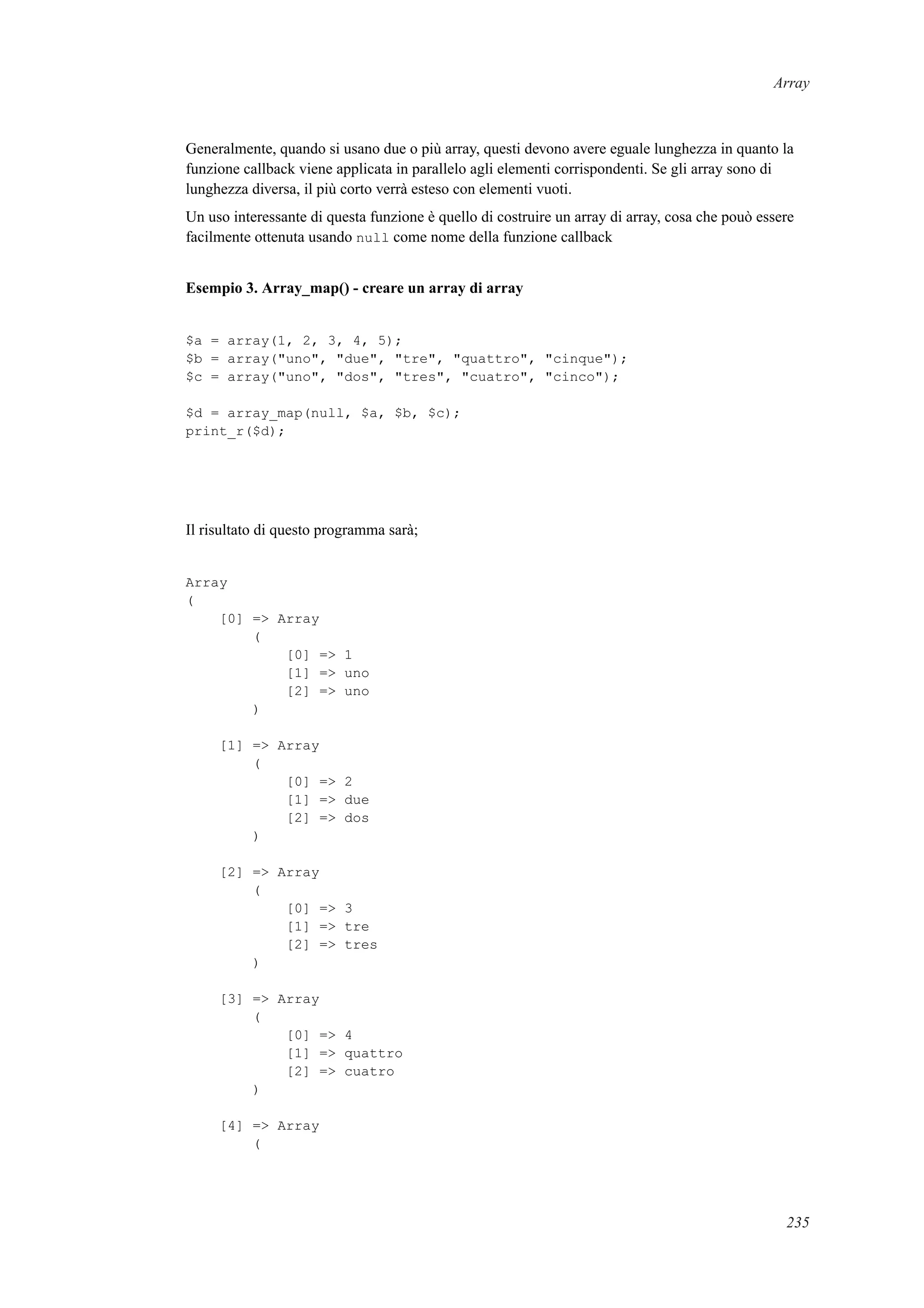 Array
Generalmente, quando si usano due o più array, questi devono avere eguale lunghezza in quanto la
funzione callback viene applicata in parallelo agli elementi corrispondenti. Se gli array sono di
lunghezza diversa, il più corto verrà esteso con elementi vuoti.
Un uso interessante di questa funzione è quello di costruire un array di array, cosa che pouò essere
facilmente ottenuta usando null come nome della funzione callback
Esempio 3. Array_map() - creare un array di array
$a = array(1, 2, 3, 4, 5);
$b = array("uno", "due", "tre", "quattro", "cinque");
$c = array("uno", "dos", "tres", "cuatro", "cinco");
$d = array_map(null, $a, $b, $c);
print_r($d);
Il risultato di questo programma sarà;
Array
(
[0] => Array
(
[0] => 1
[1] => uno
[2] => uno
)
[1] => Array
(
[0] => 2
[1] => due
[2] => dos
)
[2] => Array
(
[0] => 3
[1] => tre
[2] => tres
)
[3] => Array
(
[0] => 4
[1] => quattro
[2] => cuatro
)
[4] => Array
(
235
 