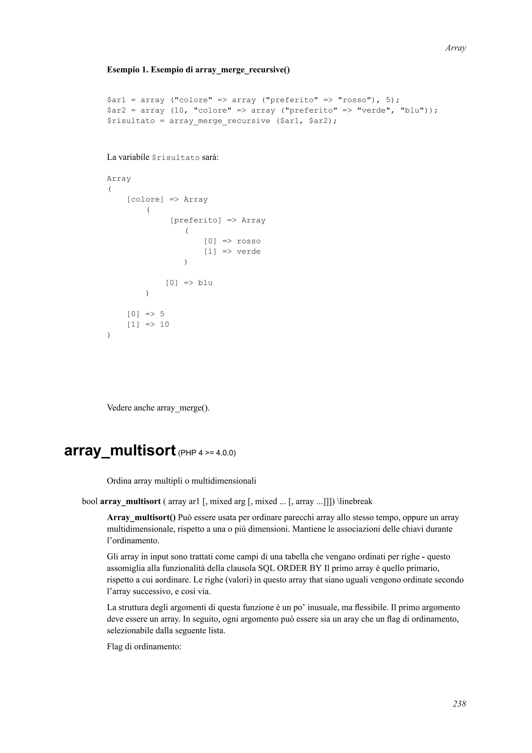 Array
Esempio 1. Esempio di array_merge_recursive()
$ar1 = array ("colore" => array ("preferito" => "rosso"), 5);
$ar2 = array (10, "colore" => array ("preferito" => "verde", "blu"));
$risultato = array_merge_recursive ($ar1, $ar2);
La variabile $risultato sarà:
Array
(
[colore] => Array
(
[preferito] => Array
(
[0] => rosso
[1] => verde
)
[0] => blu
)
[0] => 5
[1] => 10
)
Vedere anche array_merge().
array_multisort(PHP 4 >= 4.0.0)
Ordina array multipli o multidimensionali
bool array_multisort ( array ar1 [, mixed arg [, mixed ... [, array ...]]]) linebreak
Array_multisort() Può essere usata per ordinare parecchi array allo stesso tempo, oppure un array
multidimensionale, rispetto a una o più dimensioni. Mantiene le associazioni delle chiavi durante
l’ordinamento.
Gli array in input sono trattati come campi di una tabella che vengano ordinati per righe - questo
assomiglia alla funzionalità della clausola SQL ORDER BY Il primo array è quello primario,
rispetto a cui aordinare. Le righe (valori) in questo array that siano uguali vengono ordinate secondo
l’array successivo, e così via.
La struttura degli argomenti di questa funzione è un po’ inusuale, ma ﬂessibile. Il primo argomento
deve essere un array. In seguito, ogni argomento può essere sia un aray che un ﬂag di ordinamento,
selezionabile dalla seguente lista.
Flag di ordinamento:
238
 