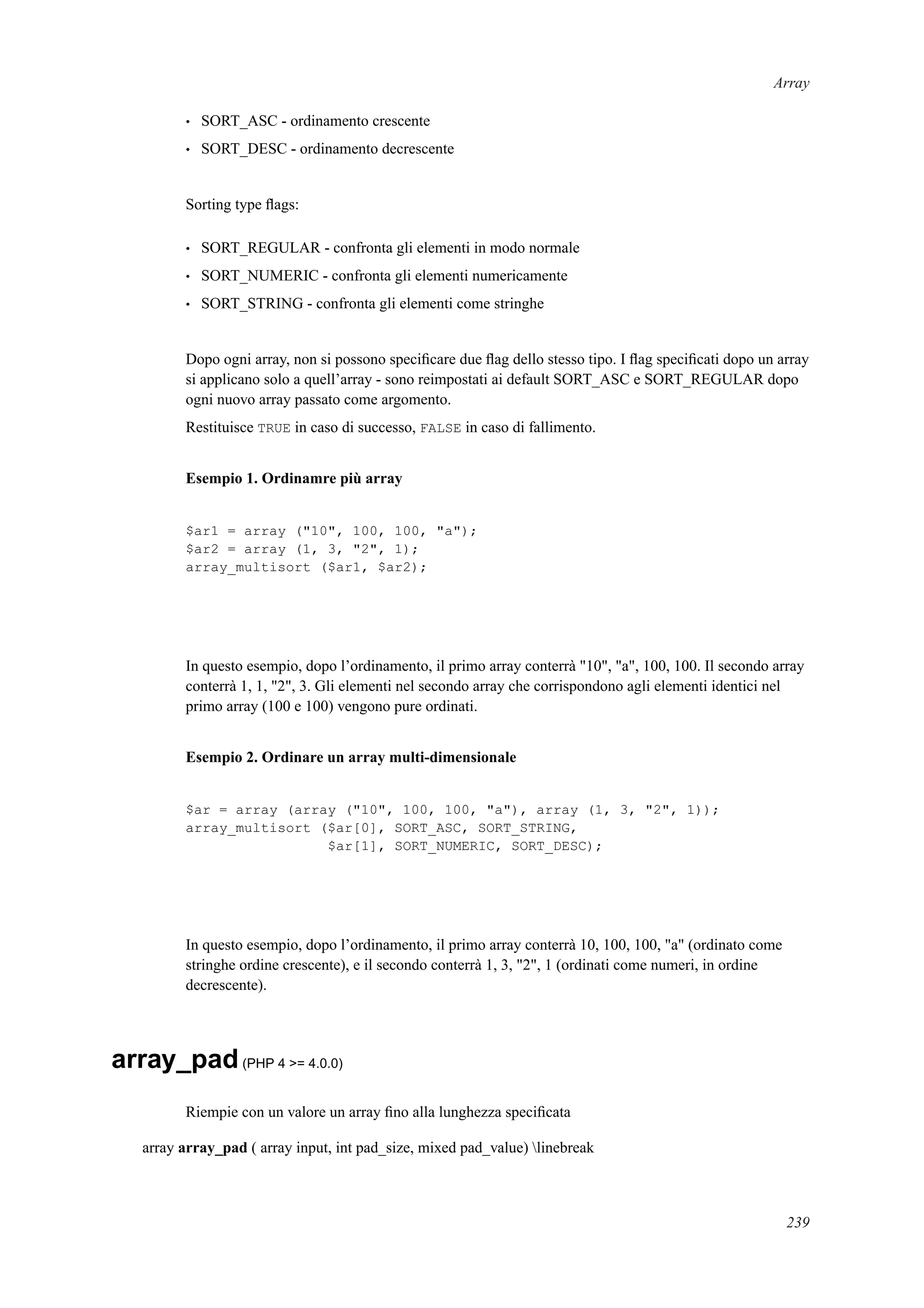 Array
• SORT_ASC - ordinamento crescente
• SORT_DESC - ordinamento decrescente
Sorting type ﬂags:
• SORT_REGULAR - confronta gli elementi in modo normale
• SORT_NUMERIC - confronta gli elementi numericamente
• SORT_STRING - confronta gli elementi come stringhe
Dopo ogni array, non si possono speciﬁcare due ﬂag dello stesso tipo. I ﬂag speciﬁcati dopo un array
si applicano solo a quell’array - sono reimpostati ai default SORT_ASC e SORT_REGULAR dopo
ogni nuovo array passato come argomento.
Restituisce TRUE in caso di successo, FALSE in caso di fallimento.
Esempio 1. Ordinamre più array
$ar1 = array ("10", 100, 100, "a");
$ar2 = array (1, 3, "2", 1);
array_multisort ($ar1, $ar2);
In questo esempio, dopo l’ordinamento, il primo array conterrà "10", "a", 100, 100. Il secondo array
conterrà 1, 1, "2", 3. Gli elementi nel secondo array che corrispondono agli elementi identici nel
primo array (100 e 100) vengono pure ordinati.
Esempio 2. Ordinare un array multi-dimensionale
$ar = array (array ("10", 100, 100, "a"), array (1, 3, "2", 1));
array_multisort ($ar[0], SORT_ASC, SORT_STRING,
$ar[1], SORT_NUMERIC, SORT_DESC);
In questo esempio, dopo l’ordinamento, il primo array conterrà 10, 100, 100, "a" (ordinato come
stringhe ordine crescente), e il secondo conterrà 1, 3, "2", 1 (ordinati come numeri, in ordine
decrescente).
array_pad(PHP 4 >= 4.0.0)
Riempie con un valore un array ﬁno alla lunghezza speciﬁcata
array array_pad ( array input, int pad_size, mixed pad_value) linebreak
239
 