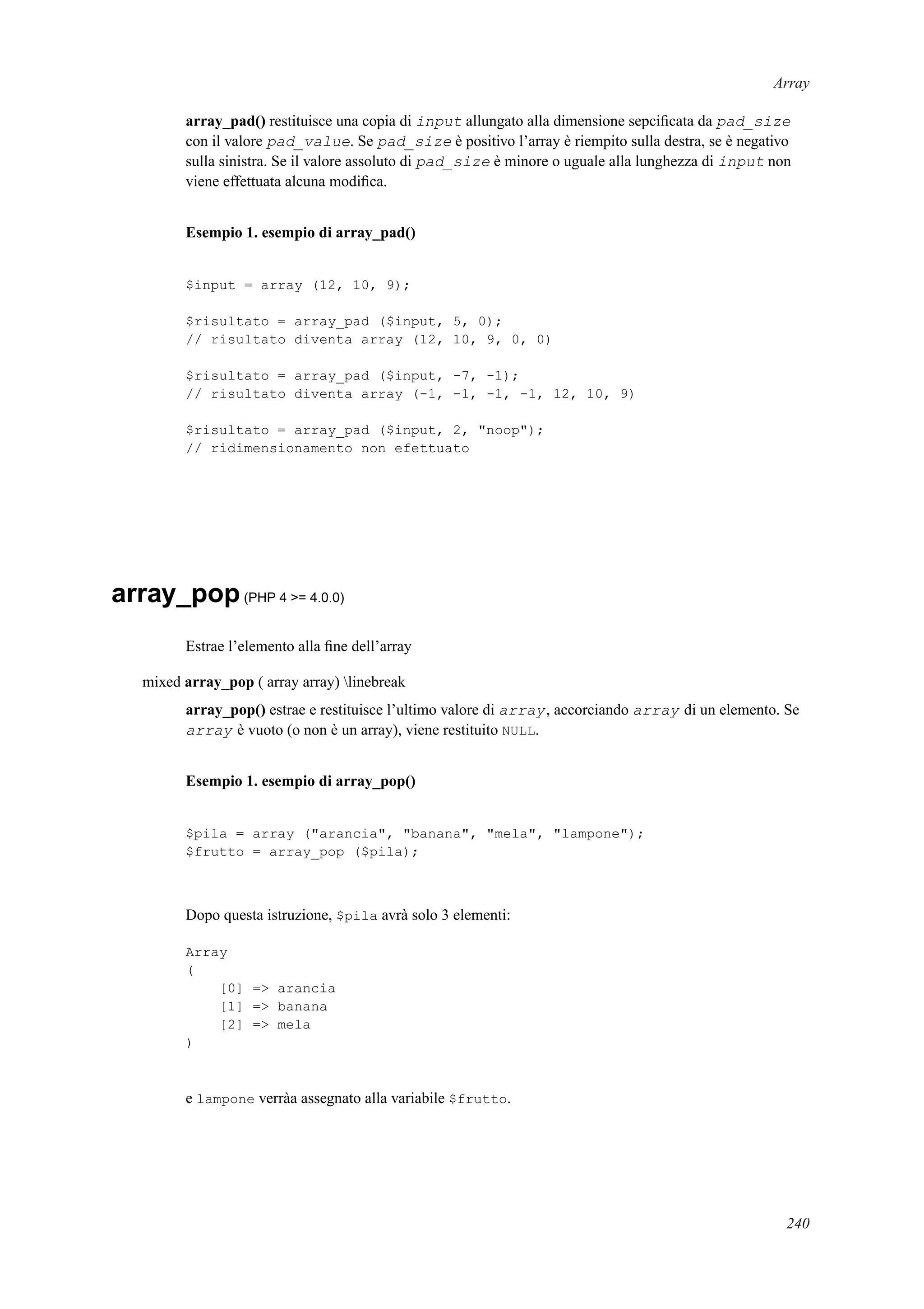 Array
array_pad() restituisce una copia di input allungato alla dimensione sepciﬁcata da pad_size
con il valore pad_value. Se pad_size è positivo l’array è riempito sulla destra, se è negativo
sulla sinistra. Se il valore assoluto di pad_size è minore o uguale alla lunghezza di input non
viene effettuata alcuna modiﬁca.
Esempio 1. esempio di array_pad()
$input = array (12, 10, 9);
$risultato = array_pad ($input, 5, 0);
// risultato diventa array (12, 10, 9, 0, 0)
$risultato = array_pad ($input, -7, -1);
// risultato diventa array (-1, -1, -1, -1, 12, 10, 9)
$risultato = array_pad ($input, 2, "noop");
// ridimensionamento non efettuato
array_pop(PHP 4 >= 4.0.0)
Estrae l’elemento alla ﬁne dell’array
mixed array_pop ( array array) linebreak
array_pop() estrae e restituisce l’ultimo valore di array, accorciando array di un elemento. Se
array è vuoto (o non è un array), viene restituito NULL.
Esempio 1. esempio di array_pop()
$pila = array ("arancia", "banana", "mela", "lampone");
$frutto = array_pop ($pila);
Dopo questa istruzione, $pila avrà solo 3 elementi:
Array
(
[0] => arancia
[1] => banana
[2] => mela
)
e lampone verràa assegnato alla variabile $frutto.
240
 