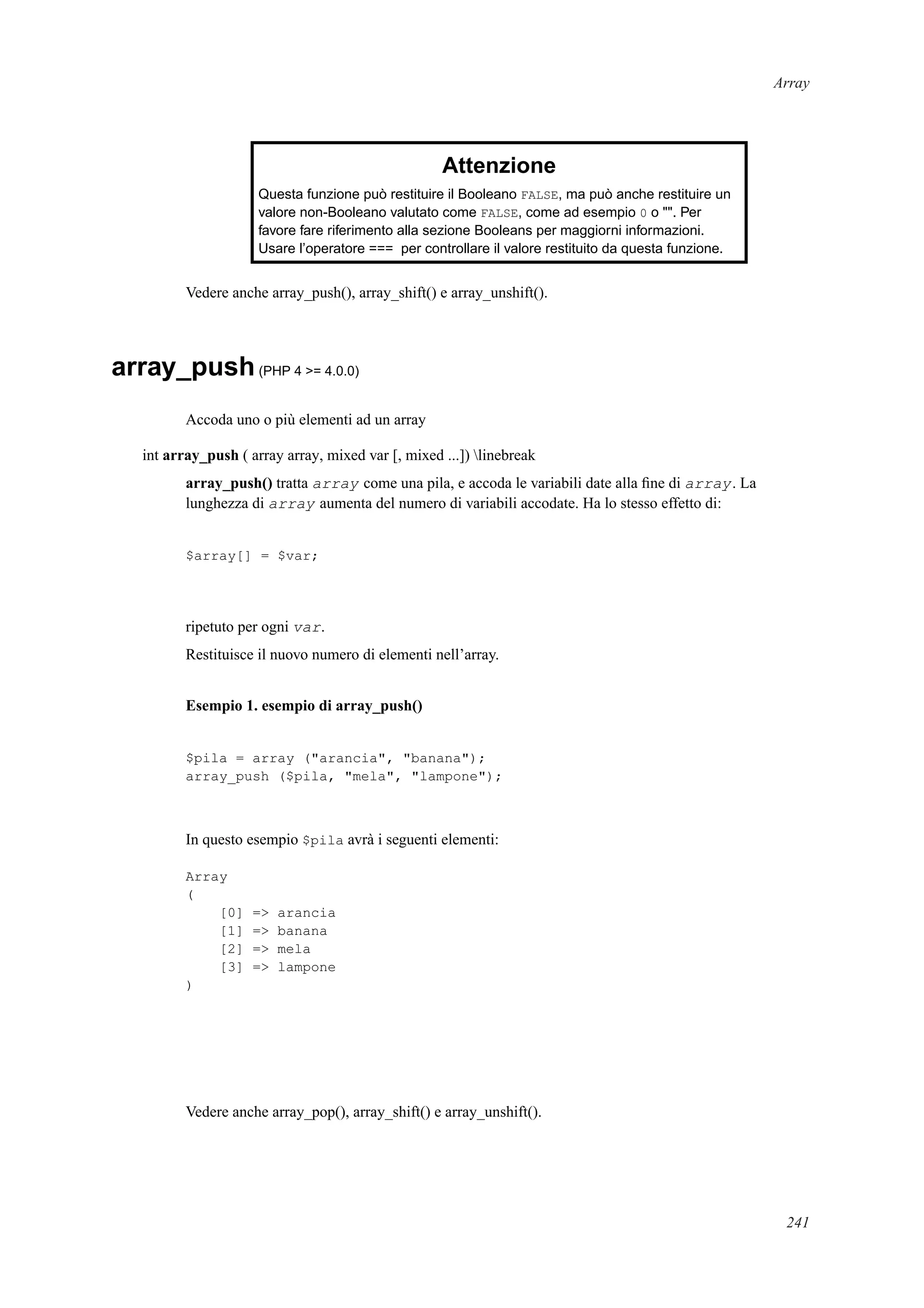 Array
Attenzione
Questa funzione può restituire il Booleano FALSE, ma può anche restituire un
valore non-Booleano valutato come FALSE, come ad esempio 0 o "". Per
favore fare riferimento alla sezione Booleans per maggiorni informazioni.
Usare l’operatore === per controllare il valore restituito da questa funzione.
Vedere anche array_push(), array_shift() e array_unshift().
array_push(PHP 4 >= 4.0.0)
Accoda uno o più elementi ad un array
int array_push ( array array, mixed var [, mixed ...]) linebreak
array_push() tratta array come una pila, e accoda le variabili date alla ﬁne di array. La
lunghezza di array aumenta del numero di variabili accodate. Ha lo stesso effetto di:
$array[] = $var;
ripetuto per ogni var.
Restituisce il nuovo numero di elementi nell’array.
Esempio 1. esempio di array_push()
$pila = array ("arancia", "banana");
array_push ($pila, "mela", "lampone");
In questo esempio $pila avrà i seguenti elementi:
Array
(
[0] => arancia
[1] => banana
[2] => mela
[3] => lampone
)
Vedere anche array_pop(), array_shift() e array_unshift().
241
 