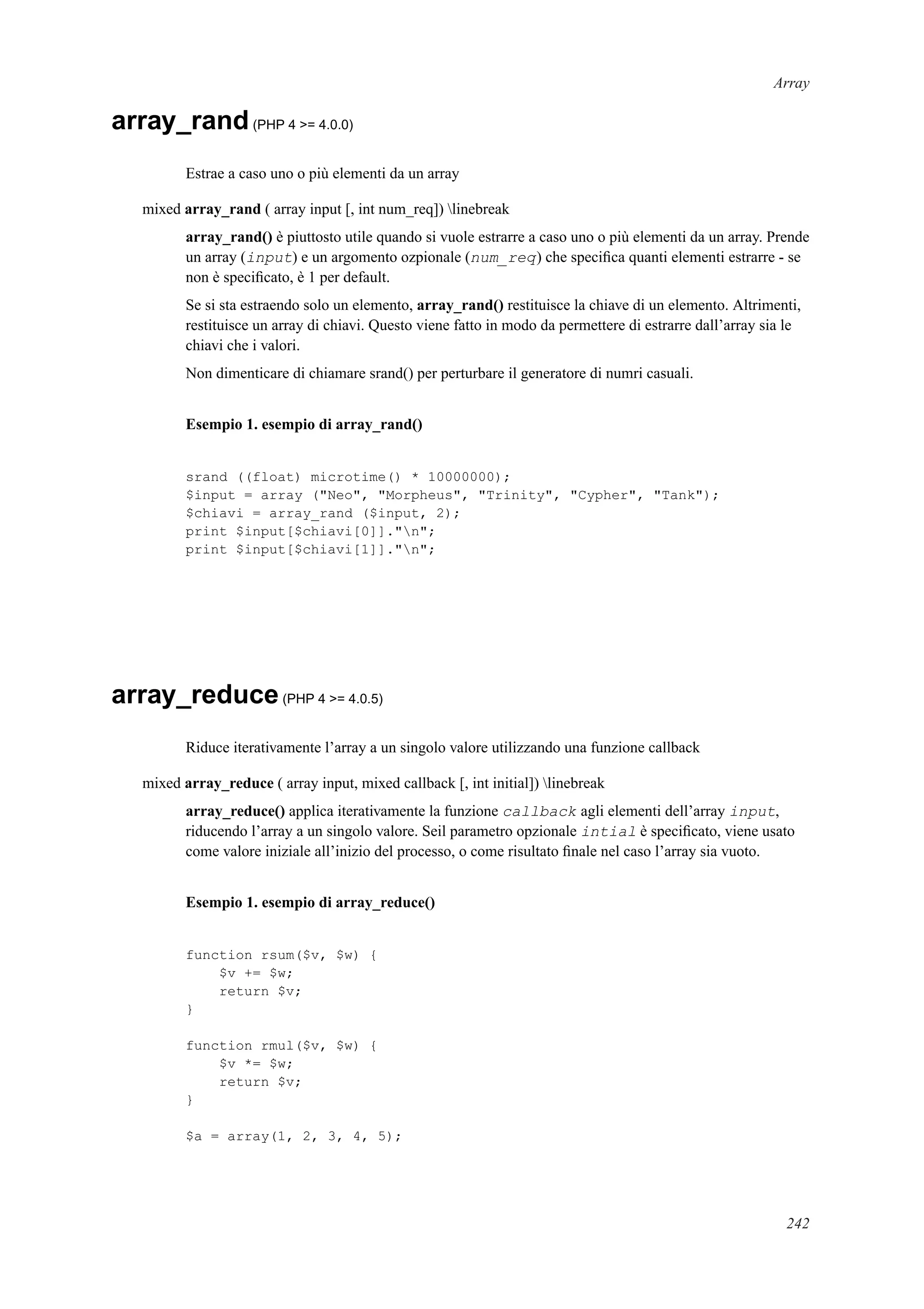 Array
array_rand(PHP 4 >= 4.0.0)
Estrae a caso uno o più elementi da un array
mixed array_rand ( array input [, int num_req]) linebreak
array_rand() è piuttosto utile quando si vuole estrarre a caso uno o più elementi da un array. Prende
un array (input) e un argomento ozpionale (num_req) che speciﬁca quanti elementi estrarre - se
non è speciﬁcato, è 1 per default.
Se si sta estraendo solo un elemento, array_rand() restituisce la chiave di un elemento. Altrimenti,
restituisce un array di chiavi. Questo viene fatto in modo da permettere di estrarre dall’array sia le
chiavi che i valori.
Non dimenticare di chiamare srand() per perturbare il generatore di numri casuali.
Esempio 1. esempio di array_rand()
srand ((float) microtime() * 10000000);
$input = array ("Neo", "Morpheus", "Trinity", "Cypher", "Tank");
$chiavi = array_rand ($input, 2);
print $input[$chiavi[0]]."n";
print $input[$chiavi[1]]."n";
array_reduce(PHP 4 >= 4.0.5)
Riduce iterativamente l’array a un singolo valore utilizzando una funzione callback
mixed array_reduce ( array input, mixed callback [, int initial]) linebreak
array_reduce() applica iterativamente la funzione callback agli elementi dell’array input,
riducendo l’array a un singolo valore. Seil parametro opzionale intial è speciﬁcato, viene usato
come valore iniziale all’inizio del processo, o come risultato ﬁnale nel caso l’array sia vuoto.
Esempio 1. esempio di array_reduce()
function rsum($v, $w) {
$v += $w;
return $v;
}
function rmul($v, $w) {
$v *= $w;
return $v;
}
$a = array(1, 2, 3, 4, 5);
242
 