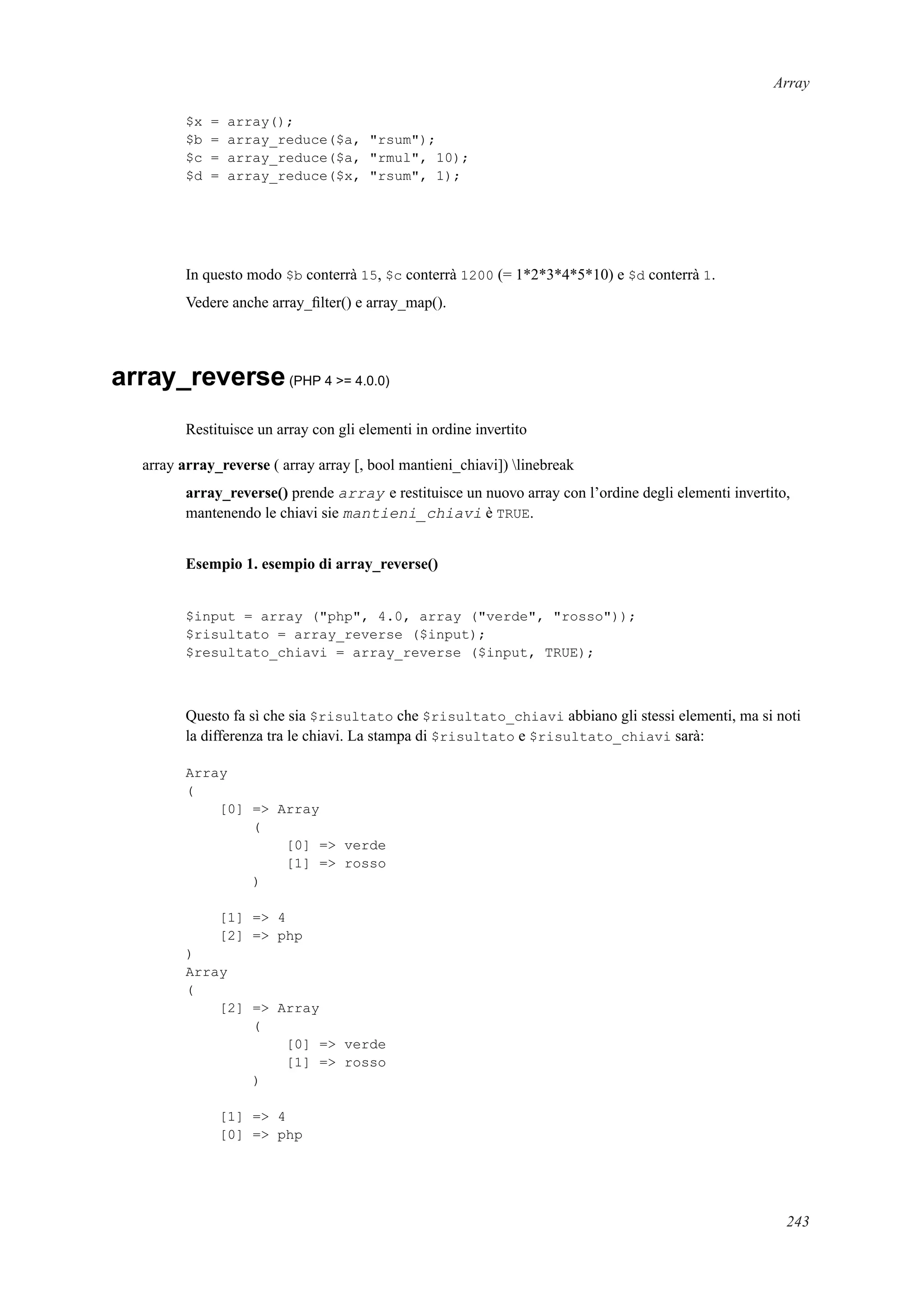 Array
$x = array();
$b = array_reduce($a, "rsum");
$c = array_reduce($a, "rmul", 10);
$d = array_reduce($x, "rsum", 1);
In questo modo $b conterrà 15, $c conterrà 1200 (= 1*2*3*4*5*10) e $d conterrà 1.
Vedere anche array_ﬁlter() e array_map().
array_reverse(PHP 4 >= 4.0.0)
Restituisce un array con gli elementi in ordine invertito
array array_reverse ( array array [, bool mantieni_chiavi]) linebreak
array_reverse() prende array e restituisce un nuovo array con l’ordine degli elementi invertito,
mantenendo le chiavi sie mantieni_chiavi è TRUE.
Esempio 1. esempio di array_reverse()
$input = array ("php", 4.0, array ("verde", "rosso"));
$risultato = array_reverse ($input);
$resultato_chiavi = array_reverse ($input, TRUE);
Questo fa sì che sia $risultato che $risultato_chiavi abbiano gli stessi elementi, ma si noti
la differenza tra le chiavi. La stampa di $risultato e $risultato_chiavi sarà:
Array
(
[0] => Array
(
[0] => verde
[1] => rosso
)
[1] => 4
[2] => php
)
Array
(
[2] => Array
(
[0] => verde
[1] => rosso
)
[1] => 4
[0] => php
243
 
