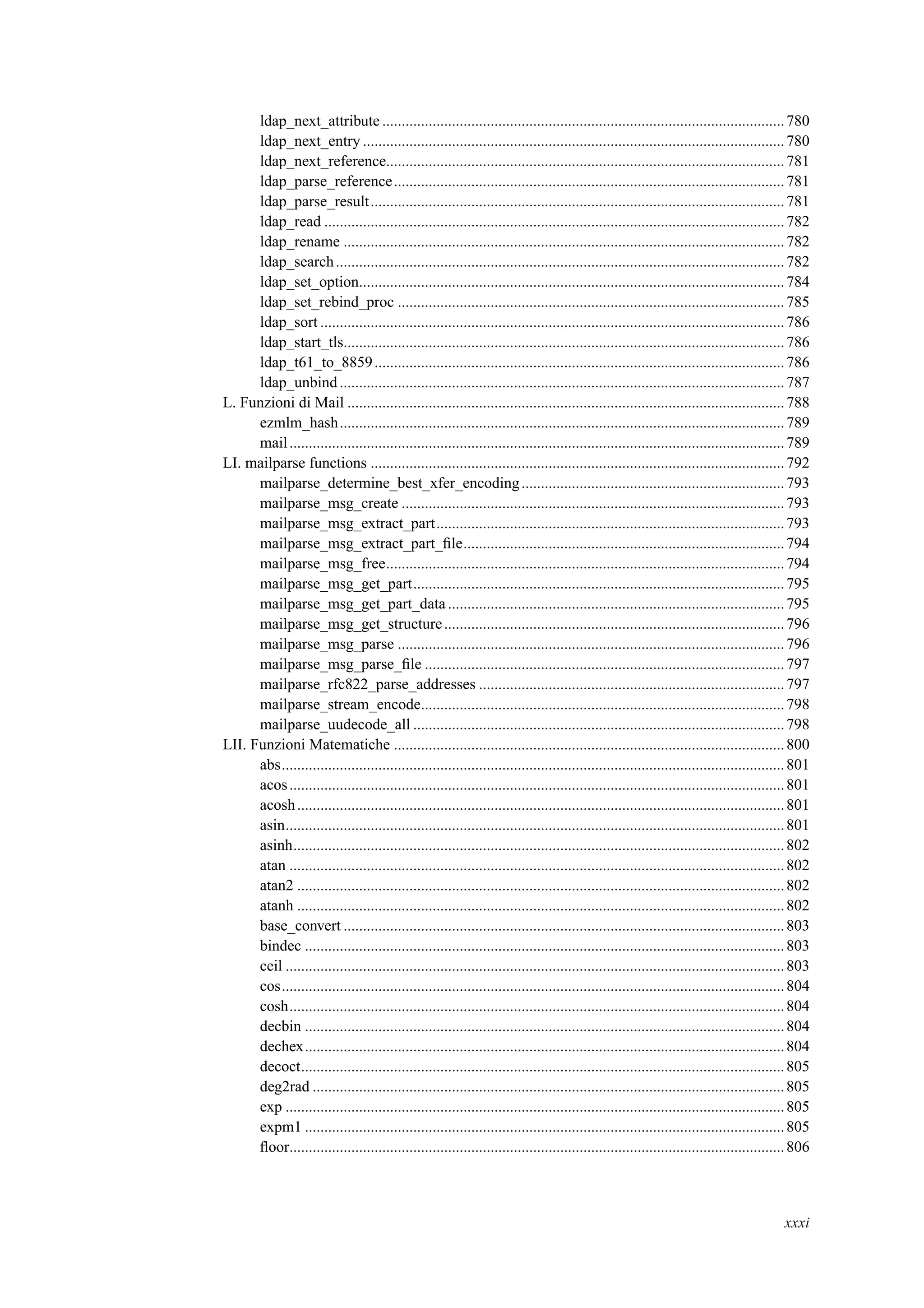 ldap_next_attribute ........................................................................................................780
ldap_next_entry .............................................................................................................780
ldap_next_reference.......................................................................................................781
ldap_parse_reference.....................................................................................................781
ldap_parse_result...........................................................................................................781
ldap_read .......................................................................................................................782
ldap_rename ..................................................................................................................782
ldap_search....................................................................................................................782
ldap_set_option..............................................................................................................784
ldap_set_rebind_proc ....................................................................................................785
ldap_sort ........................................................................................................................786
ldap_start_tls..................................................................................................................786
ldap_t61_to_8859..........................................................................................................786
ldap_unbind...................................................................................................................787
L. Funzioni di Mail .................................................................................................................788
ezmlm_hash...................................................................................................................789
mail................................................................................................................................789
LI. mailparse functions ...........................................................................................................792
mailparse_determine_best_xfer_encoding....................................................................793
mailparse_msg_create ...................................................................................................793
mailparse_msg_extract_part..........................................................................................793
mailparse_msg_extract_part_ﬁle...................................................................................794
mailparse_msg_free.......................................................................................................794
mailparse_msg_get_part................................................................................................795
mailparse_msg_get_part_data .......................................................................................795
mailparse_msg_get_structure........................................................................................796
mailparse_msg_parse ....................................................................................................796
mailparse_msg_parse_ﬁle .............................................................................................797
mailparse_rfc822_parse_addresses ...............................................................................797
mailparse_stream_encode..............................................................................................798
mailparse_uudecode_all ................................................................................................798
LII. Funzioni Matematiche .....................................................................................................800
abs..................................................................................................................................801
acos................................................................................................................................801
acosh..............................................................................................................................801
asin.................................................................................................................................801
asinh...............................................................................................................................802
atan ................................................................................................................................802
atan2 ..............................................................................................................................802
atanh ..............................................................................................................................802
base_convert ..................................................................................................................803
bindec ............................................................................................................................803
ceil .................................................................................................................................803
cos..................................................................................................................................804
cosh................................................................................................................................804
decbin ............................................................................................................................804
dechex............................................................................................................................804
decoct.............................................................................................................................805
deg2rad ..........................................................................................................................805
exp .................................................................................................................................805
expm1 ............................................................................................................................805
ﬂoor................................................................................................................................806
xxxi
 