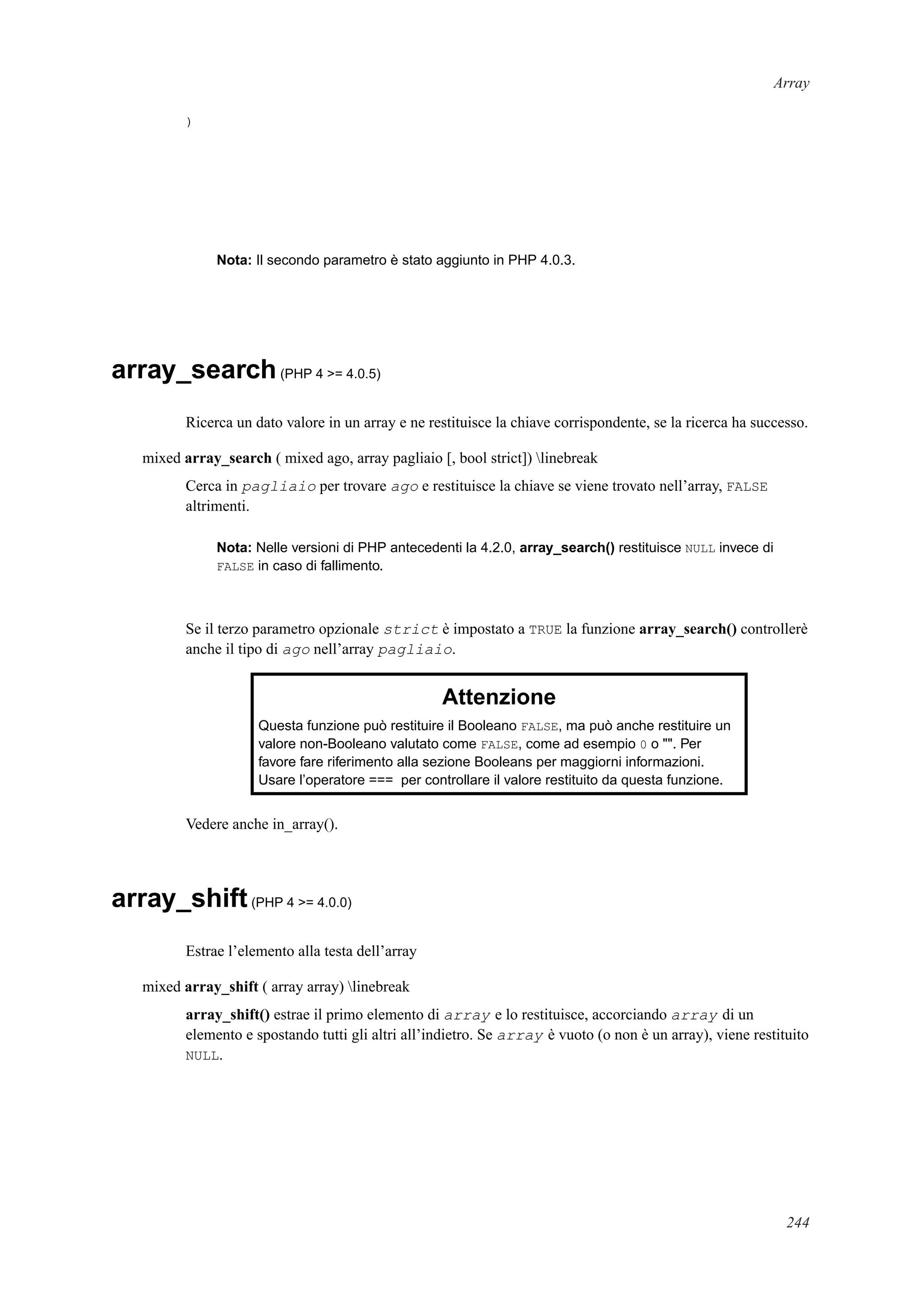 Array
)
Nota: Il secondo parametro è stato aggiunto in PHP 4.0.3.
array_search(PHP 4 >= 4.0.5)
Ricerca un dato valore in un array e ne restituisce la chiave corrispondente, se la ricerca ha successo.
mixed array_search ( mixed ago, array pagliaio [, bool strict]) linebreak
Cerca in pagliaio per trovare ago e restituisce la chiave se viene trovato nell’array, FALSE
altrimenti.
Nota: Nelle versioni di PHP antecedenti la 4.2.0, array_search() restituisce NULL invece di
FALSE in caso di fallimento.
Se il terzo parametro opzionale strict è impostato a TRUE la funzione array_search() controllerè
anche il tipo di ago nell’array pagliaio.
Attenzione
Questa funzione può restituire il Booleano FALSE, ma può anche restituire un
valore non-Booleano valutato come FALSE, come ad esempio 0 o "". Per
favore fare riferimento alla sezione Booleans per maggiorni informazioni.
Usare l’operatore === per controllare il valore restituito da questa funzione.
Vedere anche in_array().
array_shift(PHP 4 >= 4.0.0)
Estrae l’elemento alla testa dell’array
mixed array_shift ( array array) linebreak
array_shift() estrae il primo elemento di array e lo restituisce, accorciando array di un
elemento e spostando tutti gli altri all’indietro. Se array è vuoto (o non è un array), viene restituito
NULL.
244
 