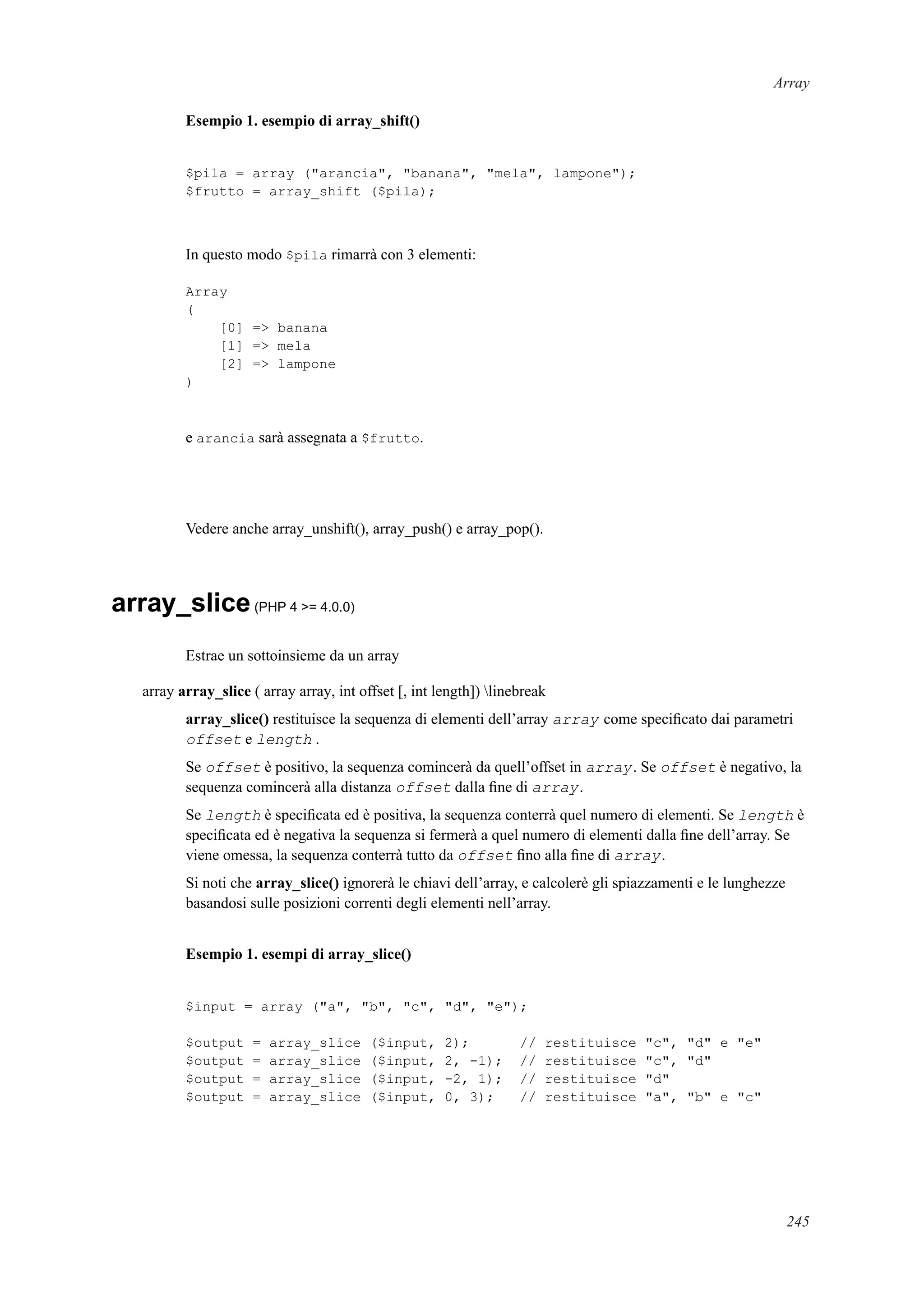 Array
Esempio 1. esempio di array_shift()
$pila = array ("arancia", "banana", "mela", lampone");
$frutto = array_shift ($pila);
In questo modo $pila rimarrà con 3 elementi:
Array
(
[0] => banana
[1] => mela
[2] => lampone
)
e arancia sarà assegnata a $frutto.
Vedere anche array_unshift(), array_push() e array_pop().
array_slice(PHP 4 >= 4.0.0)
Estrae un sottoinsieme da un array
array array_slice ( array array, int offset [, int length]) linebreak
array_slice() restituisce la sequenza di elementi dell’array array come speciﬁcato dai parametri
offset e length .
Se offset è positivo, la sequenza comincerà da quell’offset in array. Se offset è negativo, la
sequenza comincerà alla distanza offset dalla ﬁne di array.
Se length è speciﬁcata ed è positiva, la sequenza conterrà quel numero di elementi. Se length è
speciﬁcata ed è negativa la sequenza si fermerà a quel numero di elementi dalla ﬁne dell’array. Se
viene omessa, la sequenza conterrà tutto da offset ﬁno alla ﬁne di array.
Si noti che array_slice() ignorerà le chiavi dell’array, e calcolerè gli spiazzamenti e le lunghezze
basandosi sulle posizioni correnti degli elementi nell’array.
Esempio 1. esempi di array_slice()
$input = array ("a", "b", "c", "d", "e");
$output = array_slice ($input, 2); // restituisce "c", "d" e "e"
$output = array_slice ($input, 2, -1); // restituisce "c", "d"
$output = array_slice ($input, -2, 1); // restituisce "d"
$output = array_slice ($input, 0, 3); // restituisce "a", "b" e "c"
245
 