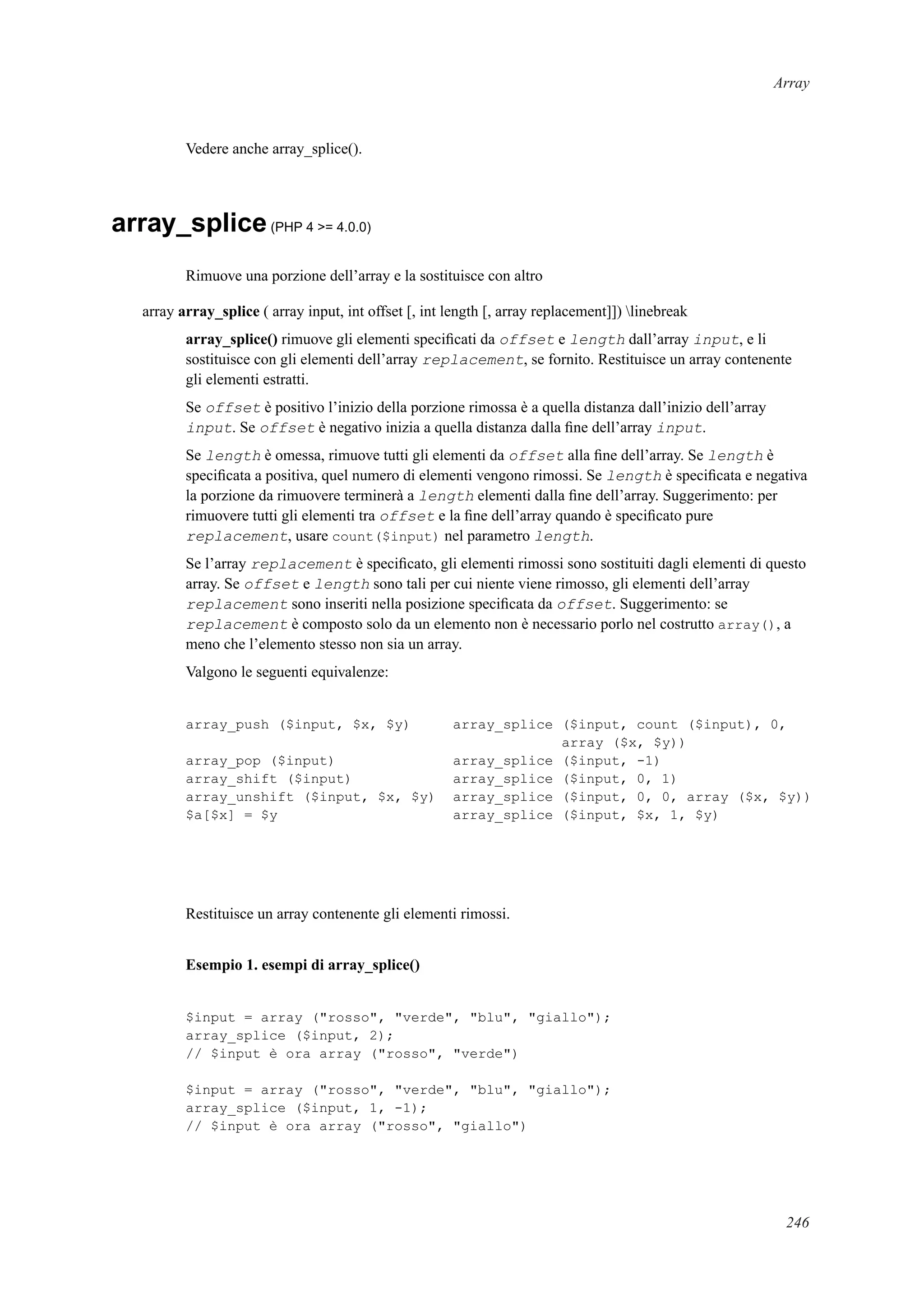 Array
Vedere anche array_splice().
array_splice(PHP 4 >= 4.0.0)
Rimuove una porzione dell’array e la sostituisce con altro
array array_splice ( array input, int offset [, int length [, array replacement]]) linebreak
array_splice() rimuove gli elementi speciﬁcati da offset e length dall’array input, e li
sostituisce con gli elementi dell’array replacement, se fornito. Restituisce un array contenente
gli elementi estratti.
Se offset è positivo l’inizio della porzione rimossa è a quella distanza dall’inizio dell’array
input. Se offset è negativo inizia a quella distanza dalla ﬁne dell’array input.
Se length è omessa, rimuove tutti gli elementi da offset alla ﬁne dell’array. Se length è
speciﬁcata a positiva, quel numero di elementi vengono rimossi. Se length è speciﬁcata e negativa
la porzione da rimuovere terminerà a length elementi dalla ﬁne dell’array. Suggerimento: per
rimuovere tutti gli elementi tra offset e la ﬁne dell’array quando è speciﬁcato pure
replacement, usare count($input) nel parametro length.
Se l’array replacement è speciﬁcato, gli elementi rimossi sono sostituiti dagli elementi di questo
array. Se offset e length sono tali per cui niente viene rimosso, gli elementi dell’array
replacement sono inseriti nella posizione speciﬁcata da offset. Suggerimento: se
replacement è composto solo da un elemento non è necessario porlo nel costrutto array(), a
meno che l’elemento stesso non sia un array.
Valgono le seguenti equivalenze:
array_push ($input, $x, $y) array_splice ($input, count ($input), 0,
array ($x, $y))
array_pop ($input) array_splice ($input, -1)
array_shift ($input) array_splice ($input, 0, 1)
array_unshift ($input, $x, $y) array_splice ($input, 0, 0, array ($x, $y))
$a[$x] = $y array_splice ($input, $x, 1, $y)
Restituisce un array contenente gli elementi rimossi.
Esempio 1. esempi di array_splice()
$input = array ("rosso", "verde", "blu", "giallo");
array_splice ($input, 2);
// $input è ora array ("rosso", "verde")
$input = array ("rosso", "verde", "blu", "giallo");
array_splice ($input, 1, -1);
// $input è ora array ("rosso", "giallo")
246
 