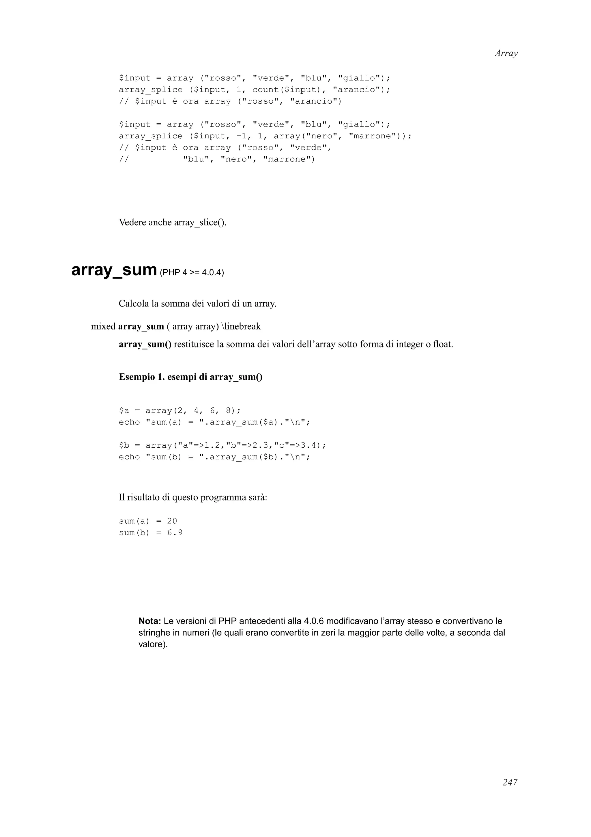 Array
$input = array ("rosso", "verde", "blu", "giallo");
array_splice ($input, 1, count($input), "arancio");
// $input è ora array ("rosso", "arancio")
$input = array ("rosso", "verde", "blu", "giallo");
array_splice ($input, -1, 1, array("nero", "marrone"));
// $input è ora array ("rosso", "verde",
// "blu", "nero", "marrone")
Vedere anche array_slice().
array_sum(PHP 4 >= 4.0.4)
Calcola la somma dei valori di un array.
mixed array_sum ( array array) linebreak
array_sum() restituisce la somma dei valori dell’array sotto forma di integer o ﬂoat.
Esempio 1. esempi di array_sum()
$a = array(2, 4, 6, 8);
echo "sum(a) = ".array_sum($a)."n";
$b = array("a"=>1.2,"b"=>2.3,"c"=>3.4);
echo "sum(b) = ".array_sum($b)."n";
Il risultato di questo programma sarà:
sum(a) = 20
sum(b) = 6.9
Nota: Le versioni di PHP antecedenti alla 4.0.6 modiﬁcavano l’array stesso e convertivano le
stringhe in numeri (le quali erano convertite in zeri la maggior parte delle volte, a seconda dal
valore).
247
 