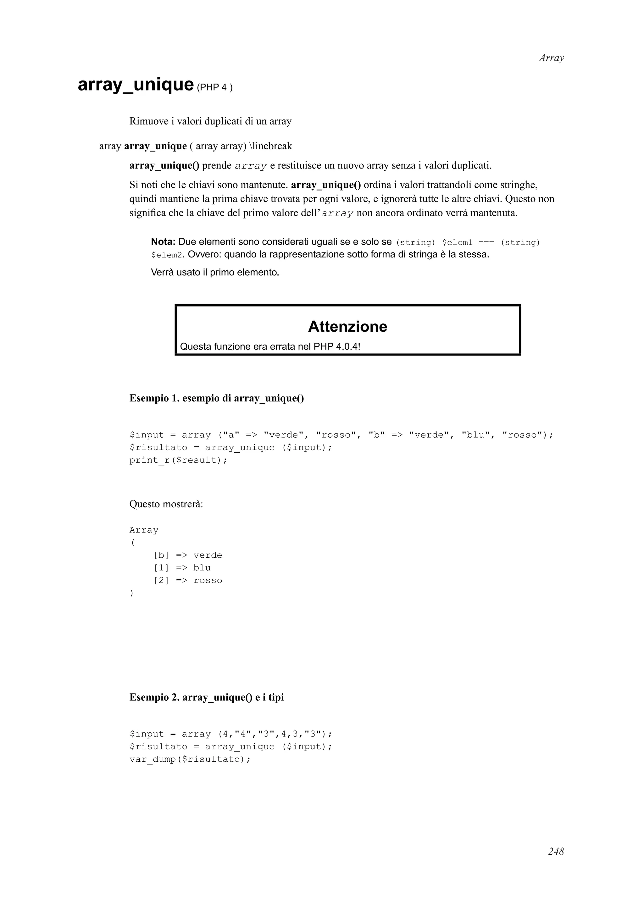 Array
array_unique(PHP 4 )
Rimuove i valori duplicati di un array
array array_unique ( array array) linebreak
array_unique() prende array e restituisce un nuovo array senza i valori duplicati.
Si noti che le chiavi sono mantenute. array_unique() ordina i valori trattandoli come stringhe,
quindi mantiene la prima chiave trovata per ogni valore, e ignorerà tutte le altre chiavi. Questo non
signiﬁca che la chiave del primo valore dell’array non ancora ordinato verrà mantenuta.
Nota: Due elementi sono considerati uguali se e solo se (string) $elem1 === (string)
$elem2. Ovvero: quando la rappresentazione sotto forma di stringa è la stessa.
Verrà usato il primo elemento.
Attenzione
Questa funzione era errata nel PHP 4.0.4!
Esempio 1. esempio di array_unique()
$input = array ("a" => "verde", "rosso", "b" => "verde", "blu", "rosso");
$risultato = array_unique ($input);
print_r($result);
Questo mostrerà:
Array
(
[b] => verde
[1] => blu
[2] => rosso
)
Esempio 2. array_unique() e i tipi
$input = array (4,"4","3",4,3,"3");
$risultato = array_unique ($input);
var_dump($risultato);
248
 