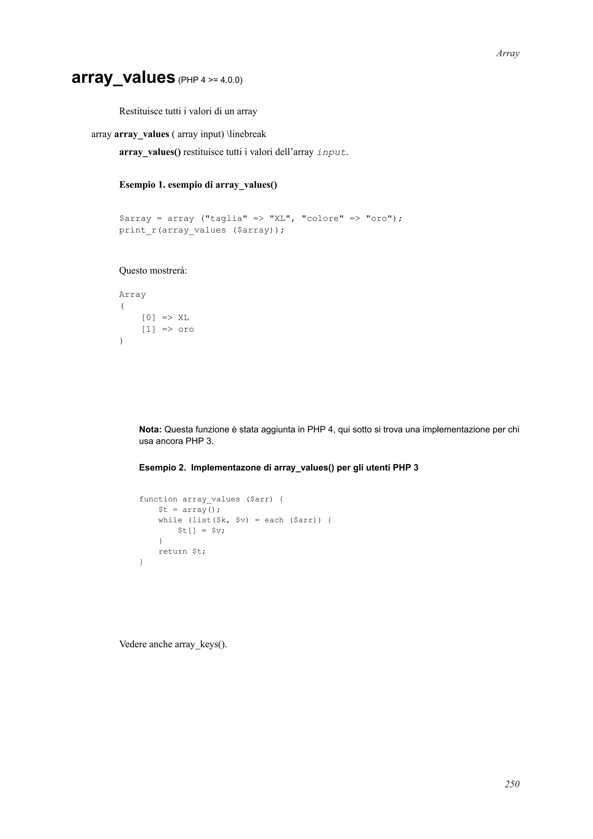 Array
array_values(PHP 4 >= 4.0.0)
Restituisce tutti i valori di un array
array array_values ( array input) linebreak
array_values() restituisce tutti i valori dell’array input.
Esempio 1. esempio di array_values()
$array = array ("taglia" => "XL", "colore" => "oro");
print_r(array_values ($array));
Questo mostrerà:
Array
(
[0] => XL
[1] => oro
)
Nota: Questa funzione è stata aggiunta in PHP 4, qui sotto si trova una implementazione per chi
usa ancora PHP 3.
Esempio 2. Implementazone di array_values() per gli utenti PHP 3
function array_values ($arr) {
$t = array();
while (list($k, $v) = each ($arr)) {
$t[] = $v;
}
return $t;
}
Vedere anche array_keys().
250
 