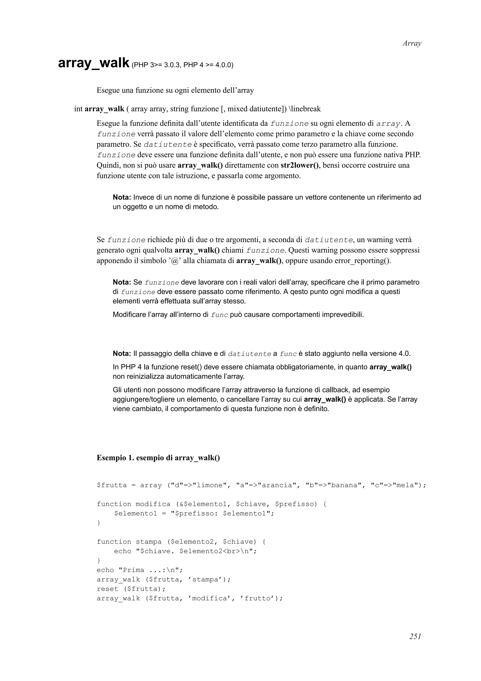 Array
array_walk(PHP 3>= 3.0.3, PHP 4 >= 4.0.0)
Esegue una funzione su ogni elemento dell’array
int array_walk ( array array, string funzione [, mixed datiutente]) linebreak
Esegue la funzione deﬁnita dall’utente identiﬁcata da funzione su ogni elemento di array. A
funzione verrà passato il valore dell’elemento come primo parametro e la chiave come secondo
parametro. Se datiutente è speciﬁcato, verrà passato come terzo parametro alla funzione.
funzione deve essere una funzione deﬁnita dall’utente, e non può essere una funzione nativa PHP.
Quindi, non si può usare array_walk() direttamente con str2lower(), bensì occorre costruire una
funzione utente con tale istruzione, e passarla come argomento.
Nota: Invece di un nome di funzione è possibile passare un vettore contenente un riferimento ad
un oggetto e un nome di metodo.
Se funzione richiede più di due o tre argomenti, a seconda di datiutente, un warning verrà
generato ogni qualvolta array_walk() chiami funzione. Questi warning possono essere soppressi
apponendo il simbolo ’@’ alla chiamata di array_walk(), oppure usando error_reporting().
Nota: Se funzione deve lavorare con i reali valori dell’array, speciﬁcare che il primo parametro
di funzione deve essere passato come riferimento. A qesto punto ogni modiﬁca a questi
elementi verrà effettuata sull’array stesso.
Modiﬁcare l’array all’interno di func può causare comportamenti imprevedibili.
Nota: Il passaggio della chiave e di datiutente a func è stato aggiunto nella versione 4.0.
In PHP 4 la funzione reset() deve essere chiamata obbligatoriamente, in quanto array_walk()
non reinizializza automaticamente l’array.
Gli utenti non possono modiﬁcare l’array attraverso la funzione di callback, ad esempio
aggiungere/togliere un elemento, o cancellare l’array su cui array_walk() è applicata. Se l’array
viene cambiato, il comportamento di questa funzione non è deﬁnito.
Esempio 1. esempio di array_walk()
$frutta = array ("d"=>"limone", "a"=>"arancia", "b"=>"banana", "c"=>"mela");
function modifica (&$elemento1, $chiave, $prefisso) {
$elemento1 = "$prefisso: $elemento1";
}
function stampa ($elemento2, $chiave) {
echo "$chiave. $elemento2<br>n";
}
echo "Prima ...:n";
array_walk ($frutta, ’stampa’);
reset ($frutta);
array_walk ($frutta, ’modifica’, ’frutto’);
251
 