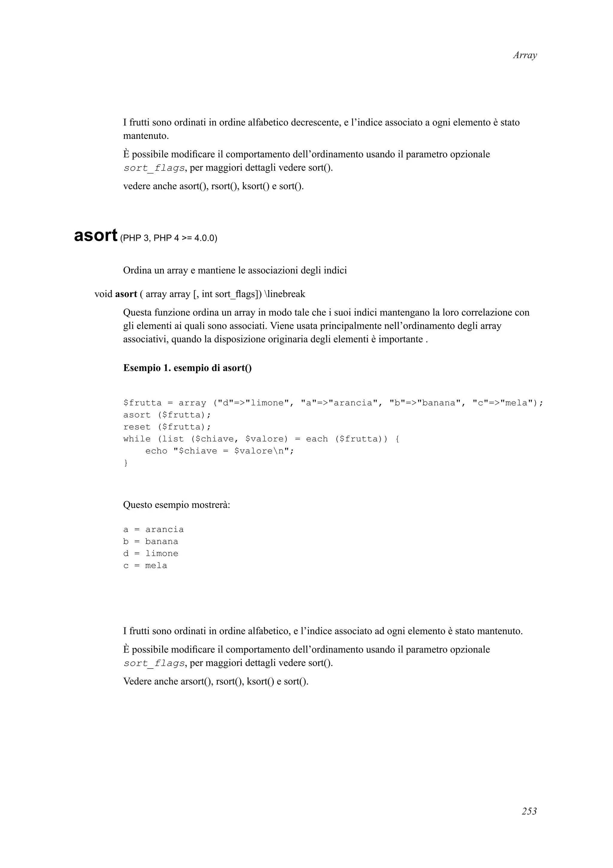 Array
I frutti sono ordinati in ordine alfabetico decrescente, e l’indice associato a ogni elemento è stato
mantenuto.
È possibile modiﬁcare il comportamento dell’ordinamento usando il parametro opzionale
sort_flags, per maggiori dettagli vedere sort().
vedere anche asort(), rsort(), ksort() e sort().
asort(PHP 3, PHP 4 >= 4.0.0)
Ordina un array e mantiene le associazioni degli indici
void asort ( array array [, int sort_ﬂags]) linebreak
Questa funzione ordina un array in modo tale che i suoi indici mantengano la loro correlazione con
gli elementi ai quali sono associati. Viene usata principalmente nell’ordinamento degli array
associativi, quando la disposizione originaria degli elementi è importante .
Esempio 1. esempio di asort()
$frutta = array ("d"=>"limone", "a"=>"arancia", "b"=>"banana", "c"=>"mela");
asort ($frutta);
reset ($frutta);
while (list ($chiave, $valore) = each ($frutta)) {
echo "$chiave = $valoren";
}
Questo esempio mostrerà:
a = arancia
b = banana
d = limone
c = mela
I frutti sono ordinati in ordine alfabetico, e l’indice associato ad ogni elemento è stato mantenuto.
È possibile modiﬁcare il comportamento dell’ordinamento usando il parametro opzionale
sort_flags, per maggiori dettagli vedere sort().
Vedere anche arsort(), rsort(), ksort() e sort().
253
 