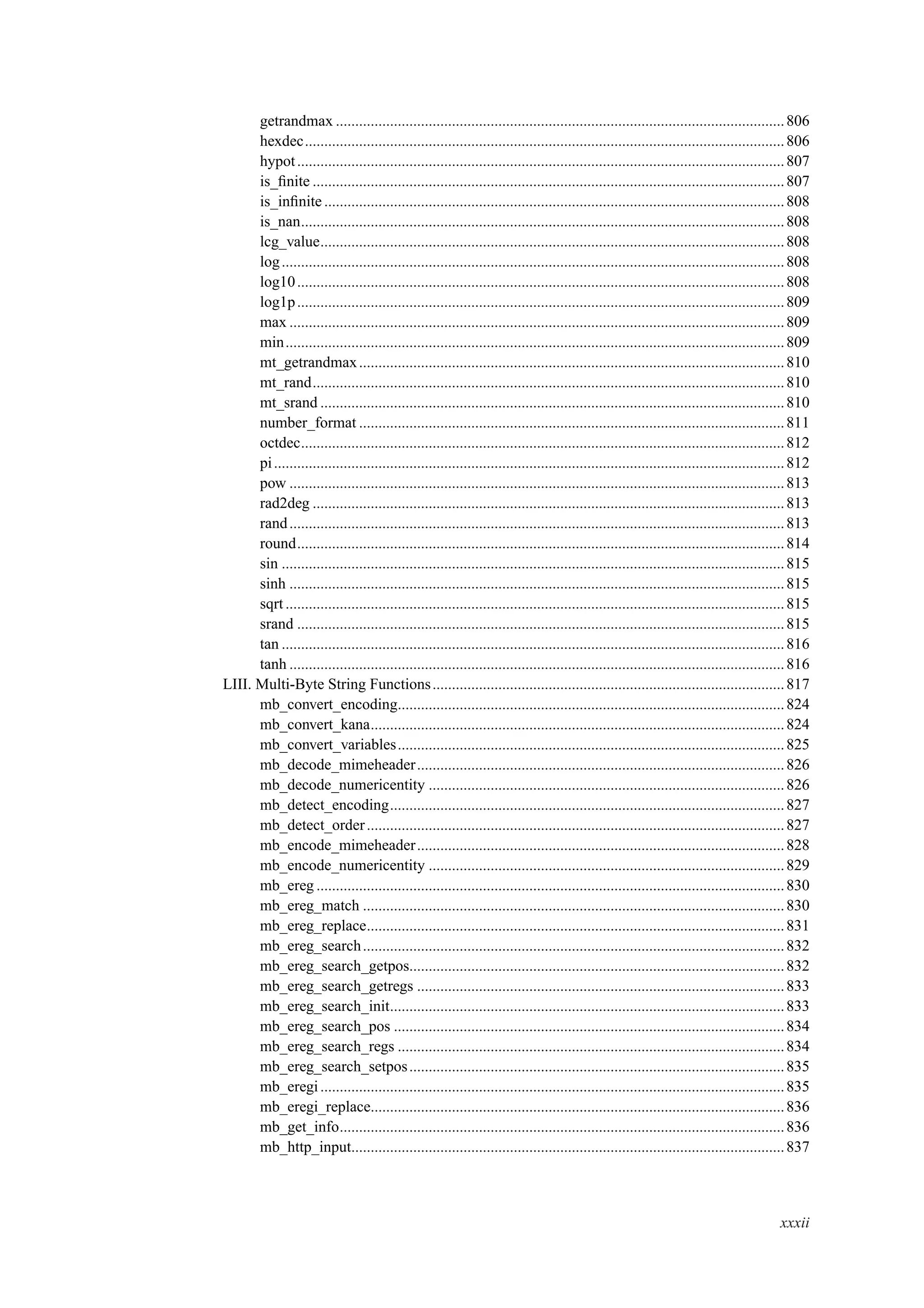 getrandmax ....................................................................................................................806
hexdec............................................................................................................................806
hypot..............................................................................................................................807
is_ﬁnite ..........................................................................................................................807
is_inﬁnite.......................................................................................................................808
is_nan.............................................................................................................................808
lcg_value........................................................................................................................808
log..................................................................................................................................808
log10..............................................................................................................................808
log1p..............................................................................................................................809
max ................................................................................................................................809
min.................................................................................................................................809
mt_getrandmax..............................................................................................................810
mt_rand..........................................................................................................................810
mt_srand ........................................................................................................................810
number_format ..............................................................................................................811
octdec.............................................................................................................................812
pi....................................................................................................................................812
pow ................................................................................................................................813
rad2deg ..........................................................................................................................813
rand................................................................................................................................813
round..............................................................................................................................814
sin ..................................................................................................................................815
sinh ................................................................................................................................815
sqrt.................................................................................................................................815
srand ..............................................................................................................................815
tan ..................................................................................................................................816
tanh ................................................................................................................................816
LIII. Multi-Byte String Functions...........................................................................................817
mb_convert_encoding....................................................................................................824
mb_convert_kana...........................................................................................................824
mb_convert_variables....................................................................................................825
mb_decode_mimeheader...............................................................................................826
mb_decode_numericentity ............................................................................................826
mb_detect_encoding......................................................................................................827
mb_detect_order............................................................................................................827
mb_encode_mimeheader...............................................................................................828
mb_encode_numericentity ............................................................................................829
mb_ereg .........................................................................................................................830
mb_ereg_match .............................................................................................................830
mb_ereg_replace............................................................................................................831
mb_ereg_search.............................................................................................................832
mb_ereg_search_getpos.................................................................................................832
mb_ereg_search_getregs ...............................................................................................833
mb_ereg_search_init......................................................................................................833
mb_ereg_search_pos .....................................................................................................834
mb_ereg_search_regs ....................................................................................................834
mb_ereg_search_setpos.................................................................................................835
mb_eregi........................................................................................................................835
mb_eregi_replace...........................................................................................................836
mb_get_info...................................................................................................................836
mb_http_input................................................................................................................837
xxxii
 