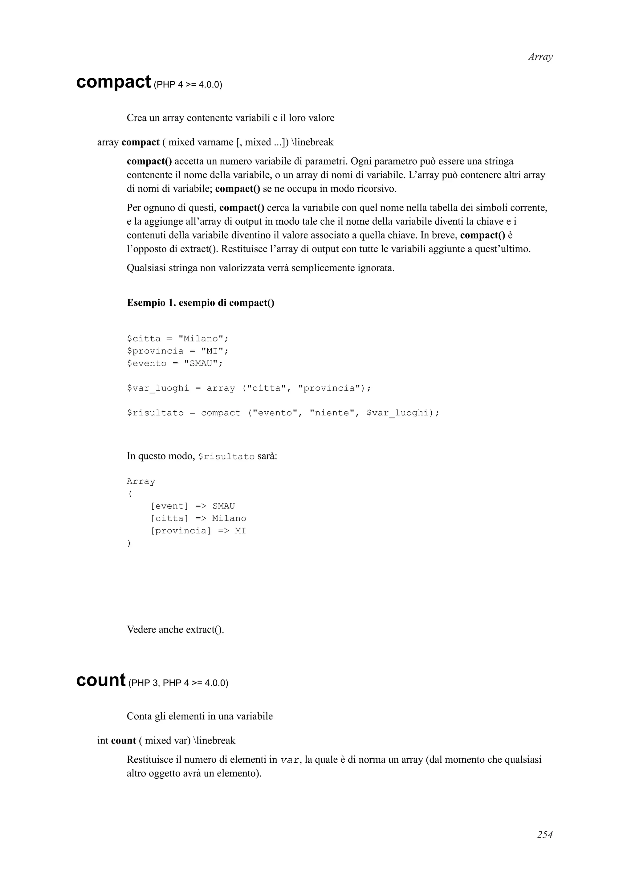 Array
compact(PHP 4 >= 4.0.0)
Crea un array contenente variabili e il loro valore
array compact ( mixed varname [, mixed ...]) linebreak
compact() accetta un numero variabile di parametri. Ogni parametro può essere una stringa
contenente il nome della variabile, o un array di nomi di variabile. L’array può contenere altri array
di nomi di variabile; compact() se ne occupa in modo ricorsivo.
Per ognuno di questi, compact() cerca la variabile con quel nome nella tabella dei simboli corrente,
e la aggiunge all’array di output in modo tale che il nome della variabile diventi la chiave e i
contenuti della variabile diventino il valore associato a quella chiave. In breve, compact() è
l’opposto di extract(). Restituisce l’array di output con tutte le variabili aggiunte a quest’ultimo.
Qualsiasi stringa non valorizzata verrà semplicemente ignorata.
Esempio 1. esempio di compact()
$citta = "Milano";
$provincia = "MI";
$evento = "SMAU";
$var_luoghi = array ("citta", "provincia");
$risultato = compact ("evento", "niente", $var_luoghi);
In questo modo, $risultato sarà:
Array
(
[event] => SMAU
[citta] => Milano
[provincia] => MI
)
Vedere anche extract().
count(PHP 3, PHP 4 >= 4.0.0)
Conta gli elementi in una variabile
int count ( mixed var) linebreak
Restituisce il numero di elementi in var, la quale è di norma un array (dal momento che qualsiasi
altro oggetto avrà un elemento).
254
 
