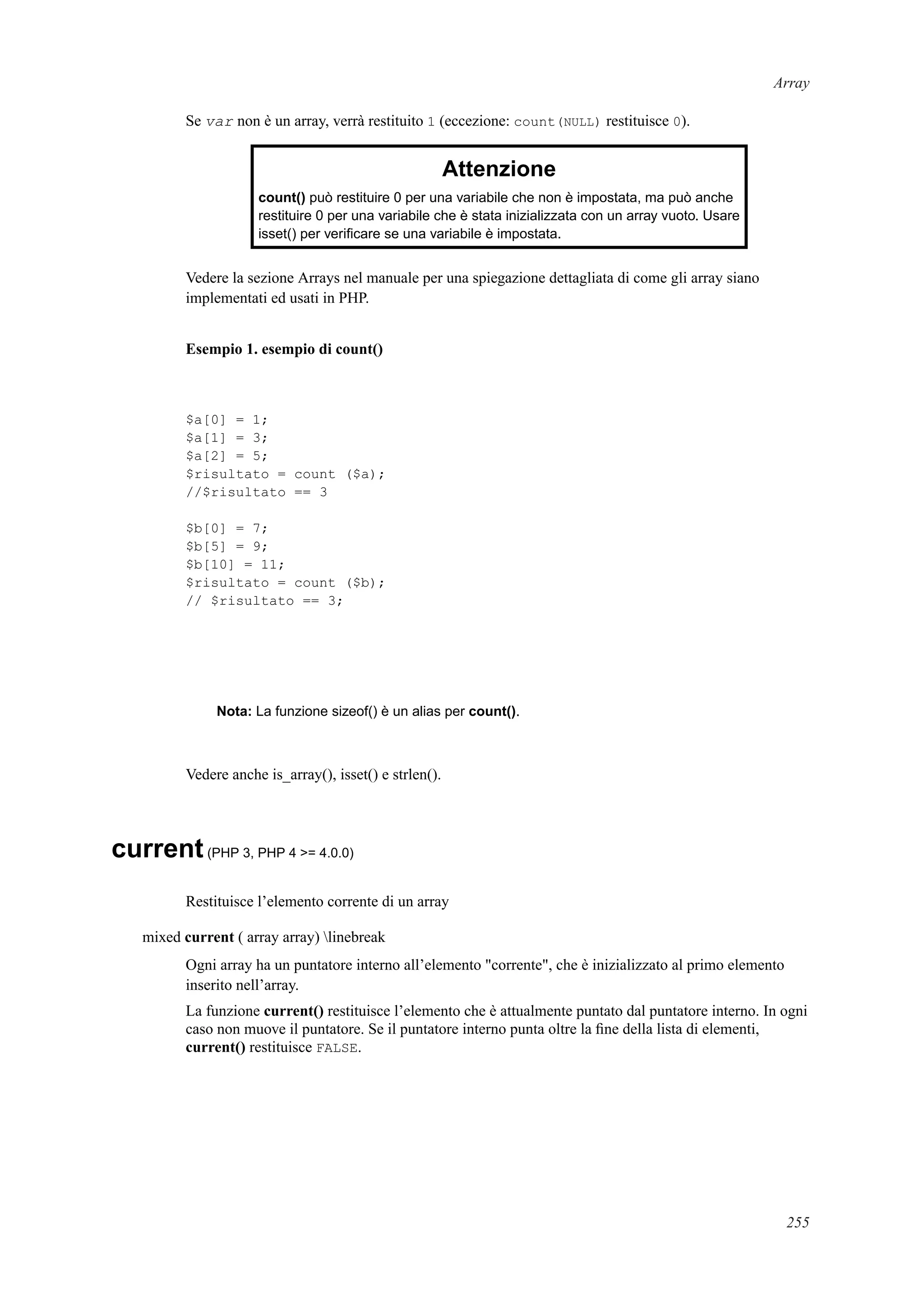 Array
Se var non è un array, verrà restituito 1 (eccezione: count(NULL) restituisce 0).
Attenzione
count() può restituire 0 per una variabile che non è impostata, ma può anche
restituire 0 per una variabile che è stata inizializzata con un array vuoto. Usare
isset() per veriﬁcare se una variabile è impostata.
Vedere la sezione Arrays nel manuale per una spiegazione dettagliata di come gli array siano
implementati ed usati in PHP.
Esempio 1. esempio di count()
$a[0] = 1;
$a[1] = 3;
$a[2] = 5;
$risultato = count ($a);
//$risultato == 3
$b[0] = 7;
$b[5] = 9;
$b[10] = 11;
$risultato = count ($b);
// $risultato == 3;
Nota: La funzione sizeof() è un alias per count().
Vedere anche is_array(), isset() e strlen().
current(PHP 3, PHP 4 >= 4.0.0)
Restituisce l’elemento corrente di un array
mixed current ( array array) linebreak
Ogni array ha un puntatore interno all’elemento "corrente", che è inizializzato al primo elemento
inserito nell’array.
La funzione current() restituisce l’elemento che è attualmente puntato dal puntatore interno. In ogni
caso non muove il puntatore. Se il puntatore interno punta oltre la ﬁne della lista di elementi,
current() restituisce FALSE.
255
 