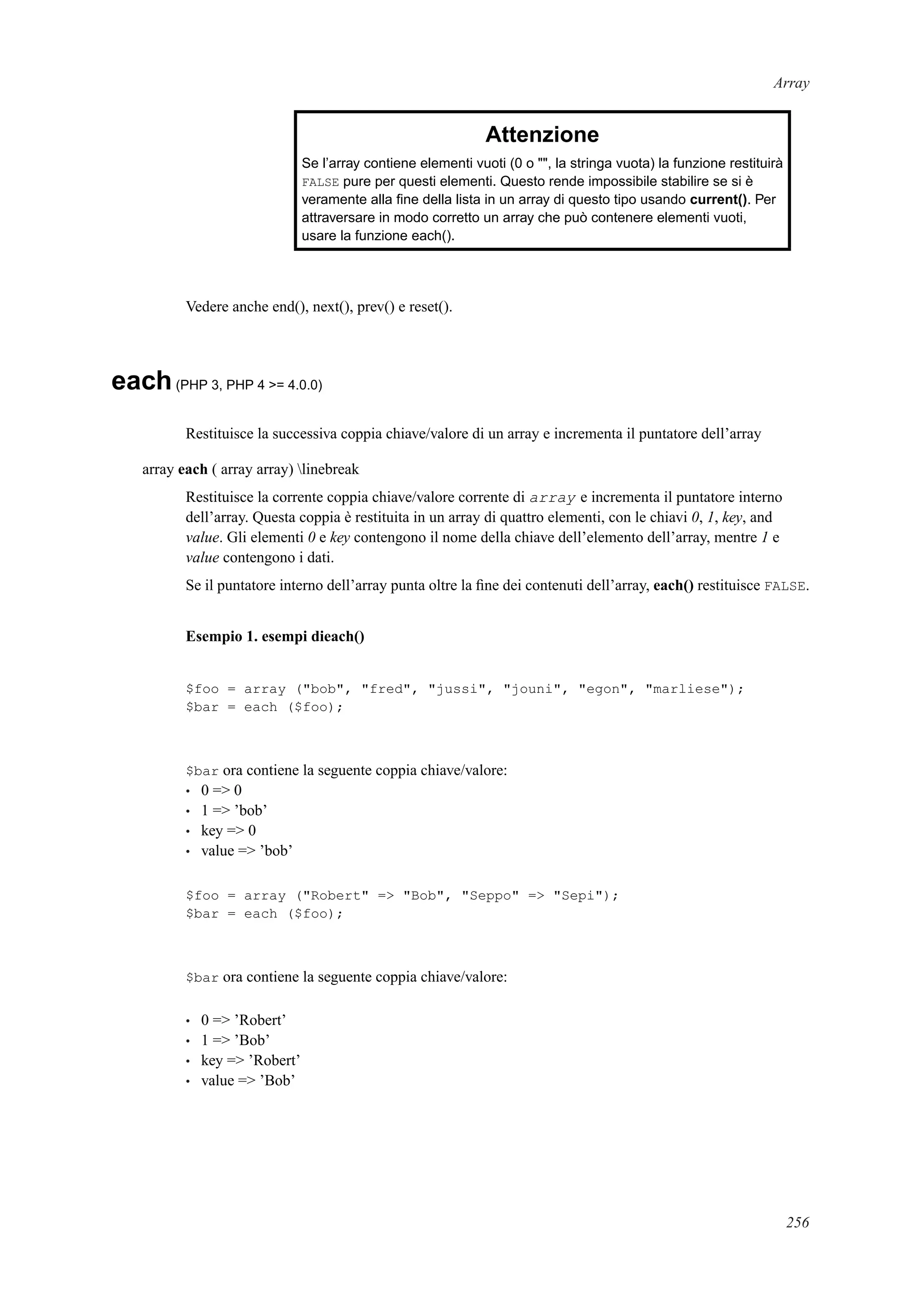 Array
Attenzione
Se l’array contiene elementi vuoti (0 o "", la stringa vuota) la funzione restituirà
FALSE pure per questi elementi. Questo rende impossibile stabilire se si è
veramente alla ﬁne della lista in un array di questo tipo usando current(). Per
attraversare in modo corretto un array che può contenere elementi vuoti,
usare la funzione each().
Vedere anche end(), next(), prev() e reset().
each(PHP 3, PHP 4 >= 4.0.0)
Restituisce la successiva coppia chiave/valore di un array e incrementa il puntatore dell’array
array each ( array array) linebreak
Restituisce la corrente coppia chiave/valore corrente di array e incrementa il puntatore interno
dell’array. Questa coppia è restituita in un array di quattro elementi, con le chiavi 0, 1, key, and
value. Gli elementi 0 e key contengono il nome della chiave dell’elemento dell’array, mentre 1 e
value contengono i dati.
Se il puntatore interno dell’array punta oltre la ﬁne dei contenuti dell’array, each() restituisce FALSE.
Esempio 1. esempi dieach()
$foo = array ("bob", "fred", "jussi", "jouni", "egon", "marliese");
$bar = each ($foo);
$bar ora contiene la seguente coppia chiave/valore:
• 0 => 0
• 1 => ’bob’
• key => 0
• value => ’bob’
$foo = array ("Robert" => "Bob", "Seppo" => "Sepi");
$bar = each ($foo);
$bar ora contiene la seguente coppia chiave/valore:
• 0 => ’Robert’
• 1 => ’Bob’
• key => ’Robert’
• value => ’Bob’
256
 