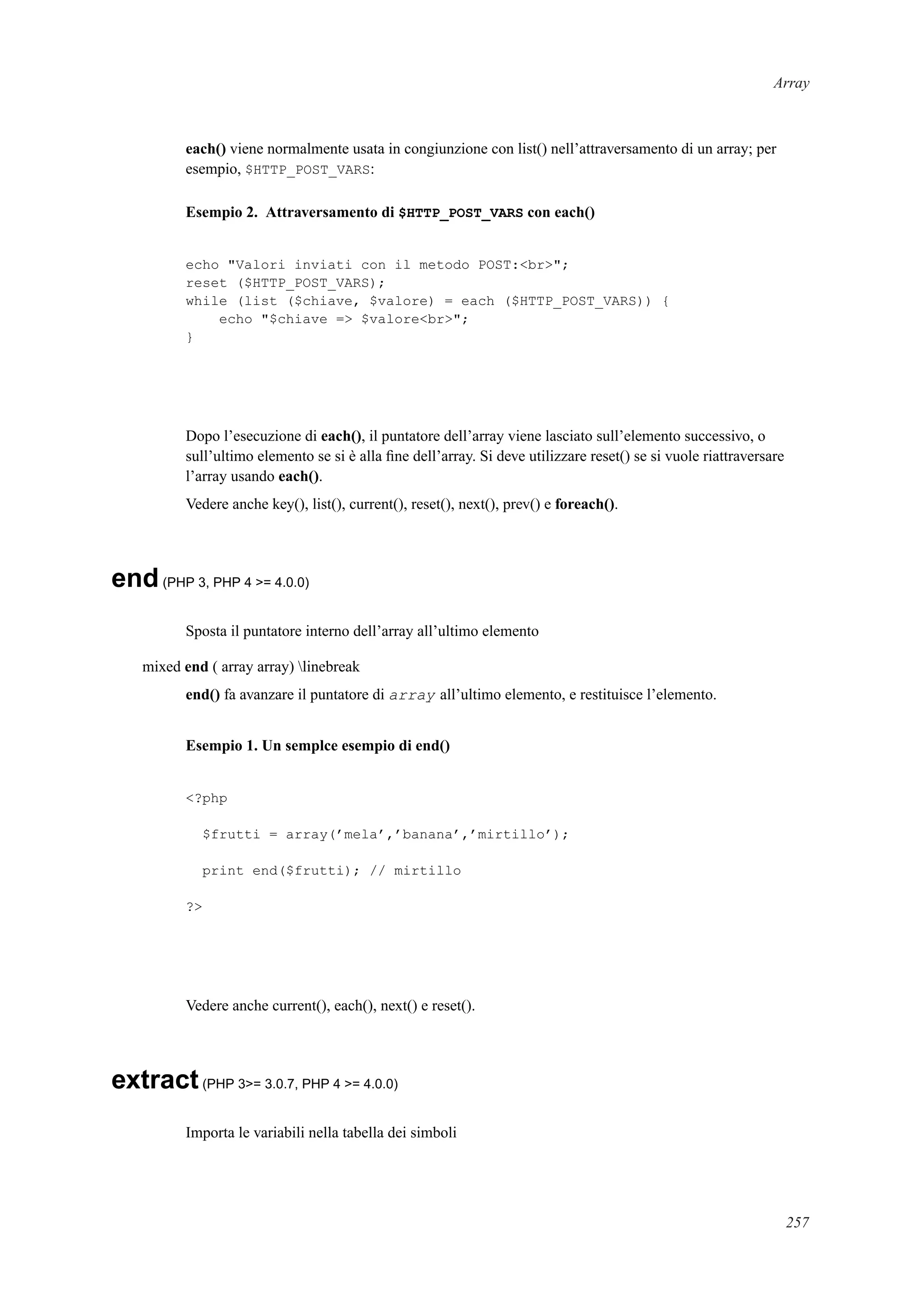Array
each() viene normalmente usata in congiunzione con list() nell’attraversamento di un array; per
esempio, $HTTP_POST_VARS:
Esempio 2. Attraversamento di $HTTP_POST_VARS con each()
echo "Valori inviati con il metodo POST:<br>";
reset ($HTTP_POST_VARS);
while (list ($chiave, $valore) = each ($HTTP_POST_VARS)) {
echo "$chiave => $valore<br>";
}
Dopo l’esecuzione di each(), il puntatore dell’array viene lasciato sull’elemento successivo, o
sull’ultimo elemento se si è alla ﬁne dell’array. Si deve utilizzare reset() se si vuole riattraversare
l’array usando each().
Vedere anche key(), list(), current(), reset(), next(), prev() e foreach().
end(PHP 3, PHP 4 >= 4.0.0)
Sposta il puntatore interno dell’array all’ultimo elemento
mixed end ( array array) linebreak
end() fa avanzare il puntatore di array all’ultimo elemento, e restituisce l’elemento.
Esempio 1. Un semplce esempio di end()
<?php
$frutti = array(’mela’,’banana’,’mirtillo’);
print end($frutti); // mirtillo
?>
Vedere anche current(), each(), next() e reset().
extract(PHP 3>= 3.0.7, PHP 4 >= 4.0.0)
Importa le variabili nella tabella dei simboli
257
 