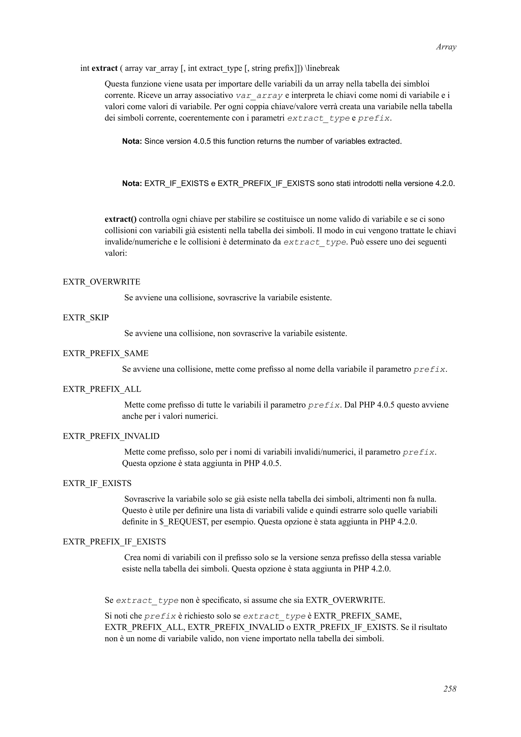 Array
int extract ( array var_array [, int extract_type [, string preﬁx]]) linebreak
Questa funzione viene usata per importare delle variabili da un array nella tabella dei simbloi
corrente. Riceve un array associativo var_array e interpreta le chiavi come nomi di variabile e i
valori come valori di variabile. Per ogni coppia chiave/valore verrà creata una variabile nella tabella
dei simboli corrente, coerentemente con i parametri extract_type e prefix.
Nota: Since version 4.0.5 this function returns the number of variables extracted.
Nota: EXTR_IF_EXISTS e EXTR_PREFIX_IF_EXISTS sono stati introdotti nella versione 4.2.0.
extract() controlla ogni chiave per stabilire se costituisce un nome valido di variabile e se ci sono
collisioni con variabili già esistenti nella tabella dei simboli. Il modo in cui vengono trattate le chiavi
invalide/numeriche e le collisioni è determinato da extract_type. Può essere uno dei seguenti
valori:
EXTR_OVERWRITE
Se avviene una collisione, sovrascrive la variabile esistente.
EXTR_SKIP
Se avviene una collisione, non sovrascrive la variabile esistente.
EXTR_PREFIX_SAME
Se avviene una collisione, mette come preﬁsso al nome della variabile il parametro prefix.
EXTR_PREFIX_ALL
Mette come preﬁsso di tutte le variabili il parametro prefix. Dal PHP 4.0.5 questo avviene
anche per i valori numerici.
EXTR_PREFIX_INVALID
Mette come preﬁsso, solo per i nomi di variabili invalidi/numerici, il parametro prefix.
Questa opzione è stata aggiunta in PHP 4.0.5.
EXTR_IF_EXISTS
Sovrascrive la variabile solo se già esiste nella tabella dei simboli, altrimenti non fa nulla.
Questo è utile per deﬁnire una lista di variabili valide e quindi estrarre solo quelle variabili
deﬁnite in $_REQUEST, per esempio. Questa opzione è stata aggiunta in PHP 4.2.0.
EXTR_PREFIX_IF_EXISTS
Crea nomi di variabili con il preﬁsso solo se la versione senza preﬁsso della stessa variable
esiste nella tabella dei simboli. Questa opzione è stata aggiunta in PHP 4.2.0.
Se extract_type non è speciﬁcato, si assume che sia EXTR_OVERWRITE.
Si noti che prefix è richiesto solo se extract_type è EXTR_PREFIX_SAME,
EXTR_PREFIX_ALL, EXTR_PREFIX_INVALID o EXTR_PREFIX_IF_EXISTS. Se il risultato
non è un nome di variabile valido, non viene importato nella tabella dei simboli.
258
 