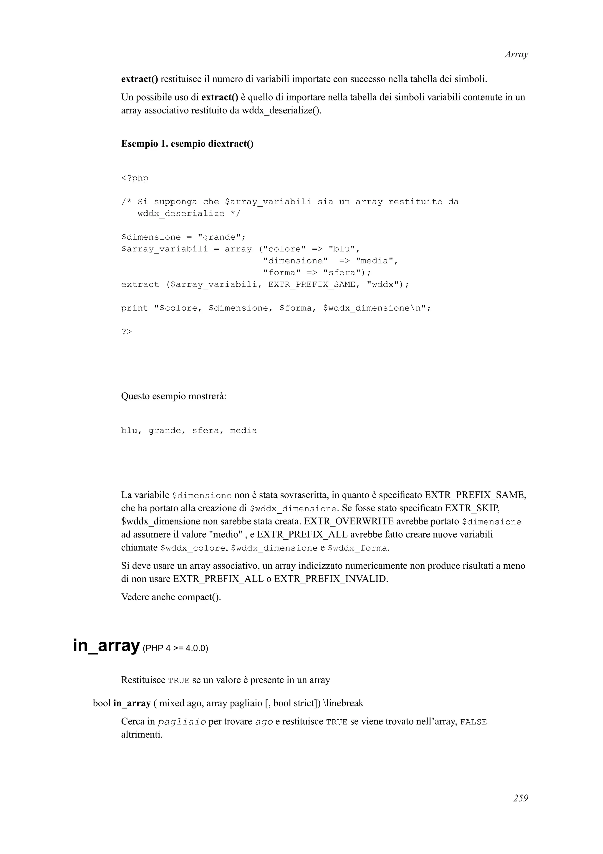 Array
extract() restituisce il numero di variabili importate con successo nella tabella dei simboli.
Un possibile uso di extract() è quello di importare nella tabella dei simboli variabili contenute in un
array associativo restituito da wddx_deserialize().
Esempio 1. esempio diextract()
<?php
/* Si supponga che $array_variabili sia un array restituito da
wddx_deserialize */
$dimensione = "grande";
$array_variabili = array ("colore" => "blu",
"dimensione" => "media",
"forma" => "sfera");
extract ($array_variabili, EXTR_PREFIX_SAME, "wddx");
print "$colore, $dimensione, $forma, $wddx_dimensionen";
?>
Questo esempio mostrerà:
blu, grande, sfera, media
La variabile $dimensione non è stata sovrascritta, in quanto è speciﬁcato EXTR_PREFIX_SAME,
che ha portato alla creazione di $wddx_dimensione. Se fosse stato speciﬁcato EXTR_SKIP,
$wddx_dimensione non sarebbe stata creata. EXTR_OVERWRITE avrebbe portato $dimensione
ad assumere il valore "medio" , e EXTR_PREFIX_ALL avrebbe fatto creare nuove variabili
chiamate $wddx_colore, $wddx_dimensione e $wddx_forma.
Si deve usare un array associativo, un array indicizzato numericamente non produce risultati a meno
di non usare EXTR_PREFIX_ALL o EXTR_PREFIX_INVALID.
Vedere anche compact().
in_array(PHP 4 >= 4.0.0)
Restituisce TRUE se un valore è presente in un array
bool in_array ( mixed ago, array pagliaio [, bool strict]) linebreak
Cerca in pagliaio per trovare ago e restituisce TRUE se viene trovato nell’array, FALSE
altrimenti.
259
 