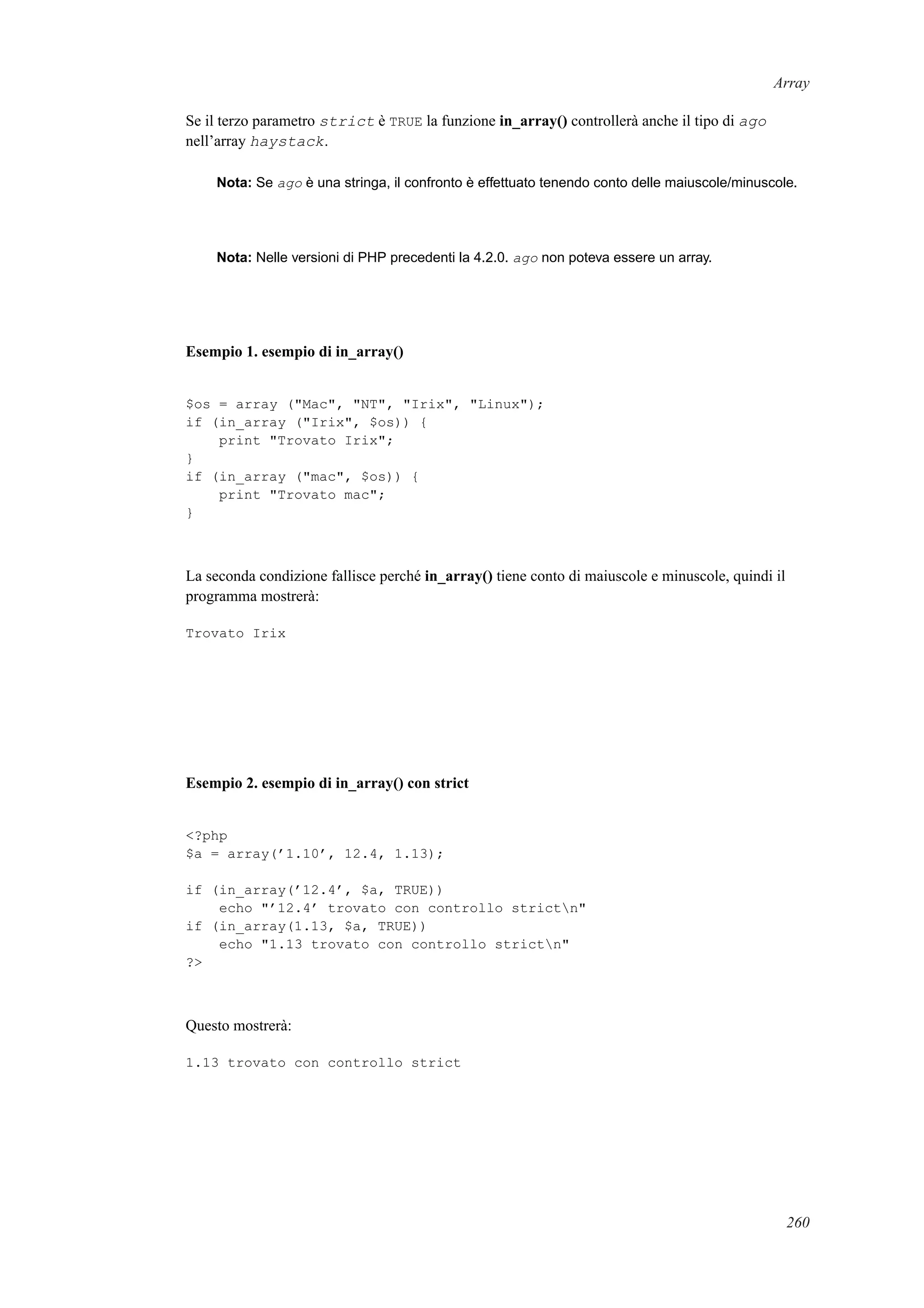 Array
Se il terzo parametro strict è TRUE la funzione in_array() controllerà anche il tipo di ago
nell’array haystack.
Nota: Se ago è una stringa, il confronto è effettuato tenendo conto delle maiuscole/minuscole.
Nota: Nelle versioni di PHP precedenti la 4.2.0. ago non poteva essere un array.
Esempio 1. esempio di in_array()
$os = array ("Mac", "NT", "Irix", "Linux");
if (in_array ("Irix", $os)) {
print "Trovato Irix";
}
if (in_array ("mac", $os)) {
print "Trovato mac";
}
La seconda condizione fallisce perché in_array() tiene conto di maiuscole e minuscole, quindi il
programma mostrerà:
Trovato Irix
Esempio 2. esempio di in_array() con strict
<?php
$a = array(’1.10’, 12.4, 1.13);
if (in_array(’12.4’, $a, TRUE))
echo "’12.4’ trovato con controllo strictn"
if (in_array(1.13, $a, TRUE))
echo "1.13 trovato con controllo strictn"
?>
Questo mostrerà:
1.13 trovato con controllo strict
260
 