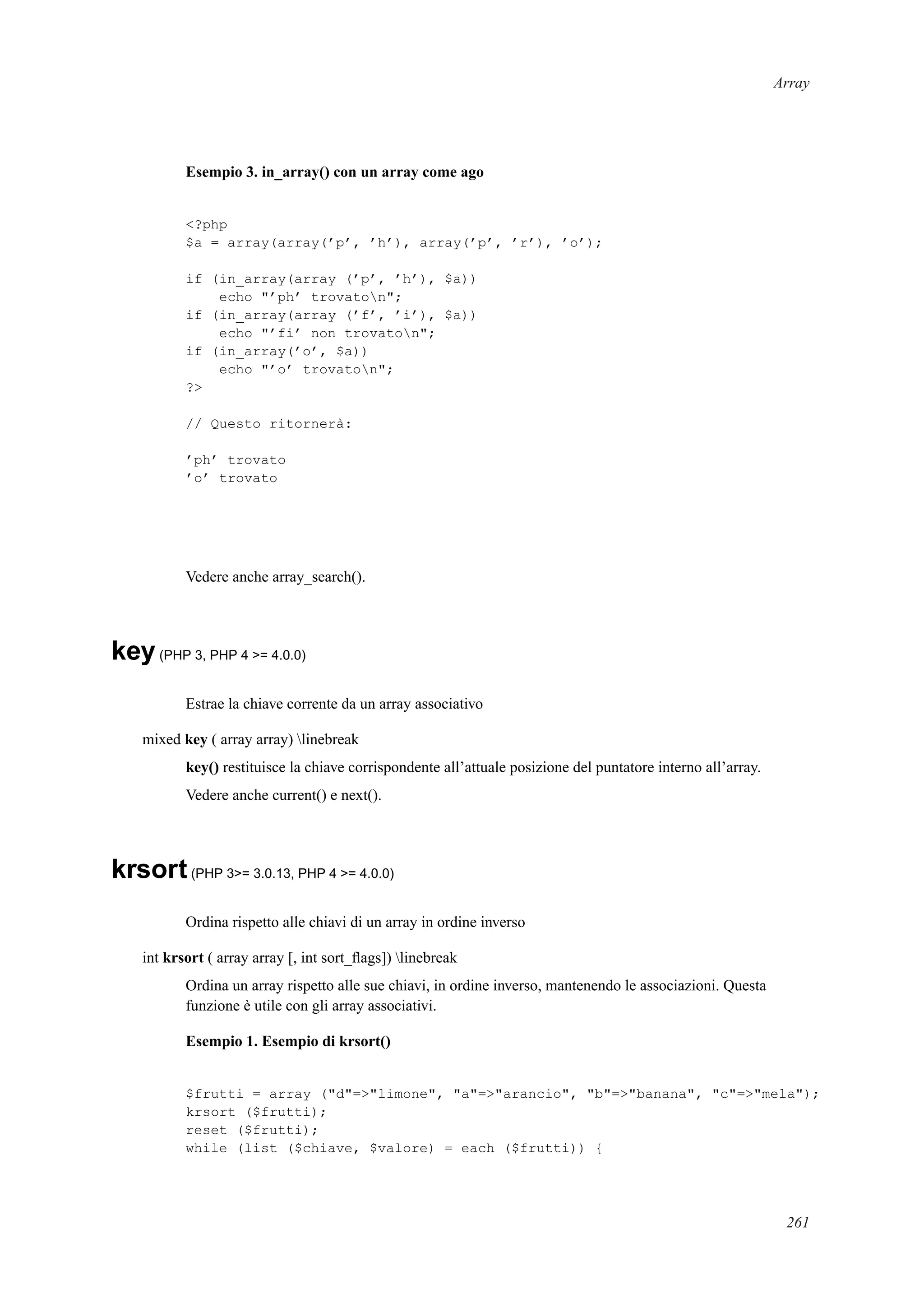 Array
Esempio 3. in_array() con un array come ago
<?php
$a = array(array(’p’, ’h’), array(’p’, ’r’), ’o’);
if (in_array(array (’p’, ’h’), $a))
echo "’ph’ trovaton";
if (in_array(array (’f’, ’i’), $a))
echo "’fi’ non trovaton";
if (in_array(’o’, $a))
echo "’o’ trovaton";
?>
// Questo ritornerà:
’ph’ trovato
’o’ trovato
Vedere anche array_search().
key(PHP 3, PHP 4 >= 4.0.0)
Estrae la chiave corrente da un array associativo
mixed key ( array array) linebreak
key() restituisce la chiave corrispondente all’attuale posizione del puntatore interno all’array.
Vedere anche current() e next().
krsort(PHP 3>= 3.0.13, PHP 4 >= 4.0.0)
Ordina rispetto alle chiavi di un array in ordine inverso
int krsort ( array array [, int sort_ﬂags]) linebreak
Ordina un array rispetto alle sue chiavi, in ordine inverso, mantenendo le associazioni. Questa
funzione è utile con gli array associativi.
Esempio 1. Esempio di krsort()
$frutti = array ("d"=>"limone", "a"=>"arancio", "b"=>"banana", "c"=>"mela");
krsort ($frutti);
reset ($frutti);
while (list ($chiave, $valore) = each ($frutti)) {
261
 