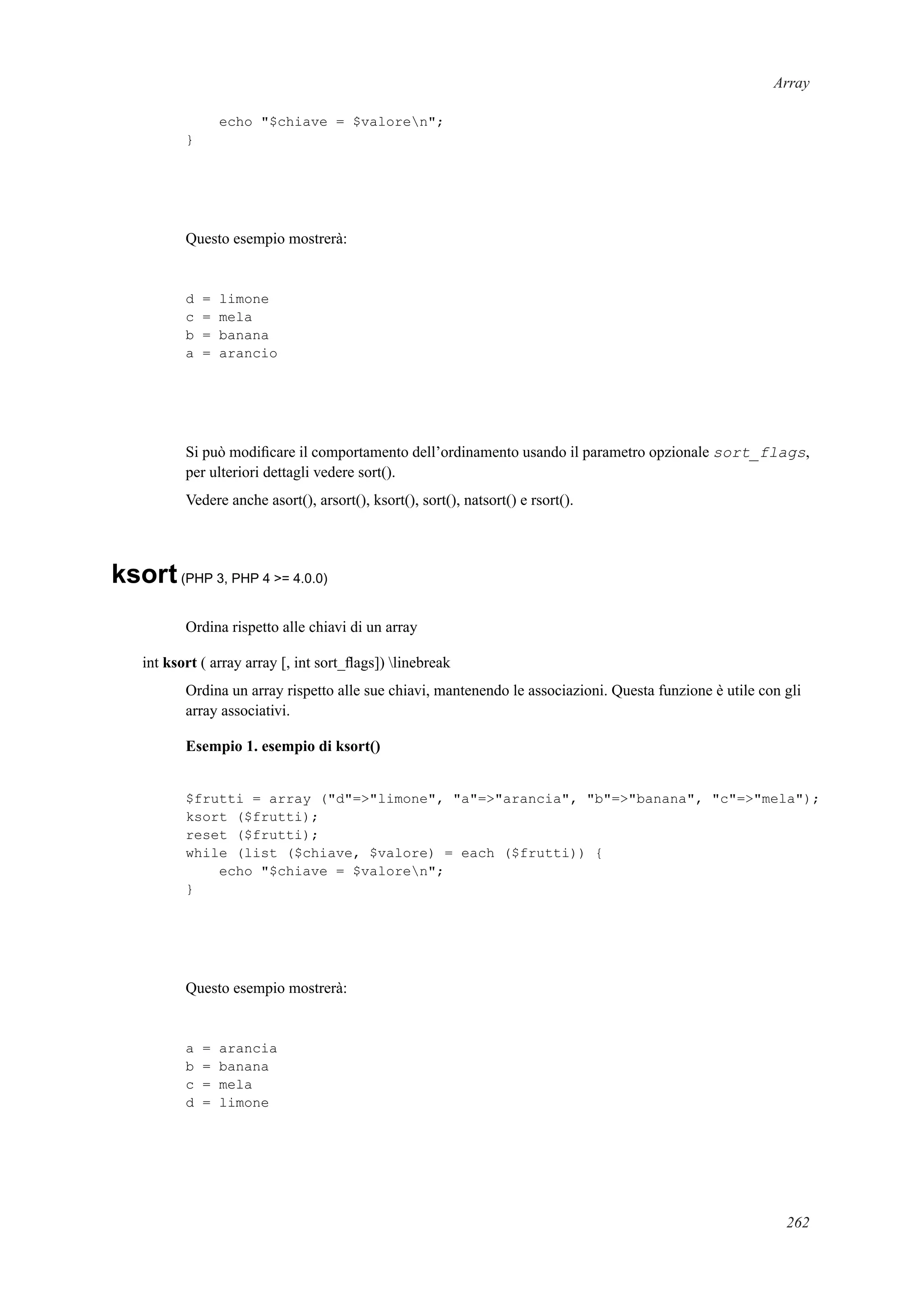 Array
echo "$chiave = $valoren";
}
Questo esempio mostrerà:
d = limone
c = mela
b = banana
a = arancio
Si può modiﬁcare il comportamento dell’ordinamento usando il parametro opzionale sort_flags,
per ulteriori dettagli vedere sort().
Vedere anche asort(), arsort(), ksort(), sort(), natsort() e rsort().
ksort(PHP 3, PHP 4 >= 4.0.0)
Ordina rispetto alle chiavi di un array
int ksort ( array array [, int sort_ﬂags]) linebreak
Ordina un array rispetto alle sue chiavi, mantenendo le associazioni. Questa funzione è utile con gli
array associativi.
Esempio 1. esempio di ksort()
$frutti = array ("d"=>"limone", "a"=>"arancia", "b"=>"banana", "c"=>"mela");
ksort ($frutti);
reset ($frutti);
while (list ($chiave, $valore) = each ($frutti)) {
echo "$chiave = $valoren";
}
Questo esempio mostrerà:
a = arancia
b = banana
c = mela
d = limone
262
 