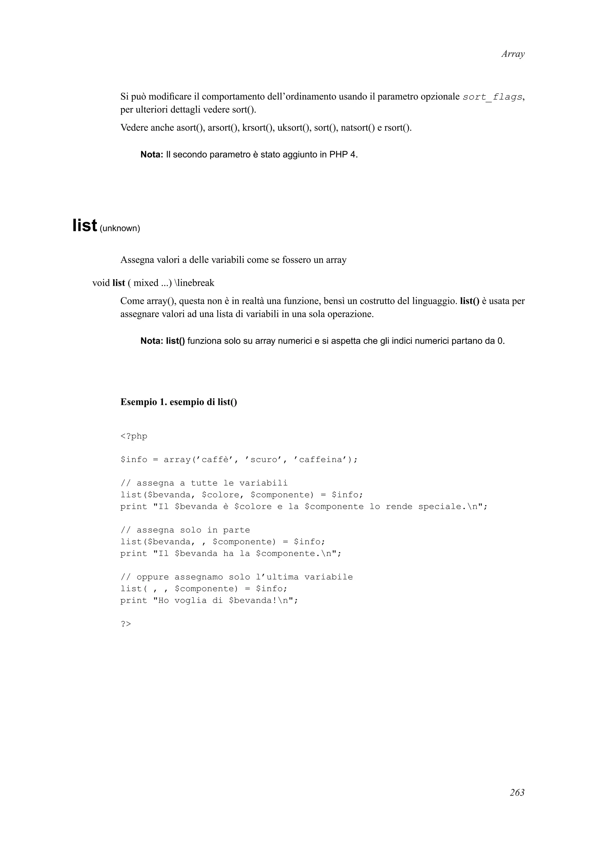 Array
Si può modiﬁcare il comportamento dell’ordinamento usando il parametro opzionale sort_flags,
per ulteriori dettagli vedere sort().
Vedere anche asort(), arsort(), krsort(), uksort(), sort(), natsort() e rsort().
Nota: Il secondo parametro è stato aggiunto in PHP 4.
list(unknown)
Assegna valori a delle variabili come se fossero un array
void list ( mixed ...) linebreak
Come array(), questa non è in realtà una funzione, bensì un costrutto del linguaggio. list() è usata per
assegnare valori ad una lista di variabili in una sola operazione.
Nota: list() funziona solo su array numerici e si aspetta che gli indici numerici partano da 0.
Esempio 1. esempio di list()
<?php
$info = array(’caffè’, ’scuro’, ’caffeina’);
// assegna a tutte le variabili
list($bevanda, $colore, $componente) = $info;
print "Il $bevanda è $colore e la $componente lo rende speciale.n";
// assegna solo in parte
list($bevanda, , $componente) = $info;
print "Il $bevanda ha la $componente.n";
// oppure assegnamo solo l’ultima variabile
list( , , $componente) = $info;
print "Ho voglia di $bevanda!n";
?>
263
 