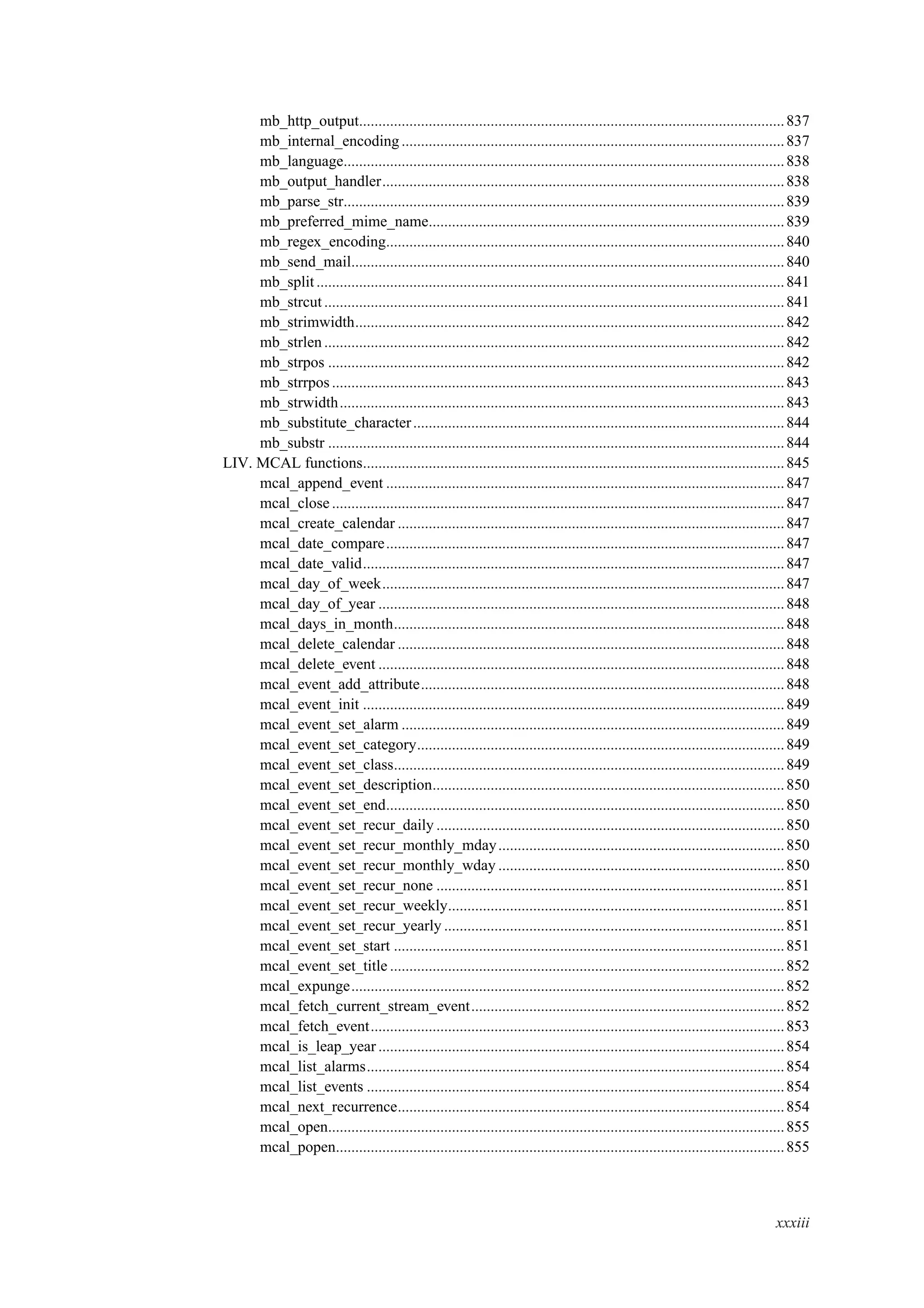 mb_http_output..............................................................................................................837
mb_internal_encoding ...................................................................................................837
mb_language..................................................................................................................838
mb_output_handler........................................................................................................838
mb_parse_str..................................................................................................................839
mb_preferred_mime_name............................................................................................839
mb_regex_encoding.......................................................................................................840
mb_send_mail................................................................................................................840
mb_split.........................................................................................................................841
mb_strcut.......................................................................................................................841
mb_strimwidth...............................................................................................................842
mb_strlen.......................................................................................................................842
mb_strpos ......................................................................................................................842
mb_strrpos.....................................................................................................................843
mb_strwidth...................................................................................................................843
mb_substitute_character................................................................................................844
mb_substr ......................................................................................................................844
LIV. MCAL functions.............................................................................................................845
mcal_append_event .......................................................................................................847
mcal_close .....................................................................................................................847
mcal_create_calendar ....................................................................................................847
mcal_date_compare.......................................................................................................847
mcal_date_valid.............................................................................................................847
mcal_day_of_week........................................................................................................847
mcal_day_of_year .........................................................................................................848
mcal_days_in_month.....................................................................................................848
mcal_delete_calendar ....................................................................................................848
mcal_delete_event .........................................................................................................848
mcal_event_add_attribute..............................................................................................848
mcal_event_init .............................................................................................................849
mcal_event_set_alarm ...................................................................................................849
mcal_event_set_category...............................................................................................849
mcal_event_set_class.....................................................................................................849
mcal_event_set_description...........................................................................................850
mcal_event_set_end.......................................................................................................850
mcal_event_set_recur_daily ..........................................................................................850
mcal_event_set_recur_monthly_mday..........................................................................850
mcal_event_set_recur_monthly_wday ..........................................................................850
mcal_event_set_recur_none ..........................................................................................851
mcal_event_set_recur_weekly.......................................................................................851
mcal_event_set_recur_yearly ........................................................................................851
mcal_event_set_start .....................................................................................................851
mcal_event_set_title ......................................................................................................852
mcal_expunge................................................................................................................852
mcal_fetch_current_stream_event.................................................................................852
mcal_fetch_event...........................................................................................................853
mcal_is_leap_year .........................................................................................................854
mcal_list_alarms............................................................................................................854
mcal_list_events ............................................................................................................854
mcal_next_recurrence....................................................................................................854
mcal_open......................................................................................................................855
mcal_popen....................................................................................................................855
xxxiii
 