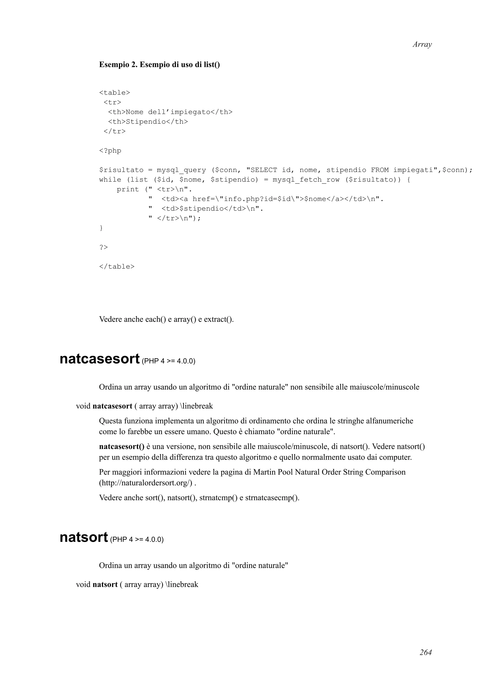 Array
Esempio 2. Esempio di uso di list()
<table>
<tr>
<th>Nome dell’impiegato</th>
<th>Stipendio</th>
</tr>
<?php
$risultato = mysql_query ($conn, "SELECT id, nome, stipendio FROM impiegati",$conn);
while (list ($id, $nome, $stipendio) = mysql_fetch_row ($risultato)) {
print (" <tr>n".
" <td><a href="info.php?id=$id">$nome</a></td>n".
" <td>$stipendio</td>n".
" </tr>n");
}
?>
</table>
Vedere anche each() e array() e extract().
natcasesort(PHP 4 >= 4.0.0)
Ordina un array usando un algoritmo di "ordine naturale" non sensibile alle maiuscole/minuscole
void natcasesort ( array array) linebreak
Questa funziona implementa un algoritmo di ordinamento che ordina le stringhe alfanumeriche
come lo farebbe un essere umano. Questo è chiamato "ordine naturale".
natcasesort() è una versione, non sensibile alle maiuscole/minuscole, di natsort(). Vedere natsort()
per un esempio della differenza tra questo algoritmo e quello normalmente usato dai computer.
Per maggiori informazioni vedere la pagina di Martin Pool Natural Order String Comparison
(http://naturalordersort.org/) .
Vedere anche sort(), natsort(), strnatcmp() e strnatcasecmp().
natsort(PHP 4 >= 4.0.0)
Ordina un array usando un algoritmo di "ordine naturale"
void natsort ( array array) linebreak
264
 