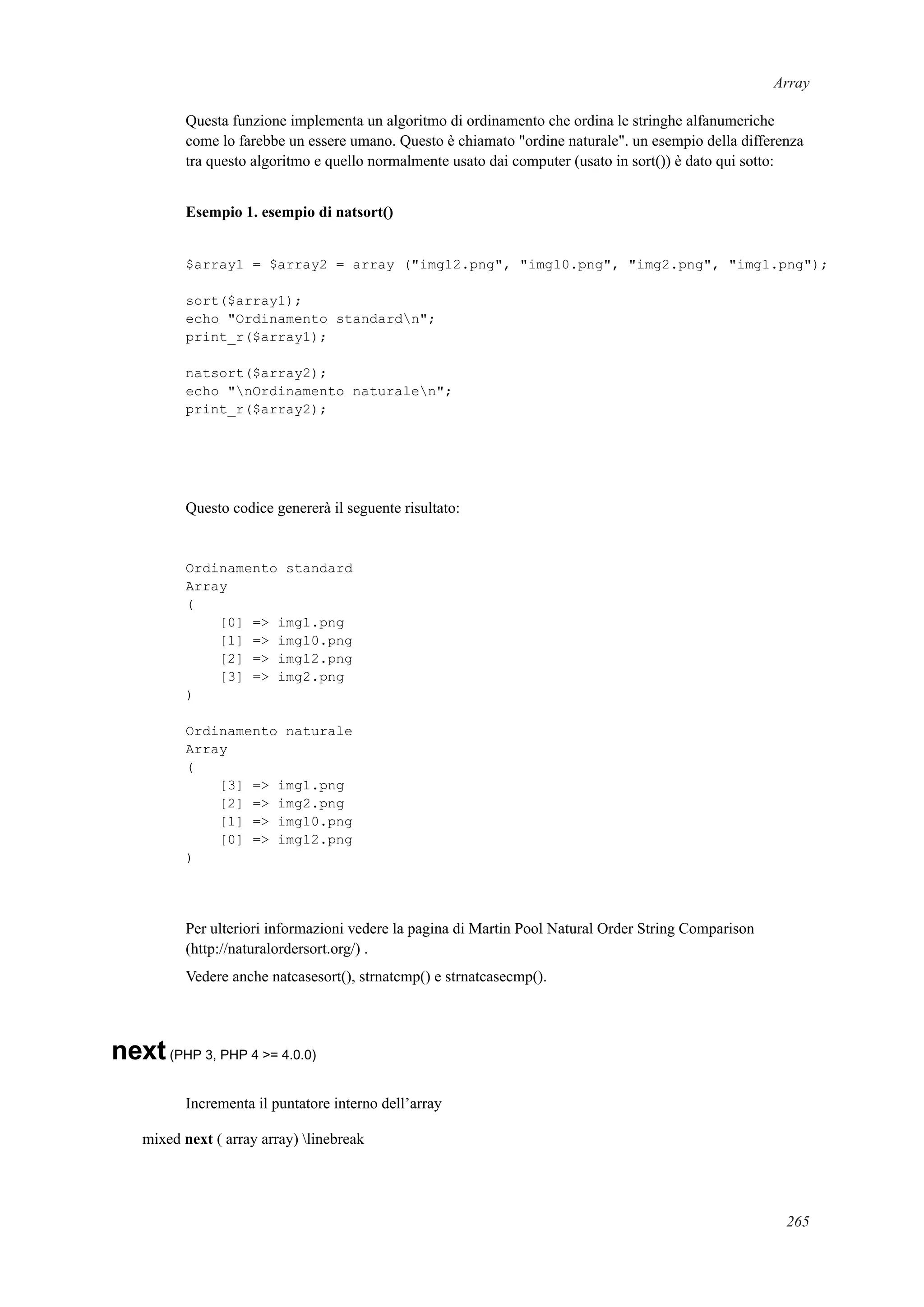 Array
Questa funzione implementa un algoritmo di ordinamento che ordina le stringhe alfanumeriche
come lo farebbe un essere umano. Questo è chiamato "ordine naturale". un esempio della differenza
tra questo algoritmo e quello normalmente usato dai computer (usato in sort()) è dato qui sotto:
Esempio 1. esempio di natsort()
$array1 = $array2 = array ("img12.png", "img10.png", "img2.png", "img1.png");
sort($array1);
echo "Ordinamento standardn";
print_r($array1);
natsort($array2);
echo "nOrdinamento naturalen";
print_r($array2);
Questo codice genererà il seguente risultato:
Ordinamento standard
Array
(
[0] => img1.png
[1] => img10.png
[2] => img12.png
[3] => img2.png
)
Ordinamento naturale
Array
(
[3] => img1.png
[2] => img2.png
[1] => img10.png
[0] => img12.png
)
Per ulteriori informazioni vedere la pagina di Martin Pool Natural Order String Comparison
(http://naturalordersort.org/) .
Vedere anche natcasesort(), strnatcmp() e strnatcasecmp().
next(PHP 3, PHP 4 >= 4.0.0)
Incrementa il puntatore interno dell’array
mixed next ( array array) linebreak
265
 