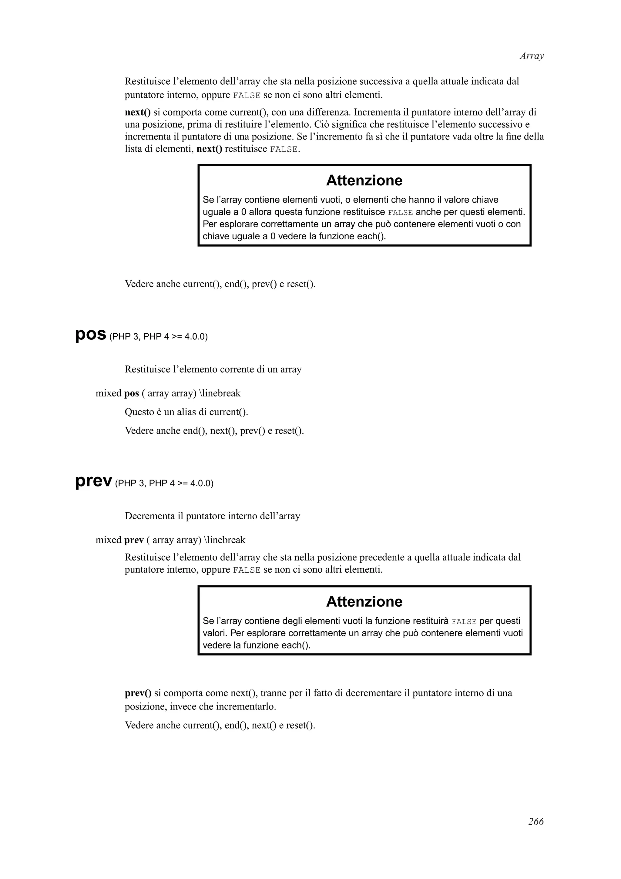 Array
Restituisce l’elemento dell’array che sta nella posizione successiva a quella attuale indicata dal
puntatore interno, oppure FALSE se non ci sono altri elementi.
next() si comporta come current(), con una differenza. Incrementa il puntatore interno dell’array di
una posizione, prima di restituire l’elemento. Ciò signiﬁca che restituisce l’elemento successivo e
incrementa il puntatore di una posizione. Se l’incremento fa sì che il puntatore vada oltre la ﬁne della
lista di elementi, next() restituisce FALSE.
Attenzione
Se l’array contiene elementi vuoti, o elementi che hanno il valore chiave
uguale a 0 allora questa funzione restituisce FALSE anche per questi elementi.
Per esplorare correttamente un array che può contenere elementi vuoti o con
chiave uguale a 0 vedere la funzione each().
Vedere anche current(), end(), prev() e reset().
pos(PHP 3, PHP 4 >= 4.0.0)
Restituisce l’elemento corrente di un array
mixed pos ( array array) linebreak
Questo è un alias di current().
Vedere anche end(), next(), prev() e reset().
prev(PHP 3, PHP 4 >= 4.0.0)
Decrementa il puntatore interno dell’array
mixed prev ( array array) linebreak
Restituisce l’elemento dell’array che sta nella posizione precedente a quella attuale indicata dal
puntatore interno, oppure FALSE se non ci sono altri elementi.
Attenzione
Se l’array contiene degli elementi vuoti la funzione restituirà FALSE per questi
valori. Per esplorare correttamente un array che può contenere elementi vuoti
vedere la funzione each().
prev() si comporta come next(), tranne per il fatto di decrementare il puntatore interno di una
posizione, invece che incrementarlo.
Vedere anche current(), end(), next() e reset().
266
 