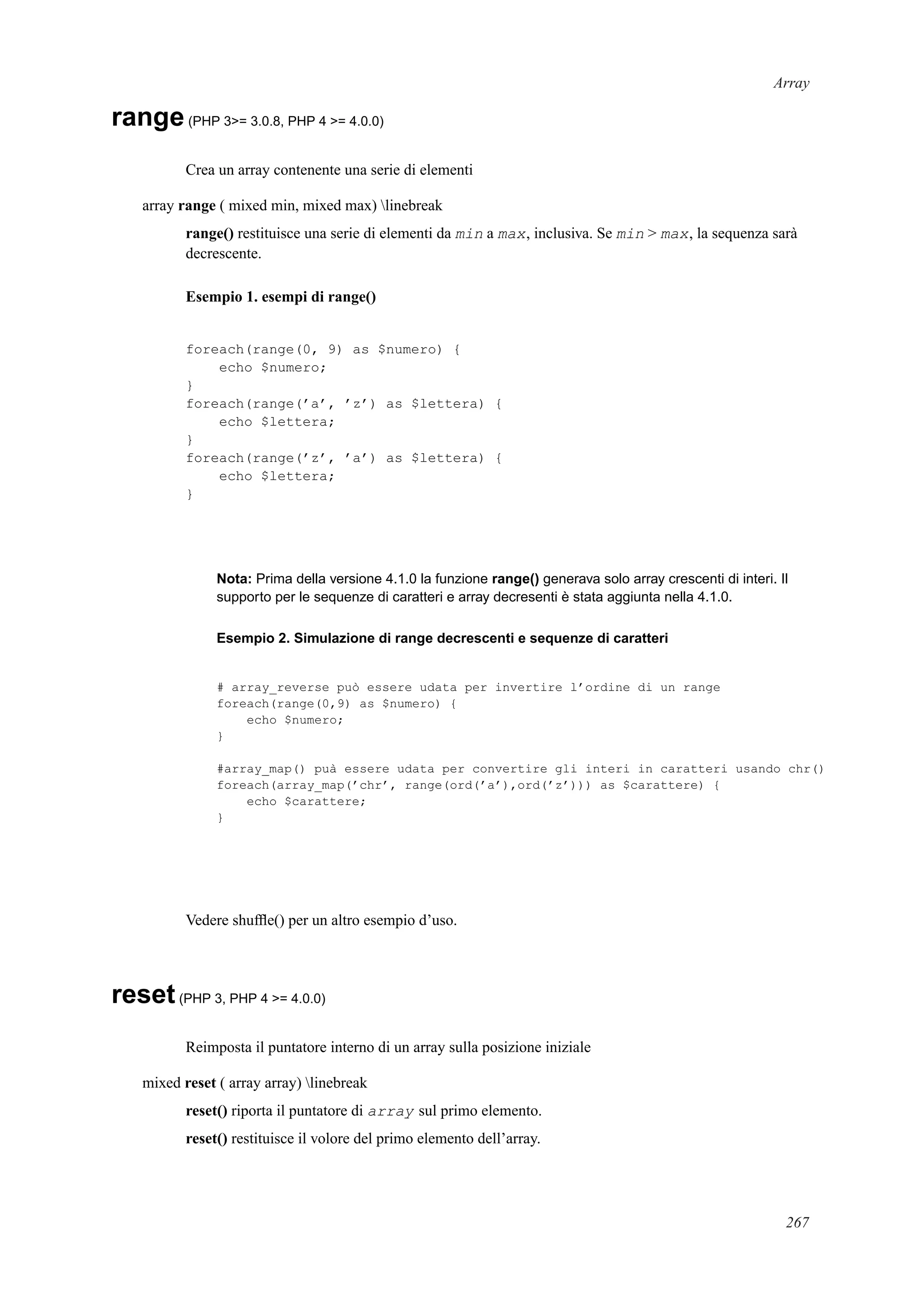 Array
range(PHP 3>= 3.0.8, PHP 4 >= 4.0.0)
Crea un array contenente una serie di elementi
array range ( mixed min, mixed max) linebreak
range() restituisce una serie di elementi da min a max, inclusiva. Se min > max, la sequenza sarà
decrescente.
Esempio 1. esempi di range()
foreach(range(0, 9) as $numero) {
echo $numero;
}
foreach(range(’a’, ’z’) as $lettera) {
echo $lettera;
}
foreach(range(’z’, ’a’) as $lettera) {
echo $lettera;
}
Nota: Prima della versione 4.1.0 la funzione range() generava solo array crescenti di interi. Il
supporto per le sequenze di caratteri e array decresenti è stata aggiunta nella 4.1.0.
Esempio 2. Simulazione di range decrescenti e sequenze di caratteri
# array_reverse può essere udata per invertire l’ordine di un range
foreach(range(0,9) as $numero) {
echo $numero;
}
#array_map() puà essere udata per convertire gli interi in caratteri usando chr()
foreach(array_map(’chr’, range(ord(’a’),ord(’z’))) as $carattere) {
echo $carattere;
}
Vedere shufﬂe() per un altro esempio d’uso.
reset(PHP 3, PHP 4 >= 4.0.0)
Reimposta il puntatore interno di un array sulla posizione iniziale
mixed reset ( array array) linebreak
reset() riporta il puntatore di array sul primo elemento.
reset() restituisce il volore del primo elemento dell’array.
267
 