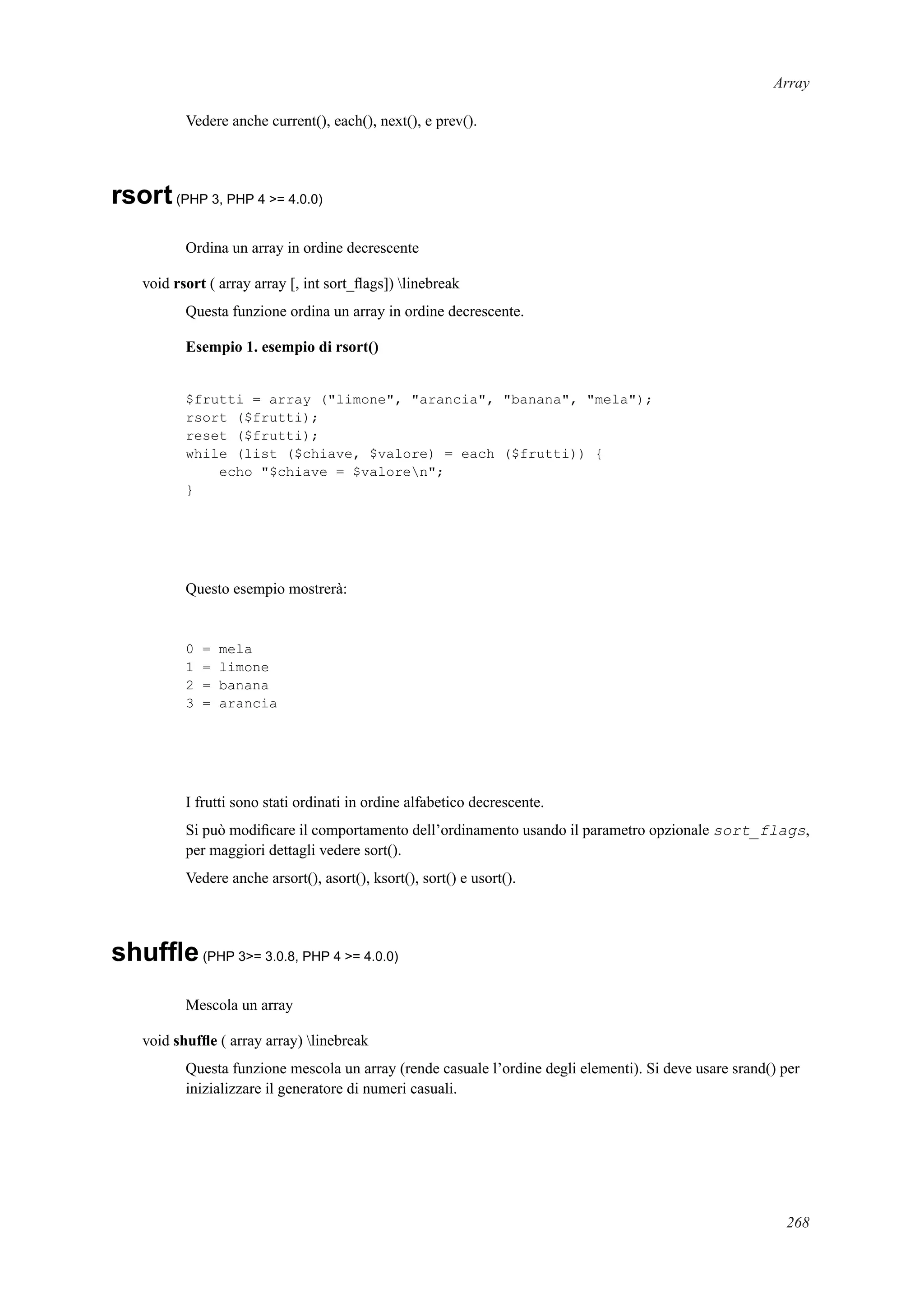 Array
Vedere anche current(), each(), next(), e prev().
rsort(PHP 3, PHP 4 >= 4.0.0)
Ordina un array in ordine decrescente
void rsort ( array array [, int sort_ﬂags]) linebreak
Questa funzione ordina un array in ordine decrescente.
Esempio 1. esempio di rsort()
$frutti = array ("limone", "arancia", "banana", "mela");
rsort ($frutti);
reset ($frutti);
while (list ($chiave, $valore) = each ($frutti)) {
echo "$chiave = $valoren";
}
Questo esempio mostrerà:
0 = mela
1 = limone
2 = banana
3 = arancia
I frutti sono stati ordinati in ordine alfabetico decrescente.
Si può modiﬁcare il comportamento dell’ordinamento usando il parametro opzionale sort_flags,
per maggiori dettagli vedere sort().
Vedere anche arsort(), asort(), ksort(), sort() e usort().
shufﬂe(PHP 3>= 3.0.8, PHP 4 >= 4.0.0)
Mescola un array
void shufﬂe ( array array) linebreak
Questa funzione mescola un array (rende casuale l’ordine degli elementi). Si deve usare srand() per
inizializzare il generatore di numeri casuali.
268
 