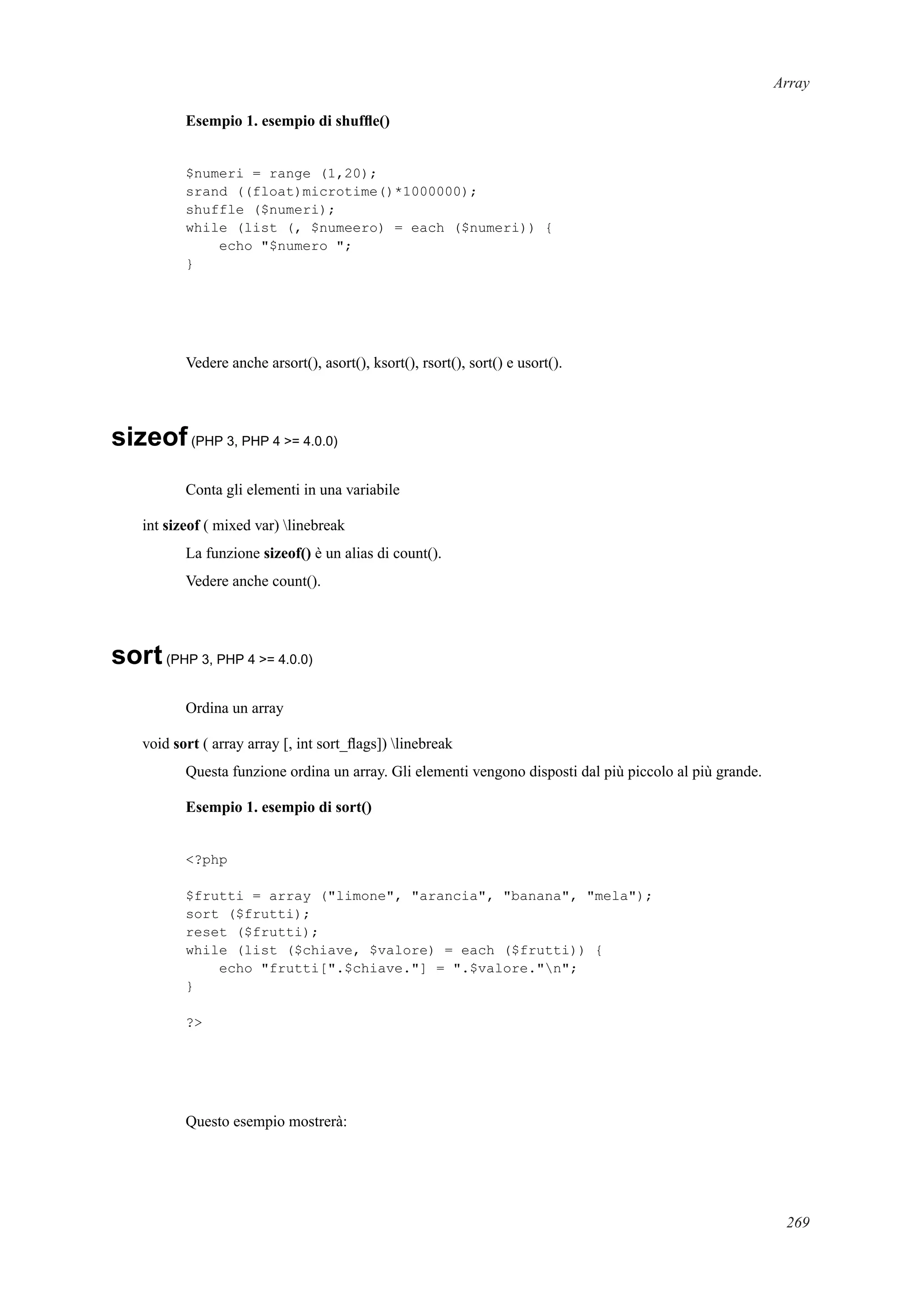Array
Esempio 1. esempio di shufﬂe()
$numeri = range (1,20);
srand ((float)microtime()*1000000);
shuffle ($numeri);
while (list (, $numeero) = each ($numeri)) {
echo "$numero ";
}
Vedere anche arsort(), asort(), ksort(), rsort(), sort() e usort().
sizeof(PHP 3, PHP 4 >= 4.0.0)
Conta gli elementi in una variabile
int sizeof ( mixed var) linebreak
La funzione sizeof() è un alias di count().
Vedere anche count().
sort(PHP 3, PHP 4 >= 4.0.0)
Ordina un array
void sort ( array array [, int sort_ﬂags]) linebreak
Questa funzione ordina un array. Gli elementi vengono disposti dal più piccolo al più grande.
Esempio 1. esempio di sort()
<?php
$frutti = array ("limone", "arancia", "banana", "mela");
sort ($frutti);
reset ($frutti);
while (list ($chiave, $valore) = each ($frutti)) {
echo "frutti[".$chiave."] = ".$valore."n";
}
?>
Questo esempio mostrerà:
269
 