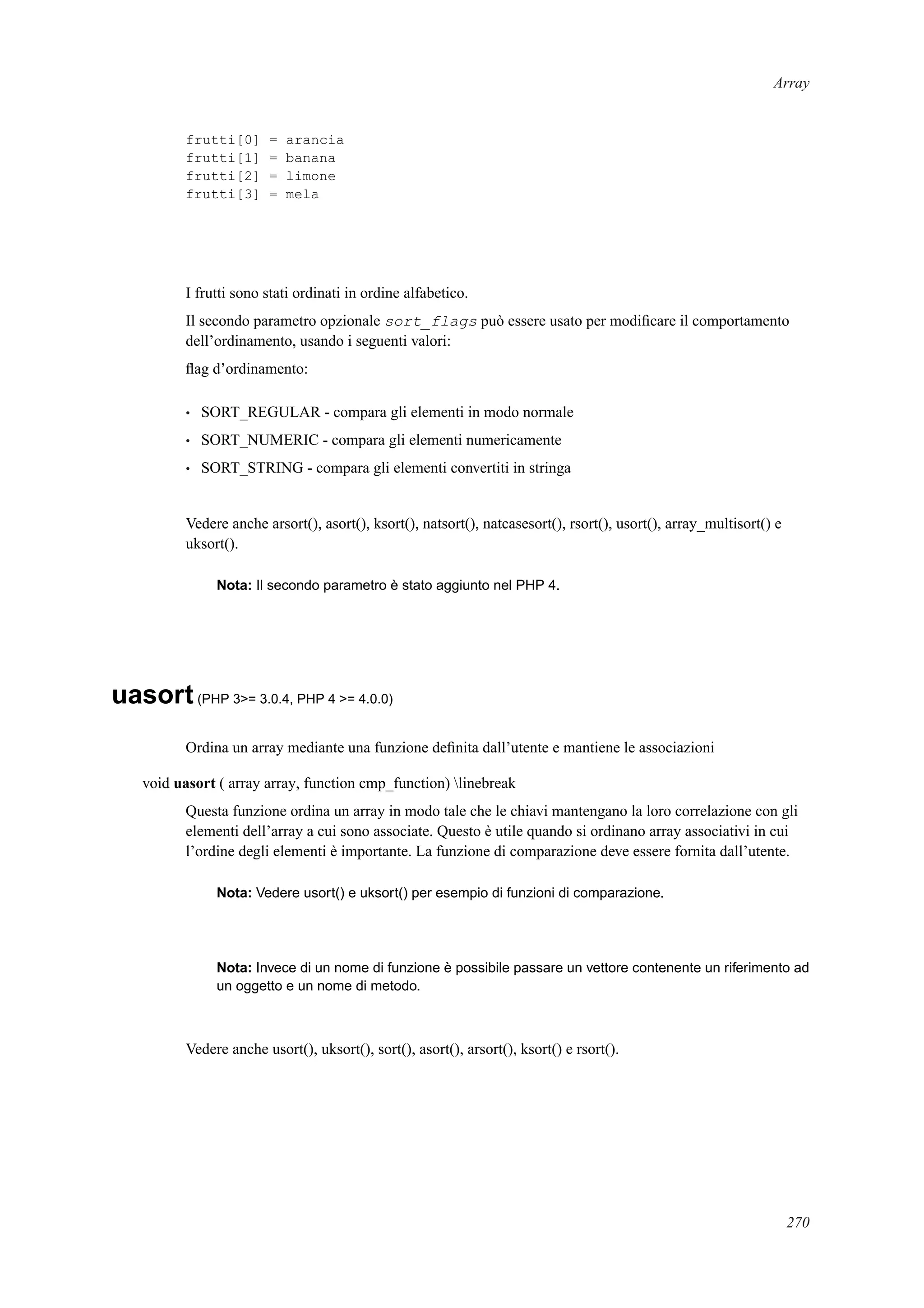 Array
frutti[0] = arancia
frutti[1] = banana
frutti[2] = limone
frutti[3] = mela
I frutti sono stati ordinati in ordine alfabetico.
Il secondo parametro opzionale sort_flags può essere usato per modiﬁcare il comportamento
dell’ordinamento, usando i seguenti valori:
ﬂag d’ordinamento:
• SORT_REGULAR - compara gli elementi in modo normale
• SORT_NUMERIC - compara gli elementi numericamente
• SORT_STRING - compara gli elementi convertiti in stringa
Vedere anche arsort(), asort(), ksort(), natsort(), natcasesort(), rsort(), usort(), array_multisort() e
uksort().
Nota: Il secondo parametro è stato aggiunto nel PHP 4.
uasort(PHP 3>= 3.0.4, PHP 4 >= 4.0.0)
Ordina un array mediante una funzione deﬁnita dall’utente e mantiene le associazioni
void uasort ( array array, function cmp_function) linebreak
Questa funzione ordina un array in modo tale che le chiavi mantengano la loro correlazione con gli
elementi dell’array a cui sono associate. Questo è utile quando si ordinano array associativi in cui
l’ordine degli elementi è importante. La funzione di comparazione deve essere fornita dall’utente.
Nota: Vedere usort() e uksort() per esempio di funzioni di comparazione.
Nota: Invece di un nome di funzione è possibile passare un vettore contenente un riferimento ad
un oggetto e un nome di metodo.
Vedere anche usort(), uksort(), sort(), asort(), arsort(), ksort() e rsort().
270
 