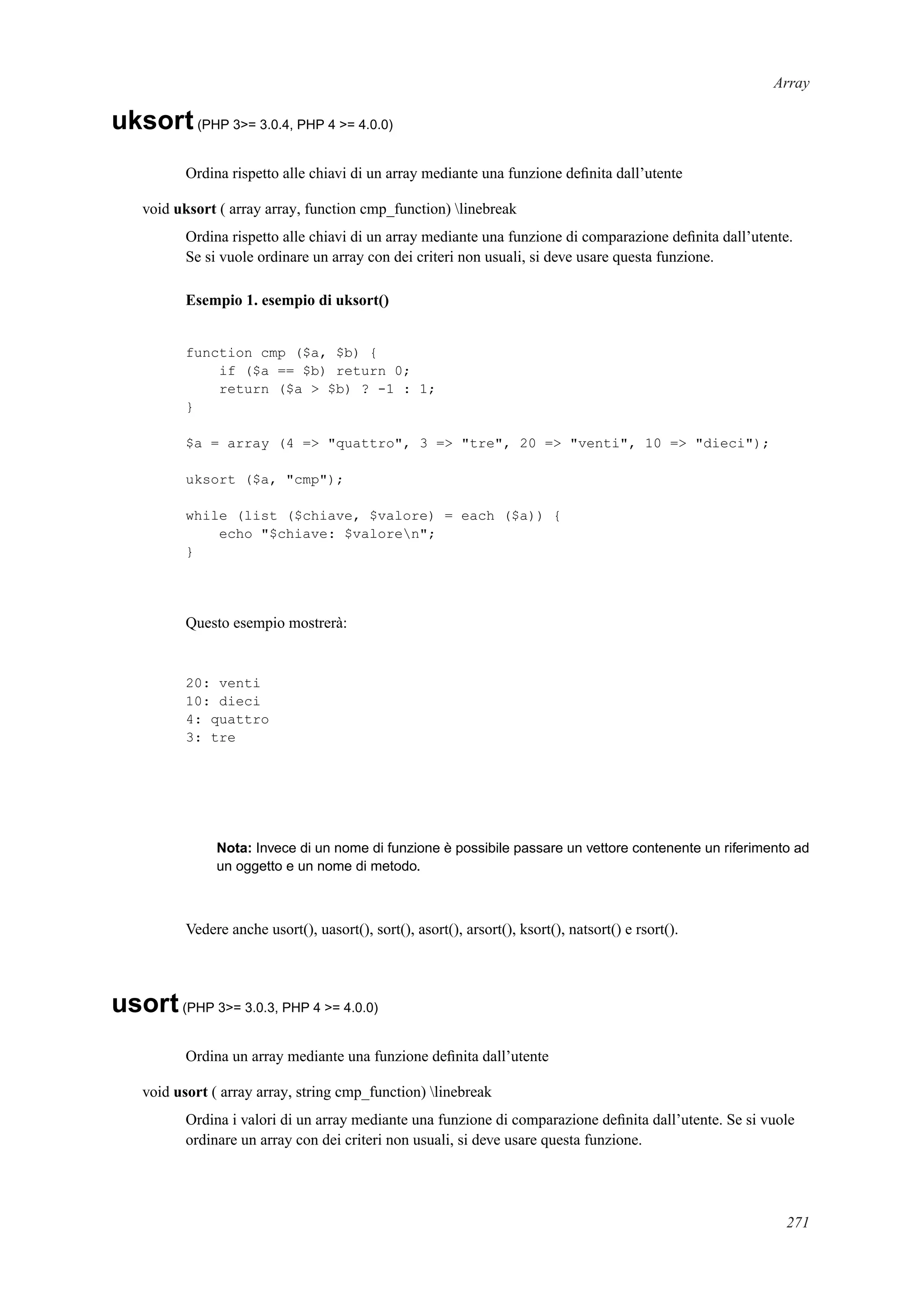 Array
uksort(PHP 3>= 3.0.4, PHP 4 >= 4.0.0)
Ordina rispetto alle chiavi di un array mediante una funzione deﬁnita dall’utente
void uksort ( array array, function cmp_function) linebreak
Ordina rispetto alle chiavi di un array mediante una funzione di comparazione deﬁnita dall’utente.
Se si vuole ordinare un array con dei criteri non usuali, si deve usare questa funzione.
Esempio 1. esempio di uksort()
function cmp ($a, $b) {
if ($a == $b) return 0;
return ($a > $b) ? -1 : 1;
}
$a = array (4 => "quattro", 3 => "tre", 20 => "venti", 10 => "dieci");
uksort ($a, "cmp");
while (list ($chiave, $valore) = each ($a)) {
echo "$chiave: $valoren";
}
Questo esempio mostrerà:
20: venti
10: dieci
4: quattro
3: tre
Nota: Invece di un nome di funzione è possibile passare un vettore contenente un riferimento ad
un oggetto e un nome di metodo.
Vedere anche usort(), uasort(), sort(), asort(), arsort(), ksort(), natsort() e rsort().
usort(PHP 3>= 3.0.3, PHP 4 >= 4.0.0)
Ordina un array mediante una funzione deﬁnita dall’utente
void usort ( array array, string cmp_function) linebreak
Ordina i valori di un array mediante una funzione di comparazione deﬁnita dall’utente. Se si vuole
ordinare un array con dei criteri non usuali, si deve usare questa funzione.
271
 