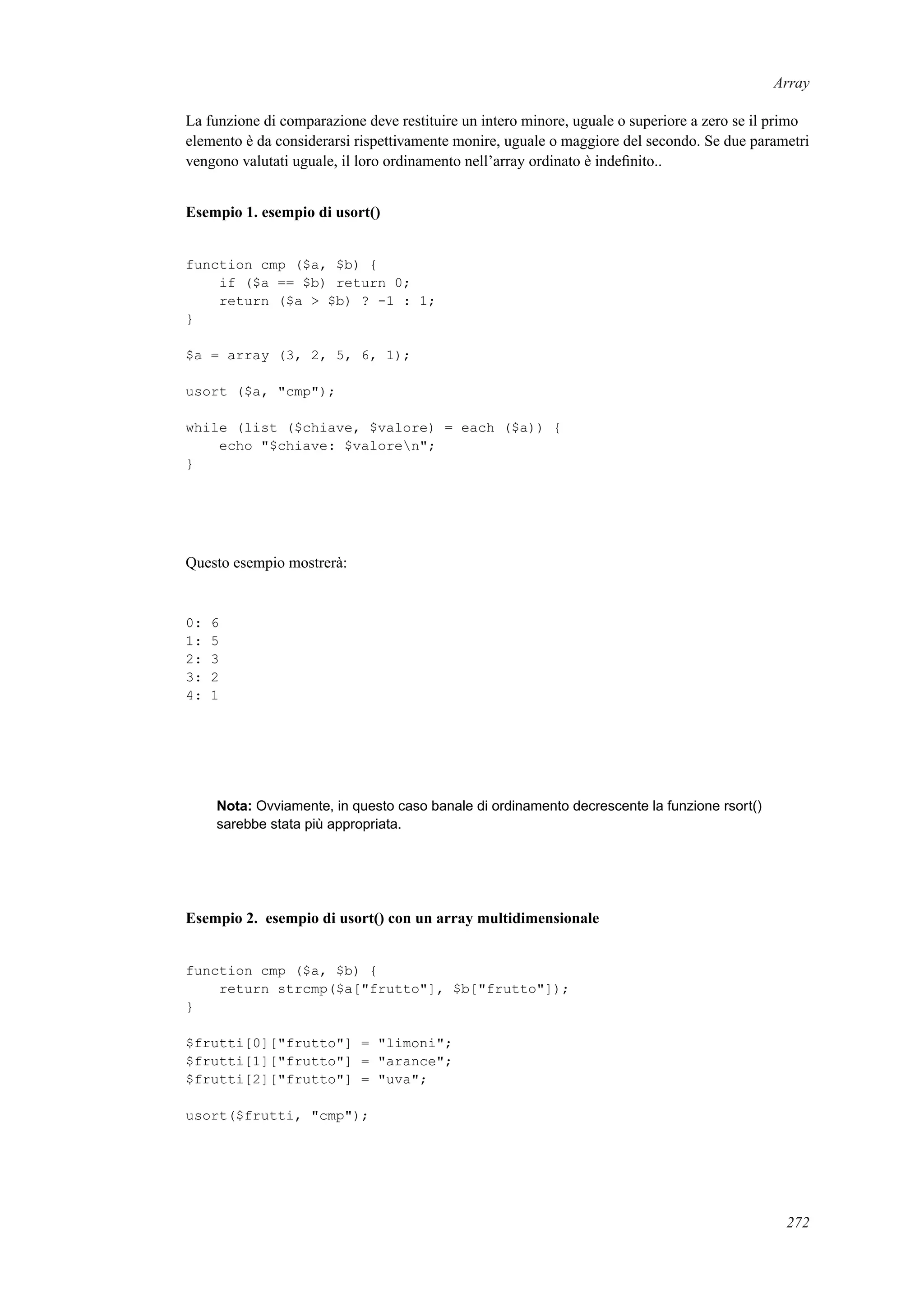 Array
La funzione di comparazione deve restituire un intero minore, uguale o superiore a zero se il primo
elemento è da considerarsi rispettivamente monire, uguale o maggiore del secondo. Se due parametri
vengono valutati uguale, il loro ordinamento nell’array ordinato è indeﬁnito..
Esempio 1. esempio di usort()
function cmp ($a, $b) {
if ($a == $b) return 0;
return ($a > $b) ? -1 : 1;
}
$a = array (3, 2, 5, 6, 1);
usort ($a, "cmp");
while (list ($chiave, $valore) = each ($a)) {
echo "$chiave: $valoren";
}
Questo esempio mostrerà:
0: 6
1: 5
2: 3
3: 2
4: 1
Nota: Ovviamente, in questo caso banale di ordinamento decrescente la funzione rsort()
sarebbe stata più appropriata.
Esempio 2. esempio di usort() con un array multidimensionale
function cmp ($a, $b) {
return strcmp($a["frutto"], $b["frutto"]);
}
$frutti[0]["frutto"] = "limoni";
$frutti[1]["frutto"] = "arance";
$frutti[2]["frutto"] = "uva";
usort($frutti, "cmp");
272
 