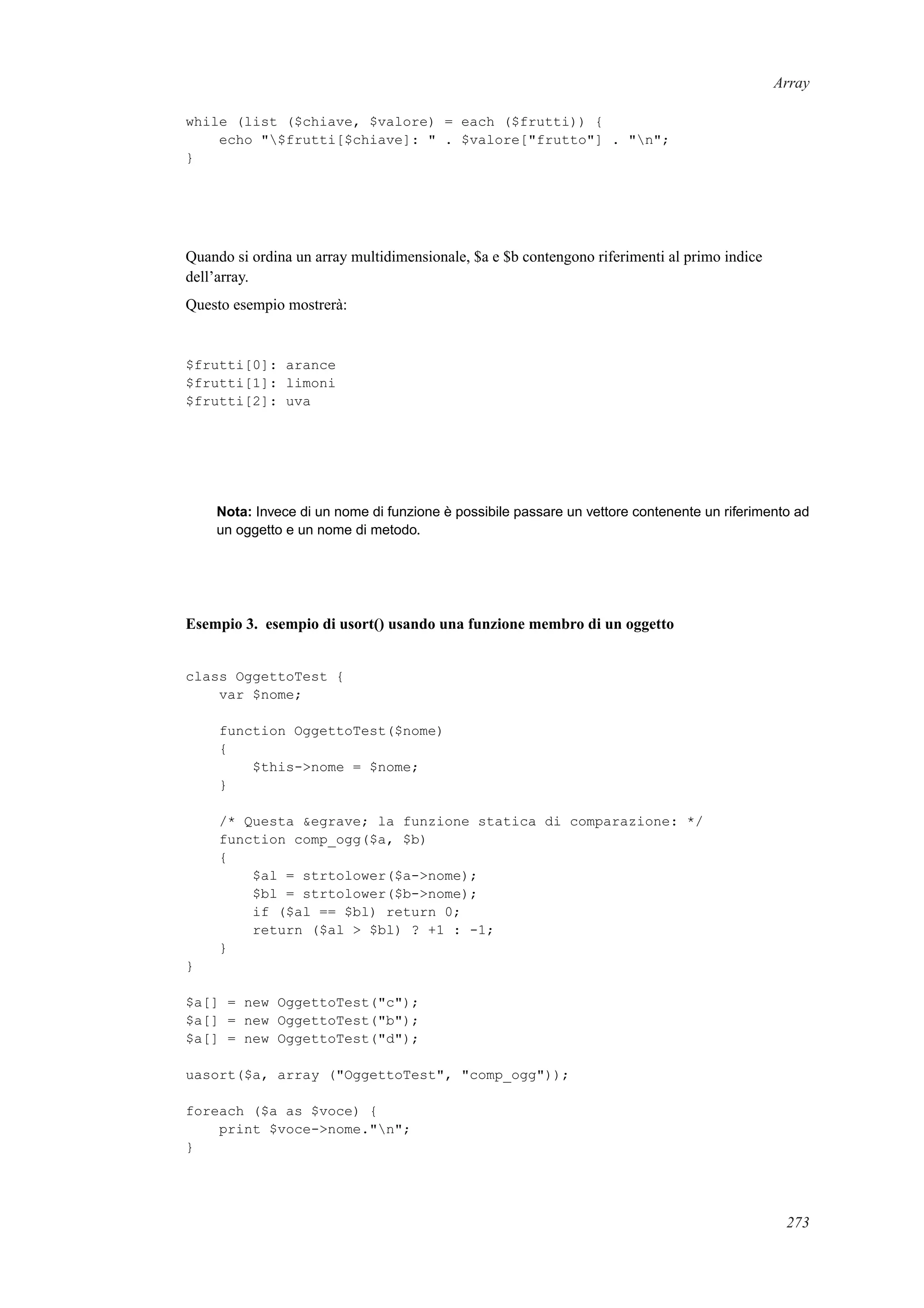 Array
while (list ($chiave, $valore) = each ($frutti)) {
echo "$frutti[$chiave]: " . $valore["frutto"] . "n";
}
Quando si ordina un array multidimensionale, $a e $b contengono riferimenti al primo indice
dell’array.
Questo esempio mostrerà:
$frutti[0]: arance
$frutti[1]: limoni
$frutti[2]: uva
Nota: Invece di un nome di funzione è possibile passare un vettore contenente un riferimento ad
un oggetto e un nome di metodo.
Esempio 3. esempio di usort() usando una funzione membro di un oggetto
class OggettoTest {
var $nome;
function OggettoTest($nome)
{
$this->nome = $nome;
}
/* Questa &egrave; la funzione statica di comparazione: */
function comp_ogg($a, $b)
{
$al = strtolower($a->nome);
$bl = strtolower($b->nome);
if ($al == $bl) return 0;
return ($al > $bl) ? +1 : -1;
}
}
$a[] = new OggettoTest("c");
$a[] = new OggettoTest("b");
$a[] = new OggettoTest("d");
uasort($a, array ("OggettoTest", "comp_ogg"));
foreach ($a as $voce) {
print $voce->nome."n";
}
273
 