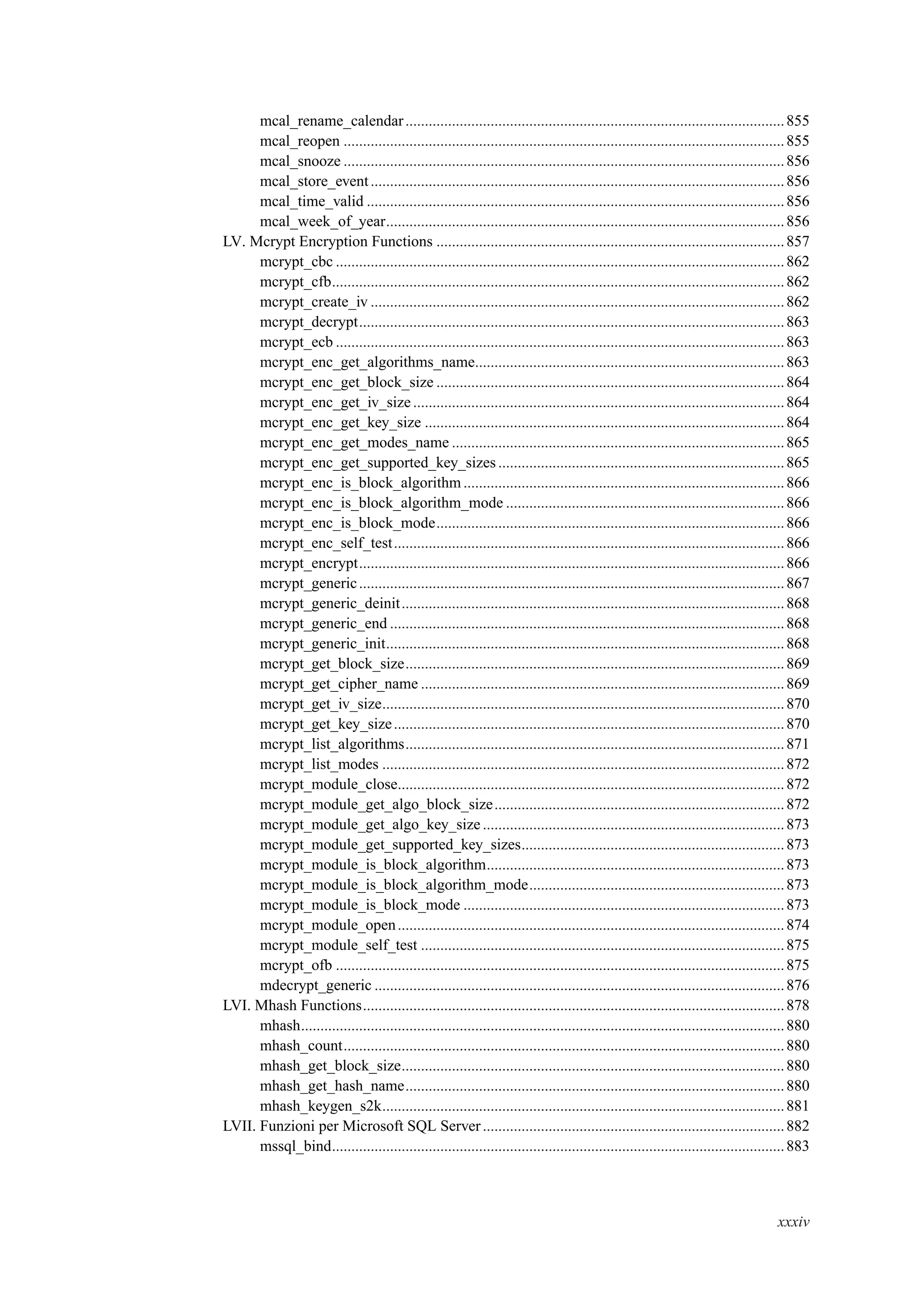 mcal_rename_calendar..................................................................................................855
mcal_reopen ..................................................................................................................855
mcal_snooze ..................................................................................................................856
mcal_store_event...........................................................................................................856
mcal_time_valid ............................................................................................................856
mcal_week_of_year.......................................................................................................856
LV. Mcrypt Encryption Functions ..........................................................................................857
mcrypt_cbc ....................................................................................................................862
mcrypt_cfb.....................................................................................................................862
mcrypt_create_iv ...........................................................................................................862
mcrypt_decrypt..............................................................................................................863
mcrypt_ecb ....................................................................................................................863
mcrypt_enc_get_algorithms_name................................................................................863
mcrypt_enc_get_block_size ..........................................................................................864
mcrypt_enc_get_iv_size................................................................................................864
mcrypt_enc_get_key_size .............................................................................................864
mcrypt_enc_get_modes_name ......................................................................................865
mcrypt_enc_get_supported_key_sizes..........................................................................865
mcrypt_enc_is_block_algorithm ...................................................................................866
mcrypt_enc_is_block_algorithm_mode ........................................................................866
mcrypt_enc_is_block_mode..........................................................................................866
mcrypt_enc_self_test.....................................................................................................866
mcrypt_encrypt..............................................................................................................866
mcrypt_generic..............................................................................................................867
mcrypt_generic_deinit...................................................................................................868
mcrypt_generic_end ......................................................................................................868
mcrypt_generic_init.......................................................................................................868
mcrypt_get_block_size..................................................................................................869
mcrypt_get_cipher_name ..............................................................................................869
mcrypt_get_iv_size........................................................................................................870
mcrypt_get_key_size.....................................................................................................870
mcrypt_list_algorithms..................................................................................................871
mcrypt_list_modes ........................................................................................................872
mcrypt_module_close....................................................................................................872
mcrypt_module_get_algo_block_size...........................................................................872
mcrypt_module_get_algo_key_size..............................................................................873
mcrypt_module_get_supported_key_sizes....................................................................873
mcrypt_module_is_block_algorithm.............................................................................873
mcrypt_module_is_block_algorithm_mode..................................................................873
mcrypt_module_is_block_mode ...................................................................................873
mcrypt_module_open....................................................................................................874
mcrypt_module_self_test ..............................................................................................875
mcrypt_ofb ....................................................................................................................875
mdecrypt_generic ..........................................................................................................876
LVI. Mhash Functions.............................................................................................................878
mhash.............................................................................................................................880
mhash_count..................................................................................................................880
mhash_get_block_size...................................................................................................880
mhash_get_hash_name..................................................................................................880
mhash_keygen_s2k........................................................................................................881
LVII. Funzioni per Microsoft SQL Server..............................................................................882
mssql_bind.....................................................................................................................883
xxxiv
 