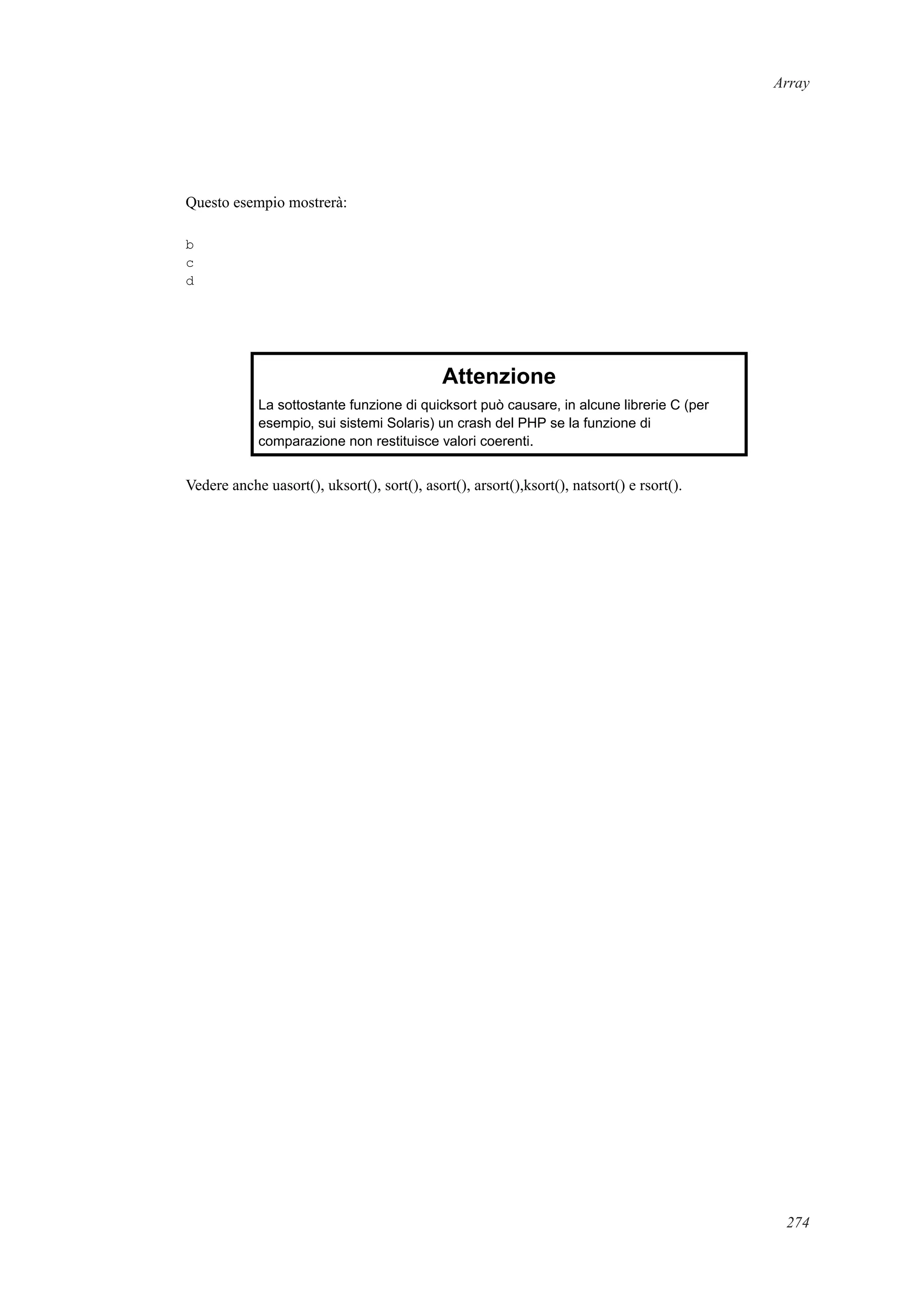 Array
Questo esempio mostrerà:
b
c
d
Attenzione
La sottostante funzione di quicksort può causare, in alcune librerie C (per
esempio, sui sistemi Solaris) un crash del PHP se la funzione di
comparazione non restituisce valori coerenti.
Vedere anche uasort(), uksort(), sort(), asort(), arsort(),ksort(), natsort() e rsort().
274
 