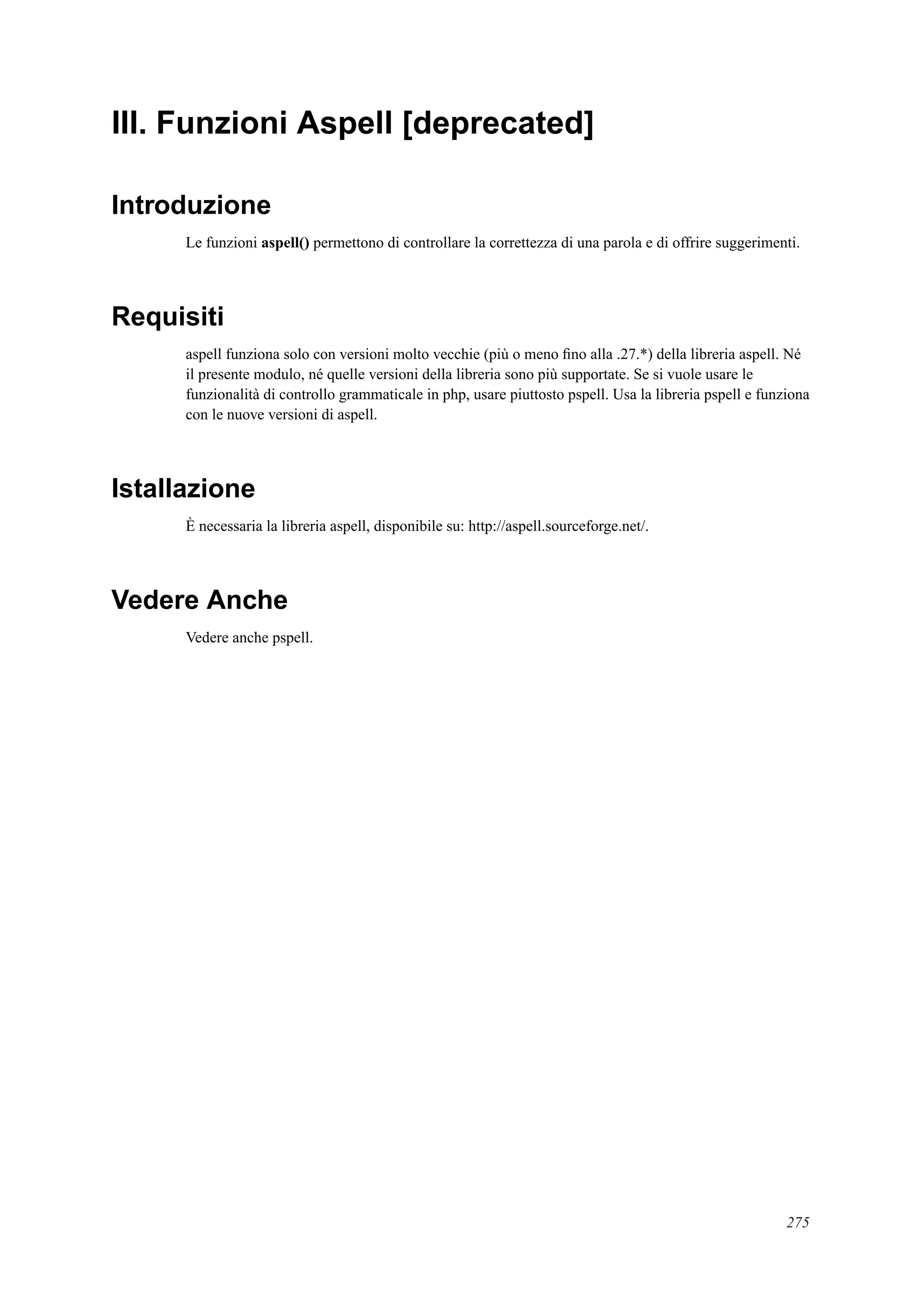 III. Funzioni Aspell [deprecated]
Introduzione
Le funzioni aspell() permettono di controllare la correttezza di una parola e di offrire suggerimenti.
Requisiti
aspell funziona solo con versioni molto vecchie (più o meno ﬁno alla .27.*) della libreria aspell. Né
il presente modulo, né quelle versioni della libreria sono più supportate. Se si vuole usare le
funzionalità di controllo grammaticale in php, usare piuttosto pspell. Usa la libreria pspell e funziona
con le nuove versioni di aspell.
Istallazione
È necessaria la libreria aspell, disponibile su: http://aspell.sourceforge.net/.
Vedere Anche
Vedere anche pspell.
275
 