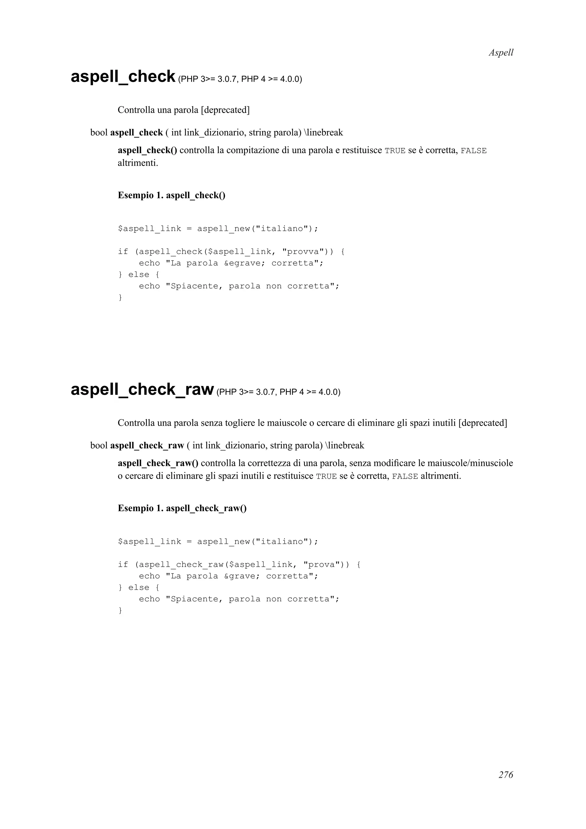 Aspell
aspell_check(PHP 3>= 3.0.7, PHP 4 >= 4.0.0)
Controlla una parola [deprecated]
bool aspell_check ( int link_dizionario, string parola) linebreak
aspell_check() controlla la compitazione di una parola e restituisce TRUE se è corretta, FALSE
altrimenti.
Esempio 1. aspell_check()
$aspell_link = aspell_new("italiano");
if (aspell_check($aspell_link, "provva")) {
echo "La parola &egrave; corretta";
} else {
echo "Spiacente, parola non corretta";
}
aspell_check_raw(PHP 3>= 3.0.7, PHP 4 >= 4.0.0)
Controlla una parola senza togliere le maiuscole o cercare di eliminare gli spazi inutili [deprecated]
bool aspell_check_raw ( int link_dizionario, string parola) linebreak
aspell_check_raw() controlla la correttezza di una parola, senza modiﬁcare le maiuscole/minusciole
o cercare di eliminare gli spazi inutili e restituisce TRUE se è corretta, FALSE altrimenti.
Esempio 1. aspell_check_raw()
$aspell_link = aspell_new("italiano");
if (aspell_check_raw($aspell_link, "prova")) {
echo "La parola &grave; corretta";
} else {
echo "Spiacente, parola non corretta";
}
276
 