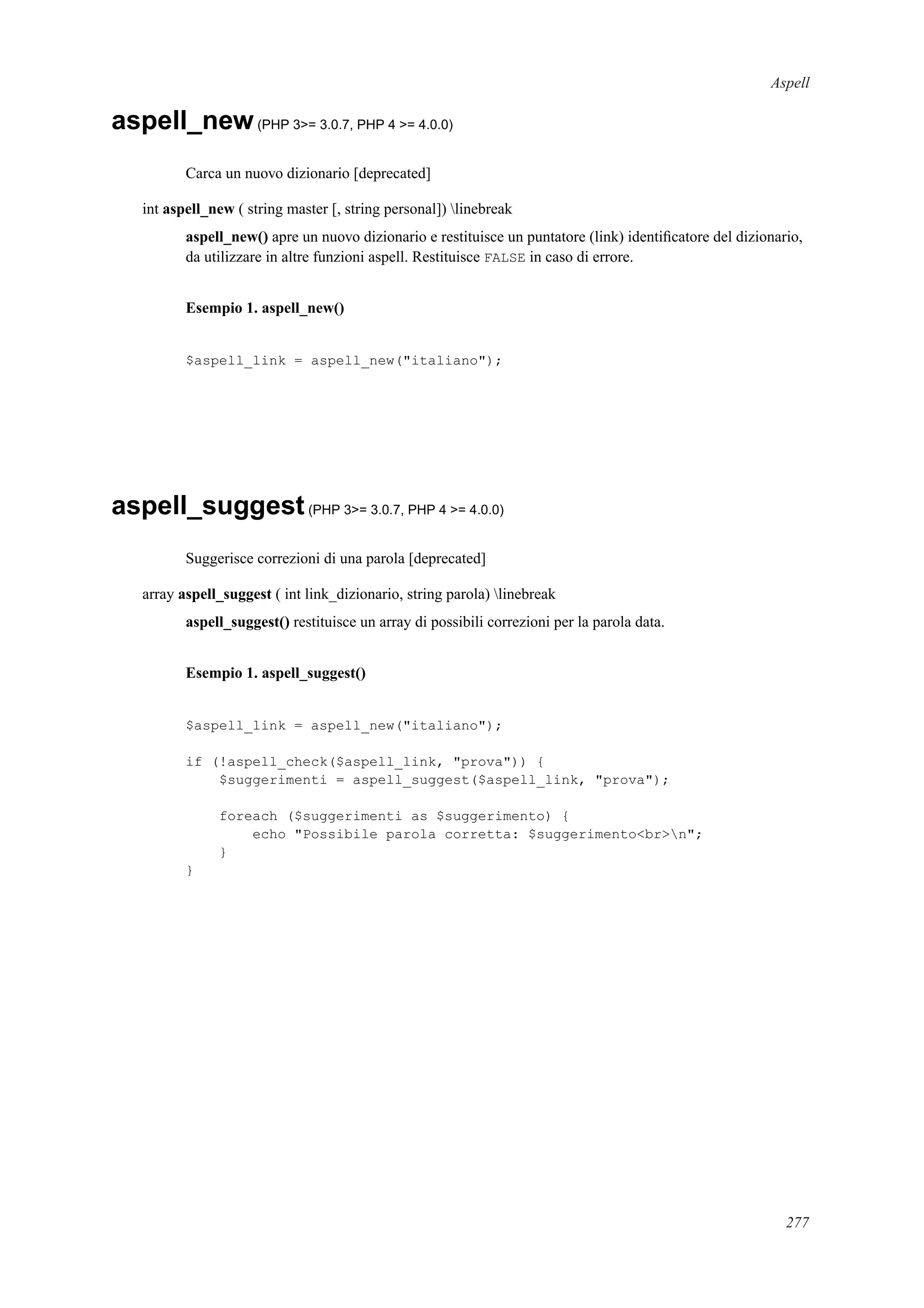 Aspell
aspell_new(PHP 3>= 3.0.7, PHP 4 >= 4.0.0)
Carca un nuovo dizionario [deprecated]
int aspell_new ( string master [, string personal]) linebreak
aspell_new() apre un nuovo dizionario e restituisce un puntatore (link) identiﬁcatore del dizionario,
da utilizzare in altre funzioni aspell. Restituisce FALSE in caso di errore.
Esempio 1. aspell_new()
$aspell_link = aspell_new("italiano");
aspell_suggest(PHP 3>= 3.0.7, PHP 4 >= 4.0.0)
Suggerisce correzioni di una parola [deprecated]
array aspell_suggest ( int link_dizionario, string parola) linebreak
aspell_suggest() restituisce un array di possibili correzioni per la parola data.
Esempio 1. aspell_suggest()
$aspell_link = aspell_new("italiano");
if (!aspell_check($aspell_link, "prova")) {
$suggerimenti = aspell_suggest($aspell_link, "prova");
foreach ($suggerimenti as $suggerimento) {
echo "Possibile parola corretta: $suggerimento<br>n";
}
}
277
 