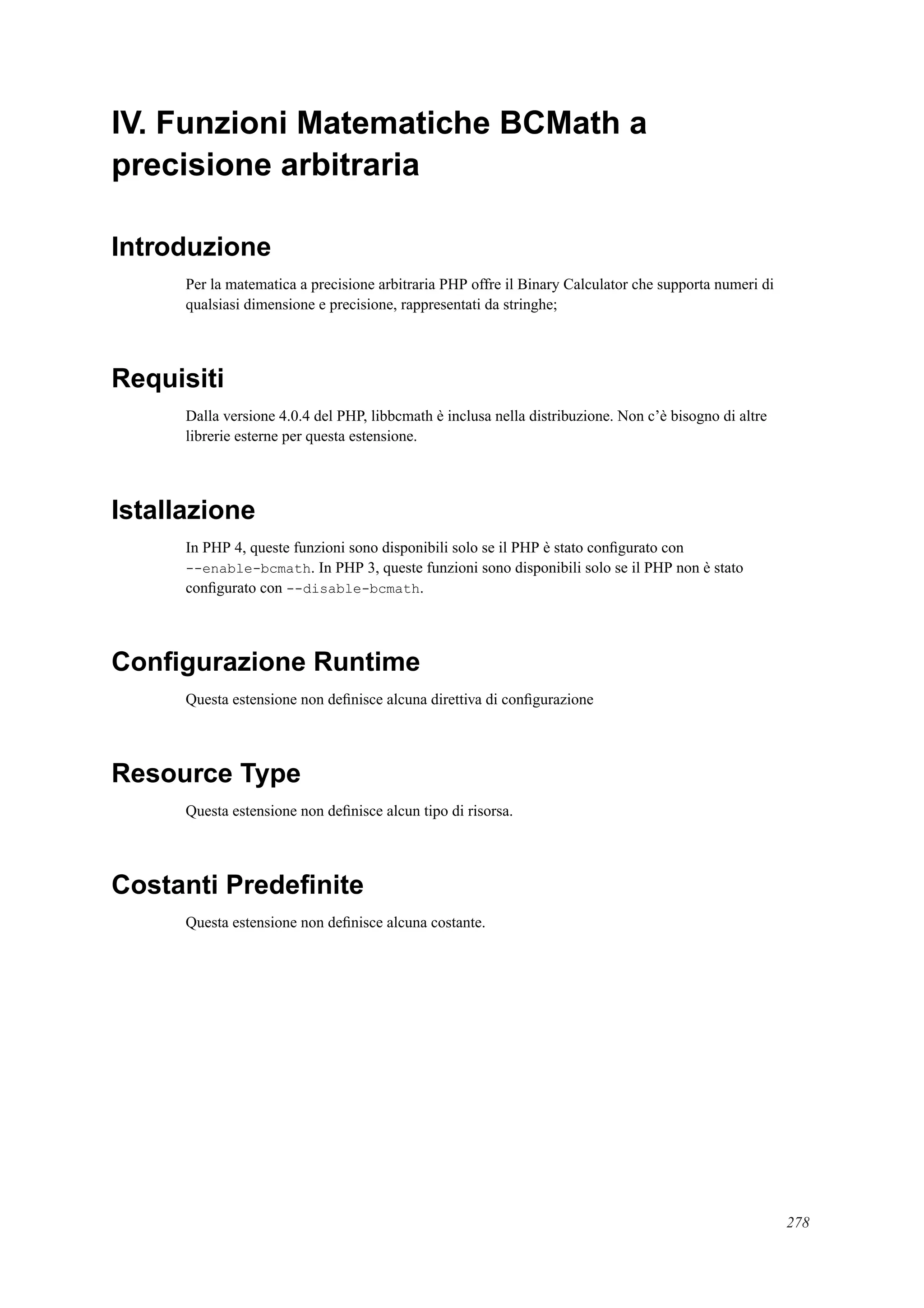 IV. Funzioni Matematiche BCMath a
precisione arbitraria
Introduzione
Per la matematica a precisione arbitraria PHP offre il Binary Calculator che supporta numeri di
qualsiasi dimensione e precisione, rappresentati da stringhe;
Requisiti
Dalla versione 4.0.4 del PHP, libbcmath è inclusa nella distribuzione. Non c’è bisogno di altre
librerie esterne per questa estensione.
Istallazione
In PHP 4, queste funzioni sono disponibili solo se il PHP è stato conﬁgurato con
--enable-bcmath. In PHP 3, queste funzioni sono disponibili solo se il PHP non è stato
conﬁgurato con --disable-bcmath.
Conﬁgurazione Runtime
Questa estensione non deﬁnisce alcuna direttiva di conﬁgurazione
Resource Type
Questa estensione non deﬁnisce alcun tipo di risorsa.
Costanti Predeﬁnite
Questa estensione non deﬁnisce alcuna costante.
278
 