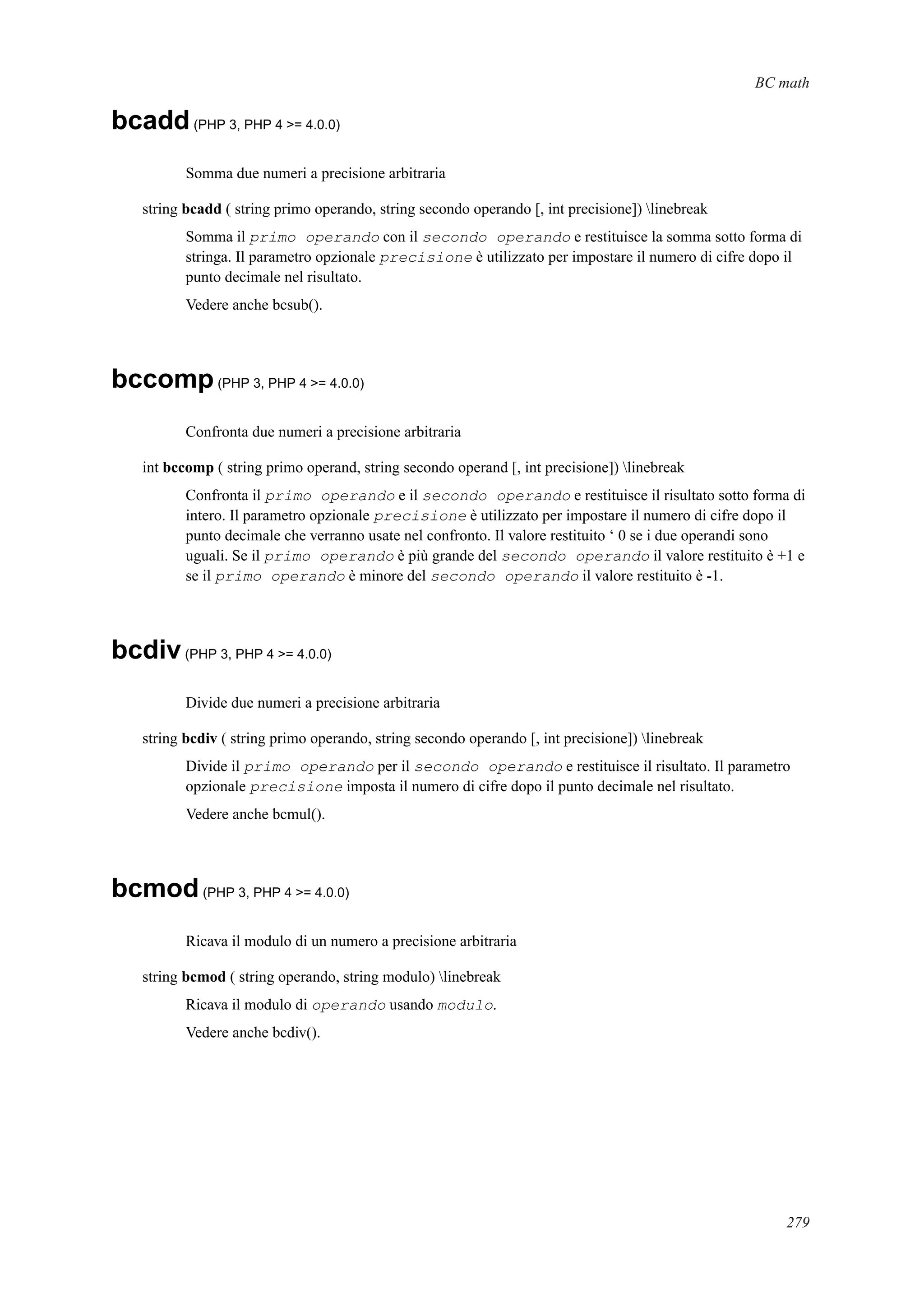 BC math
bcadd(PHP 3, PHP 4 >= 4.0.0)
Somma due numeri a precisione arbitraria
string bcadd ( string primo operando, string secondo operando [, int precisione]) linebreak
Somma il primo operando con il secondo operando e restituisce la somma sotto forma di
stringa. Il parametro opzionale precisione è utilizzato per impostare il numero di cifre dopo il
punto decimale nel risultato.
Vedere anche bcsub().
bccomp(PHP 3, PHP 4 >= 4.0.0)
Confronta due numeri a precisione arbitraria
int bccomp ( string primo operand, string secondo operand [, int precisione]) linebreak
Confronta il primo operando e il secondo operando e restituisce il risultato sotto forma di
intero. Il parametro opzionale precisione è utilizzato per impostare il numero di cifre dopo il
punto decimale che verranno usate nel confronto. Il valore restituito ‘ 0 se i due operandi sono
uguali. Se il primo operando è più grande del secondo operando il valore restituito è +1 e
se il primo operando è minore del secondo operando il valore restituito è -1.
bcdiv(PHP 3, PHP 4 >= 4.0.0)
Divide due numeri a precisione arbitraria
string bcdiv ( string primo operando, string secondo operando [, int precisione]) linebreak
Divide il primo operando per il secondo operando e restituisce il risultato. Il parametro
opzionale precisione imposta il numero di cifre dopo il punto decimale nel risultato.
Vedere anche bcmul().
bcmod(PHP 3, PHP 4 >= 4.0.0)
Ricava il modulo di un numero a precisione arbitraria
string bcmod ( string operando, string modulo) linebreak
Ricava il modulo di operando usando modulo.
Vedere anche bcdiv().
279
 